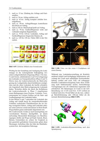 3.4 Lenksysteme 207 
1. nach ca. 15 ms: Zündung des Airbags und Gurt-straffers, 
2. nach ca. 30 ms: Airbag entfaltet sich, 
3. nach ca. 45 ms: Airbag komplett entfaltet bzw. 
aufgeblasen, 
4. nach ca. 50 ms: Airbagöffnungen kontrollieren 
den Druck im Airbag, 
5. nach ca. 60 ms: Dummykopf prallt auf Airbag, 
6. nach ca. 70 ms: Gurtkraftbegrenzer wirkt und 
verhindert mögliche Rippenbrüche, 
7. nach ca. 70 bis 120 ms: Lenksäule, Airbag und 
Gurtkraftbegrenzer fangen den Dummy ab, 
8. nach ca. 120 bis 150 ms: Fahrer fällt in den Sitz 
zurück. 
Bild 3-107: Zeitliche Abläufe eines Frontalcrashs 
Wichtig bei der Gestaltung und Auslegung des Lenk-stranges 
ist die weitestgehende Entkopplung zwi-schen 
Lenkgetrieberückverlagerung (Phase 1 bis max. 
5) und freiem, unbehindertem Lauf (Vorverlagerung) 
des Lenkrades zur Energieabsorbtion (Phase 6 und 7). 
Hierzu muss die Lenkzwischenwelle die Rückverla-gerung 
des Lenkgetriebes durch Kollabieren ermögli-chen 
und die obere Lenksäule die hierfür erforderli-che 
Gegenkraft ohne Rückverlagerung der Lenksäule 
halten. Weiterhin dürfen die durch das Kollabieren 
der Lenkzwischenwelle in Phase 5 eingefrorenen 
neuen Bedingungen (neue Position, Vorlasten, Torsi-onsmomente 
etc.) keinen Einfluss auf die Start- und 
Laufbedingungen der Lenksäule haben. 
In den Phasen 6 und 7 unterstützt die Lenksäule den 
Airbag und schafft durch ihr energieabsorbierendes 
Verhalten zusätzlichen Überlebensraum des im Air-bag 
verzögerten Fahrers. Airbag und Lenksäule arbei-ten 
somit zeitweise seriell und müssen in ihrem Kraft- 
Wegverhalten genau aufeinander abgestimmt sein. 
Die Crashversuche werden je nach Gesetzgebung mit 
verschiedenen Dummys durchgeführt, an denen 
aufwendige Messtechnik Belastungen wie Beschleu-nigungen, 
Kräfte und Wege auf Kopf, Genick, Brust, 
Becken, Extremitäten etc. erfasst. Im Vergleich zu 
den gesetzlich geforderten Grenzwerten geben diese 
Messungen Aufschluss über die Güte des Rückhalte-systems 
bzw. der kompletten Fahrzeuge. 
Bild 3-108: Fotos von den ersten 4 Crashphasen mit 
einem Dummy 
Während eine Lenksäulenverstellung als Komfort-merkmal 
einfach und leichtgängig funktionieren soll, 
verlangt der Crash nach unbedingter Positionsbeibe-haltung 
vertikal und axial. Eine z.B reibungsge-klemmte 
Lenksäulenverriegelung kann diese Forde-rung 
nicht funktionssicher leisten; formschlüssige 
Verriegelungen mit z.B. Zahnleisten/-segmenten sind 
erforderlich. Die Belastungen im Crash in der Grö-ßenordnung 
von 12 kN axial bzw. 8 kN vertikal am 
Lenkrad sind etwa 10-mal höher als die max. zulässi-ge 
Betriebsbelastung oder 100-mal höher als die 
normale Betriebsbelastung (Bild 3-109). 
Bild 3-109: Lenksäulen-Klemmeinrichtung nach dem 
Spindelprinzip 
 