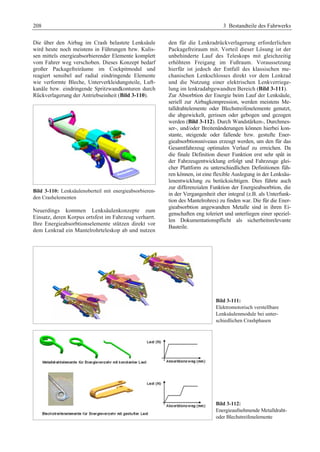 208 3 Bestandteile des Fahrwerks 
Die über den Airbag im Crash belastete Lenksäule 
wird heute noch meistens in Führungen bzw. Kulis-sen 
mittels energieabsorbierender Elemente komplett 
vom Fahrer weg verschoben. Dieses Konzept bedarf 
großer Packagefreiräume im Cockpitmodul und 
reagiert sensibel auf radial eindringende Elemente 
wie verformte Bleche, Unterverkleidungsteile, Luft-kanäle 
bzw. eindringende Spritzwandkonturen durch 
Rückverlagerung der Antriebseinheit (Bild 3-110). 
Bild 3-110: Lenksäulenoberteil mit energieabsorbieren-den 
Crashelementen 
Neuerdings kommen Lenksäulenkonzepte zum 
Einsatz, deren Korpus ortsfest im Fahrzeug verharrt. 
Ihre Energieabsorbtionselemente stützen direkt vor 
dem Lenkrad ein Mantelrohrteleskop ab und nutzen 
den für die Lenkradrückverlagerung erforderlichen 
Packagefreiraum mit. Vorteil dieser Lösung ist der 
unbehinderte Lauf des Teleskops mit gleichzeitig 
erhöhtem Freigang im Fußraum. Voraussetzung 
hierfür ist jedoch der Entfall des klassischen me-chanischen 
Lenkschlosses direkt vor dem Lenkrad 
und die Nutzung einer elektrischen Lenkverriege-lung 
im lenkradabgewandten Bereich (Bild 3-111). 
Zur Absorbtion der Energie beim Lauf der Lenksäule, 
seriell zur Airbagkompression, werden meistens Me-talldrahtelemente 
oder Blechstreifenelemente genutzt, 
die abgewickelt, gerissen oder gebogen und gezogen 
werden (Bild 3-112). Durch Wandstärken-, Durchmes-ser-, 
und/oder Breitenänderungen können hierbei kon-stante, 
steigende oder fallende bzw. gestufte Ener-gieabsorbtionsniveaus 
erzeugt werden, um den für das 
Gesamtfahrzeug optimalen Verlauf zu erreichen. Da 
die finale Definition dieser Funktion erst sehr spät in 
der Fahrzeugentwicklung erfolgt und Fahrzeuge glei-cher 
Plattform zu unterschiedlichen Definitionen füh-ren 
können, ist eine flexible Auslegung in der Lenksäu-lenentwicklung 
zu berücksichtigen. Dies führte auch 
zur differenzialen Funktion der Energieabsorbtion, die 
in der Vergangenheit eher integral (z.B. als Unterfunk-tion 
des Mantelrohres) zu finden war. Die für die Ener-gieabsorbtion 
angewandten Metalle sind in ihren Ei-genschaften 
eng toleriert und unterliegen einer speziel-len 
Dokumentationspflicht als sicherheitsrelevante 
Bauteile. 
Bild 3-111: 
Elektromotorisch verstellbare 
Lenksäulenmodule bei unter-schiedlichen 
Crashphasen 
Bild 3-112: 
Energieaufnehmende Metalldraht-oder 
Blechstreifenelemente 
 