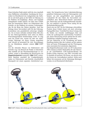 3.4 Lenksysteme 211 
Einen kritischen Punkt jedoch stellt die etwa innerhalb 
eines Halbkreises schwenkbare Anordnung der Servo-einheit 
im Ritzelbereich des Lenkgetriebes dar, befin-det 
sie sich doch genau an der Stelle im Fahrzeug wo 
die Pedalerie mit Kupplungs-, Brems- und Gaspedal 
untergebracht werden müssen. Im Falle eines Unfalls 
kann die konzentrierte Masse von Elektromotor plus 
Getriebe vor der Pedalerie ein enormes Verletzungsri-siko 
für die Beine des Fahrers darstellen. Auch das 
Package dieser Servoeinheit stellt für den Fahrzeug-konstrukteur 
eine grundsätzlich schwierige Aufgabe 
dar. Sie ist kaum zufrieden stellend lösbar falls dies 
bei der Fahrzeugarchitektur nicht schon im frühen 
Entwicklungsstadium berücksichtigt wurde. Es mag 
auch der Grund sein, warum bis dato nur relativ 
wenige Fahrzeuge mit dieser Lösung ausgerüstet 
sind, obwohl sie prinzipiell für viele Anwendungen 
bis zur Mittelklasse attraktiv scheint (Bild 3-117 
links). 
Um die störenden Massen von Elektromotor und 
Getriebe weg vom Bereich der Pedale zu bekommen 
ohne deshalb auf das Ritzelantriebskonzept zu ver-zichten, 
wurde in Abwandlung der Ritzelversion ein 
Doppelritzelantrieb konstruiert (Bild 3-117 rechts). 
Diese Bauform entschärft die Crashproblematik, 
indem sie Elektromotor und Getriebe einschließlich 
Steuergerät mit einem separaten Antriebsritzel aus-stattet. 
Der beispielsweise beim Linkslenkerfahrzeug 
pedalfreie Einbauraum rechts der Fahrzeugmitte wird 
benutzt, um dort spiegelbildlich zum manuellen 
Lenkantrieb für den Fahrer die Servoeinheit ein-schließlich 
dem Motor-Ritzel-Antrieb unterzubrin-gen. 
Damit lässt sich die Einbauproblematik entschär-fen, 
was natürlich in gleicher Weise analog für das 
Rechtslenkerfahrzeug gilt. 
Durch eine um 360° um die Zahnstange schwenkbare 
Position dieser Einheit lassen sich auch schwierige 
Packagefälle lösen. Vorteilhaft bei dieser Lösung sind 
die beiden von einander unabhängigen links und 
rechts der Lenkungsmitte positionierten Verzahnun-gen, 
deren Übersetzung jeweils optimal für die unter-schiedlichen 
Aufgaben ausgelegt werden kann. 
Auf der Fahrerseite ist die Verzahnung auf bestes 
Handlingverhalten über das Lenkrad, auf der anderen 
Seite auf besten Wirkungsgrad und die Übertragung 
eines maximalen Servomomentes abgestimmt. 
Das Doppelritzelkonzept wurde von ZF-Lenksysteme 
2003 erstmals in hohen Stückzahlen für alle Fahrzeu-ge 
der Golf-Plattform (VW/Audi/Seat/ùkoda) mit 
großem Erfolg eingesetzt. Seit 2005 verwendet man 
es ebenfalls im neuesten VW-Passat, was derzeit etwa 
die Grenze der Anwendbarkeit markiert. Sollen noch 
höhere Servomomente auf die Zahnstange übertragen 
werden, ist ein Ritzelantrieb überfordert. 
Bild 3-117: Elektro-Servolenkung mit Einzelritzelantrieb (links) und Doppelritzelantrieb (rechts) 
 