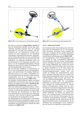 212 3 Bestandteile des Fahrwerks 
Bild 3-118: E-Servolenkung mit achsparallelem Antrieb 
Mit einem so genannten achsparallelen Antrieb bei 
dem der Elektromotor ebenfalls auf der dem Lenk-radantrieb 
gegenüber liegenden Seite der Lenkung 
angeordnet ist, wird über einen Zahnrad- oder Rie-menantrieb 
das vom Elektromotor erzeugte Servo-moment 
auf einen ringförmig um die Zahnstange 
angeordneten Kugelumlaufmechanismus übertragen. 
Auf der Zahnstange befindet sich eine wendelförmige 
Kugelumlaufnut, sodass das Servomoment über eine 
Endloskette von gehärteten Stahlkugeln direkt von 
der Kugelmutter in die Zahnstange eingeleitet wird. 
Dieses von der Kugelmutterhydrolenkung bekannte 
Bauelement eignet sich bei idealem Wirkungsgrad für 
die Übertragung größter Servomomente. 
Mit den derzeitig verfügbaren 12-V-Bordnetzen im 
Pkw ist die Leistungsgrenze dieses Übertragungskon-zeptes 
noch nicht erreicht. Für künftige Oberklasse-fahrzeuge 
jedoch ist ein solcher achsparalleler An-trieb 
mit Kugelumlauf gut geeignet, sobald Hochleis-tungsbordnetze 
(z.B. 42 V, Supercaps usw.) die 
erforderliche Leistung bereitstellen (Bild 3-118). 
Für besondere Einbauverhältnisse gepaart mit hohem 
erforderlichem Servomoment kann auch eine Sonder-bauform 
mit direktem motorischem Antrieb des Ku-gelumlaufs 
an der Zahnstange eingesetzt werden. 
Statt eines achsparallel angeordneten Motors verwen-det 
man hier einen röhrenförmigen Elektromotor, der 
zentrisch zur Zahnstange angebracht ist und am äuße-ren 
Motorende das Servomoment z.B. direkt über 
einen Planetentrieb an Kugelumlauf und Zahnstange 
weiterleitet. Diese Version ist ähnlich leistungsfähig 
wie die Bauform mit achsparallelem Antrieb. 
Die Röhrenbauform des Elektromotors verschlechtert 
jedoch Dynamik und Leistungsdichte ebenso wie den 
konstruktiven Gestaltungsspielraum. Deshalb ist davon 
auszugehen, dass dieses Konzept in Zukunft eher selten 
eingesetzt wird (Bild 3-119). 
Bild 3-119: E-Servolenkung mit Zahnstangenantrieb 
3.4.5.2 Aufbau und Vorteile 
Ein Kernelement der elektromechanischen Servolen-kung 
stellt der Elektromotor dar. Er soll leistungs-stark, 
dynamisch, zuverlässig, leicht, kompakt und 
robust sein. Außerdem soll er in großen Stückzahlen 
kostengünstig fertigbar sein. Nur wenige Motortypen 
werden diesen Anforderungen gerecht (Bild 3-120). 
Ein Asynchronmotor ohne Permanentmagnete und 
mit speziell für hohe Leistungsdichte optimierten 
Statorwicklungen erfüllt die meisten Anforderungen 
sehr gut. Besonders das durch ein elektrisches Dreh-feld 
erzeugte Magnetfeld zum Antrieb des Rotors 
besitzt im Falle eines Kurzschlusses den Vorteil, dass 
es einfach abschaltbar ist. In der Folge arbeitet der 
Motor dann nicht als Generator (wie im Falle von 
Permanentmagnetkonzepten) sondern kann nach 
Ausfall der Elektrik bei Notlenkmanövern gegen 
relativ geringen Widerstand über das Lenkrad vom 
Fahrer manuell durchgedreht werden. Dieser wichtige 
Sicherheitsaspekt erspart Gewicht und Kosten für 
z.B. eine Sicherheitstrennkupplung. ZF-Lenksysteme 
beispielsweise wendet bisher bei serienmäßigen 
elektrischen Servolenkungen ausschließlich das ro-buste 
Konzept des Asynchronmotors an. Werden 
höchste Leistungsdichten verlangt, kann der Asyn-chronmotor 
von permanentmagneterregten bürstenlo-sen 
Gleichstrommotoren übertroffen werden. Mit 
Hochleistungspermanentmagneten aus Legierungen 
seltener Erdmetalle wie Kobalt, Cer, Barium usw. 
lassen sich permanenterregte Gleichstrommotoren 
herstellen, die bei kleinsten Abmessungen eine her-vorragende 
Leistungsausbeute erreichen. Nachteilig 
bei diesem Motortyp sind die hohen Kosten für die 
Magnetwerkstoffe und die Zusatzmaßnahmen, die die 
Robustheit und Zuverlässigkeit soweit verbessern, 
dass ihr Einsatz im Lenkgetriebe verantwortbar ist. 
 