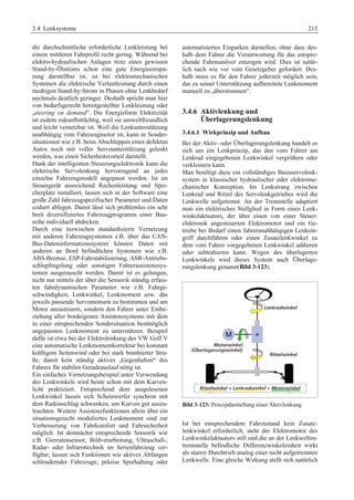3.4 Lenksysteme 215 
die durchschnittliche erforderliche Lenkleistung bei 
einem mittleren Fahrprofil recht gering. Während bei 
elektro-hydraulischen Anlagen trotz eines gewissen 
Stand-by-Ölstroms schon eine gute Energieeinspa-rung 
darstellbar ist, ist bei elektromechanischen 
Systemen die elektrische Verlustleistung durch einen 
niedrigen Stand-by-Strom in Phasen ohne Lenkbedarf 
nochmals deutlich geringer. Deshalb spricht man hier 
von bedarfsgerecht bereitgestellter Lenkleistung oder 
„steering on demand“. Die Energieform Elektrizität 
ist zudem zukunftsträchtig, weil sie umweltfreundlich 
und leicht vernetzbar ist. Weil die Lenkunterstützung 
unabhängig vom Fahrzeugmotor ist, kann in Sonder-situationen 
wie z.B. beim Abschleppen eines defekten 
Autos noch mit voller Servounterstützung gelenkt 
werden, was einen Sicherheitsvorteil darstellt. 
Dank der intelligenten Steuerungselektronik kann die 
elektrische Servolenkung hervorragend an jedes 
einzelne Fahrzeugmodell angepasst werden. Ist im 
Steuergerät ausreichend Rechenleistung und Spei-cherplatz 
installiert, lassen sich in der Software eine 
große Zahl fahrzeugspezifischer Parameter und Daten 
codiert ablegen. Damit lässt sich problemlos ein sehr 
breit diversifiziertes Fahrzeugprogramm einer Bau-reihe 
individuell abdecken. 
Durch eine inzwischen standardisierte Vernetzung 
mit anderen Fahrzeugsystemen z.B. über das CAN-Bus- 
Dateninformationssystem können Daten mit 
anderen an Bord befindlichen Systemen wie z.B. 
ABS-Bremse, ESP-Fahrstabilisierung, ASR-Antriebs-schlupfregelung 
oder sonstigen Fahrerassistenzsys-temen 
ausgetauscht werden. Damit ist es gelungen, 
nicht nur mittels der über die Sensorik ständig erfass-ten 
fahrdynamischen Parameter wie z.B. Fahrge-schwindigkeit, 
Lenkwinkel, Lenkmoment usw. das 
jeweils passende Servomoment zu bestimmen und am 
Motor anzusteuern, sondern den Fahrer unter Einbe-ziehung 
aller bordeigenen Assistenzsysteme mit dem 
in einer entsprechenden Sondersituation bestmöglich 
angepassten Lenkmoment zu unterstützen. Beispiel 
dafür ist etwa bei der Elektrolenkung des VW Golf V 
eine automatische Lenkmomentkorrektur bei konstant 
kräftigem Seitenwind oder bei stark bombierter Stra-ße, 
damit kein ständig aktives „Gegenhalten“ des 
Fahrers für stabilen Geradeauslauf nötig ist. 
Ein einfaches Vernetzungsbeispiel unter Verwendung 
des Lenkwinkels wird heute schon mit dem Kurven-licht 
praktiziert. Entsprechend dem ausgelesenen 
Lenkwinkel lassen sich Scheinwerfer synchron mit 
dem Radeinschlag schwenken, um Kurven gut auszu-leuchten. 
Weitere Assistenzfunktionen allein über ein 
situationsgerecht moduliertes Lenkmoment sind zur 
Verbesserung von Fahrkomfort und Fahrsicherheit 
möglich. Ist demnächst entsprechende Sensorik wie 
z.B. Gierratensensor, Bildverarbeitung, Ultraschall-, 
Radar- oder Infrarottechnik im Serienfahrzeug ver-fügbar, 
lassen sich Funktionen wie aktives Abfangen 
schleudernder Fahrzeuge, präzise Spurhaltung oder 
automatisiertes Einparken darstellen, ohne dass des-halb 
dem Fahrer die Verantwortung für das entspre-chende 
Fahrmanöver entzogen wird. Dies ist natür-lich 
nach wie vor vom Gesetzgeber gefordert. Des-halb 
muss es für den Fahrer jederzeit möglich sein, 
das zu seiner Unterstützung aufbereitete Lenkmoment 
manuell zu „überstimmen“. 
3.4.6 Aktivlenkung und 
Überlagerungslenkung 
3.4.6.1 Wirkprinzip und Aufbau 
Bei der Aktiv- oder Überlagerungslenkung handelt es 
sich um ein Lenkprinzip, das den vom Fahrer am 
Lenkrad eingegebenen Lenkwinkel vergrößern oder 
verkleinern kann. 
Man benötigt dazu ein vollständiges Basisservolenk-system 
in klassischer hydraulischer oder elektrome-chanischer 
Konzeption. Im Lenkstrang zwischen 
Lenkrad und Ritzel des Servolenkgetriebes wird die 
Lenkwelle aufgetrennt. An der Trennstelle adaptiert 
man ein elektrisches Stellglied in Form eines Lenk-winkelaktuators, 
der über einen von einer Steuer-elektronik 
angesteuerten Elektromotor und ein Ge-triebe 
bei Bedarf einen fahrerunabhängigen Lenkein-griff 
durchführen oder einen Zusatzlenkwinkel zu 
dem vom Fahrer vorgegebenen Lenkwinkel addieren 
oder subtrahieren kann. Wegen des überlagerten 
Lenkwinkels wird dieses System auch Überlage-rungslenkung 
genannt(Bild 3-123). 
Bild 3-123: Prinzipdarstellung einer Aktivlenkung 
Ist bei entsprechendem Fahrzustand kein Zusatz-lenkwinkel 
erforderlich, steht der Elektromotor des 
Lenkwinkelaktuators still und die an der Lenkwellen-trennstelle 
befindliche Differenzwinkeleinheit wirkt 
als starrer Durchtrieb analog einer nicht aufgetrennten 
Lenkwelle. Eine gleiche Wirkung stellt sich natürlich 
 