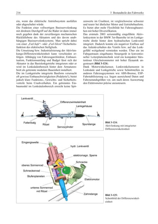 216 3 Bestandteile des Fahrwerks 
ein, wenn das elektrische Antriebssystem ausfallen 
oder abgeschaltet würde. 
Die Funktion einer vollwertigen Basisservolenkung 
mit direktem Durchgriff auf die Räder ist dann immer 
noch gegeben dank der zuverlässigen mechanischen 
Rückfallebene des Aktuators und des davon unab-hängigen 
Basisservolenksystems. Man spricht dabei 
von einer „Fail-Safe“- oder „Fail-Silent“-Sicherheits-funktion 
des elektrischen Stellglieds. 
Die Umsetzung bzw. Industrialisierung der Aktivlen-kungs- 
Differenzwinkeleinheit kann verschieden er-folgen. 
Abhängig von Fahrzeugarchitektur, Einbausi-tuation, 
Funktionsumfang und Budget lässt sich der 
Aktuator in das Basislenkgetriebe integrieren oder er 
wird im Lenksäulenbereich hinter dem Armaturen-brett 
als getrennte modulare Baueinheit installiert. 
Die im Lenkgetriebe integrierte Bauform verursacht 
oft gewisse Einbauschwierigkeiten (Pedalerie!), bietet 
jedoch klare Funktions-, Gewichts- und Sicherheits-vorteile 
beim Crashverhalten. Ein getrenntes Ein-baumodul 
im Lenksäulenbereich erreicht keine Spit-zenwerte 
im Crashtest, ist vergleichsweise schwerer 
und teurer bei ähnlicher Motor und Getriebebauform. 
Es bietet aber mehr Flexibilität bei Fahrzeugbaurei-hen 
mit hoher Diversifikation. 
Das erstmals 2003 serienmäßig eingeführte Aktiv-lenksystem 
in der BMW 5er-Baureihe ist im Lenkge-triebe 
direkt hinter dem hydraulischen Lenkventil 
integriert. Dadurch konnte ein negativer Einfluss auf 
das Anlenkverhalten des Ventils bzw. auf das Lenk-gefühl 
weitgehend vermieden werden. Über ein im 
Fahrgastraum eingebautes Steuergerät in konventio-neller 
Leiterplattentechnik wird ein kompakter bürs-tenloser 
Gleichstrommotor mit hoher Dynamik an-gesteuert 
(Bild 3-124). 
Dank Motorwinkelsensor, Lenkwinkelsensoren in 
Lenksäule und Lenkgetriebe sowie Schnittstellen zu 
anderen Fahrzeugsystemen wie ABS-Bremse, ESP-Fahrstabilisierung 
u.a. liegen ausreichend Daten und 
Fahrzustandsgrößen vor, um nach deren Auswertung 
den Elektromotor präzise anzusteuern. 
Bild 3-124: 
Aktivlenkung mit integrierter 
Differenzwinkeleinheit 
Bild 3-125: 
Schnittbild der Differenzwinkel-einheit 
 