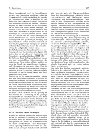 3.4 Lenksysteme 217 
Mittels Schneckentrieb wird ein Stufen-Planeten-getriebe 
vom Elektromotor angetrieben, wobei das 
Schneckenrad gleichzeitig das Gehäuse des kompak-ten 
Planetengetriebes bildet. Der Kraftfluss des vom 
Fahrer über das Lenkgetriebe manuell eingeleiteten 
Lenkmomentes wird durch den zentralen Lenkventil-ausgang, 
das obere Sonnenrad, auf drei Stufenplane-ten 
im Innern des Schneckenrades übertragen, die 
ihrerseits wieder mit dem unteren Sonnenrad und 
damit dem Antriebsritzel im Eingriff stehen, das die 
Zahnstange des Servolenkgetriebes antreibt. Somit 
wird die Lenkrad- und die Schneckenbewegung an 
diesem Antriebsritzel bzw. unteren Sonnenrad zu-sammengeführt. 
Bei gleichsinniger Bewegung von 
Schneckenrad und oberem Sonnenrad stellt sich ein 
kleinerer, bei gegensinniger Bewegung ein größerer 
wirksamer Lenkwinkel ein, als dies die Grundüber-setzung 
des Lenkgetriebes vorsehen würde. 
Die Selbsthemmung des Schneckengetriebes in Ver-bindung 
mit einer elektromechanischen Sperre stellt 
sicher, dass nur ein aktivierter Elektromotor eine 
Schneckenbewegung bewirken kann (Bild 3-125). 
Die Stellwerte für die Differenzwinkeleinheit werden 
von zwei leistungsfähigen Mikroprozessoren des 
elektronischen Steuergerätes gebildet, nachdem sie 
zuvor die Signale der angeschlossenen Lenkungs-und 
Fahrzeugsensorik ausgewertet haben. Über die 
ebenfalls im Steuergerät untergebrachten Leistungs-endstufen 
werden Elektromotor, elektromechanische 
Sperre und ggf. das Servotronic®-Ventil samt Ener-giesparpumpe 
angesteuert. 
Ähnlich wie bei der elektromechanischen Lenkung 
sind hohe Sicherheitsanforderungen zu erfüllen. So 
überwachen sich beide Mikroprozessoren gegenseitig 
bezüglich korrekter Funktionen und leiten bei erkann-ten 
Fehlern innerhalb weniger Millisekunden geeig-nete 
Ersatzmaßnahmen ein. Ebenso überwacht das 
Steuergerät ständig alle angeschlossenen Komponen-ten 
auf ihren vorgesehenen Funktionszustand. 
Ein hohes Maß an Flexibilität bei der Anpassung der 
Funktionalität der Aktivlenkung an das jeweilige 
Fahrzeugmodell ist wünschenswert und wird heute 
von den Fahrzeugherstellern erwartet. Deshalb ist der 
Programmspeicher des Steuergerätes in Flashkonzep-tion 
aufzubauen, um in der Fahrzeugmontage erst am 
Bandende über eine zentrale Schnittstelle die gesamte 
aktuelle Software zu programmieren. 
3.4.6.2 Funktionen – heute und morgen 
Während bei aktuellen hydraulischen Servolenkungen 
wie z.B. der Servotronic®-Ausführung und in erheblich 
erweitertem Maße bei neueren elektromechanischen 
Lenksystemen das Komfort- und Sicherheitsbedürfnis 
des Fahrers – wie beschrieben – allein durch entspre-chende 
Anpassung des Lenkmomentes bzw. der Lenk-kräfte 
an den jeweiligen Betriebszustand unterstützt 
wird, bietet die Aktiv- oder Überlagerungslenkung 
durch ihren fahrerunabhängigen Lenkeingriff mittels 
Lenkwinkelkorrektur viele Möglichkeiten anderer 
Lenkassistenz- und Stabilisierungsfunktionen. Dabei 
lassen sich vom Fahrzeughersteller individuell auf das 
jeweilige Fahrzeug die vom Lenkungshersteller fest-legbaren 
Lenkassistenzfunktionen parametrieren. Die 
Festlegung und Abstimmung der Fahrstabilisierungs-funktionen 
und die Verantwortlichkeit darüber liegen 
beim Fahrzeughersteller, prägen sie doch entscheidend 
das Fahrverhalten des Gesamtfahrzeugs. 
Zum Serienstart der Aktivlenkung gab es die variable 
Lenkübersetzung. Die Übersetzungsveränderung ist 
hier nicht mit dem Lenkeinschlag wie bei Lenkungen 
mit variabler Zahnstangenverzahung gekoppelt, 
sondern mit der Fahrgeschwindigkeit (Bild 3-126). 
Bei geringem Tempo erleichtert ein direktes also 
kleines Übersetzungsverhältnis das Einparken und 
das Durchfahren enger Kurven im Stadtverkehr. Das 
Auto wirkt spontan, handlich und agil. Mit zuneh-mender 
Geschwindigkeit wird die Übersetzung indi-rekter, 
indem der Elektromotor den vom Fahrer ein-gesteuerten 
Lenkwinkel etwas zurücknimmt. Die 
Lenkung wirkt ruhiger, zeigt ein weiches Anspre-chen. 
Bei hohem Tempo sind Ausweichmanöver oder 
schnelle Spurwechsel auch von weniger geübten 
Fahrern zu beherrschen. 
Eine mehr dem Komfort zuzuordnende Assistenz-funktion 
ist der Lenkvorhalt. Abhängig von der vom 
Fahrer am Lenkrad eingeleiteten Lenkgeschwindig-keit 
wird ein voreilender Zusatzlenkwinkel einges-teuert. 
Er steigert das Ansprechverhalten auf Lenkbe-fehle, 
sodass der Wagen spontaner und agiler rea-giert. 
Dies wird beispielsweise eingesetzt, falls die 
Fahrwerkabstimmung sehr weich und komfortabel 
ausgelegt wurde und dadurch die Fahrdynamik spür-bare 
Defizite erleiden würde (Bild 3-127). 
Fortschritte im Feld der Stabilisierungsfunktionen 
sind in naher Zukunft besonders dann gesucht, wenn 
Fahrzeughersteller dem Ziel des unfallvermeidenden 
Autos näher kommen wollen. Zwar gibt es schon auf 
der Bremsenseite mit ABS, ESP und Bremsassistent 
gute Helfer auf diesem Weg. Eine Aktivlenkung mit 
Gierratenregelung in abgestimmtem Einsatz zusam-men 
mit dem ESP-System verbessert die Stabilisie-rungsergebnisse 
nachweislich nochmals deutlich. 
Weil der automatische Lenkeingriff sehr schnell er-folgt, 
wird er vom Fahrer kaum wahrgenommen. Mo-derne 
Gierratensensoren mit feiner Auflösung sorgen 
dafür, dass der Beginn instabiler Fahrzustände blitz-schnell 
erfasst wird und unmittelbar automatische 
Lenkwinkelkorrekturen eingeleitet werden, wie es 
selbst geübten Experten nicht gelingen würde. Ist das 
Fahrzeug für die Rückkehr in einen stabilen Zustand 
noch zu schnell, wird über die Systemvernetzung der 
ESP-Bremseingriff ausgelöst bis die kritische Situation 
entschärft ist. 
 