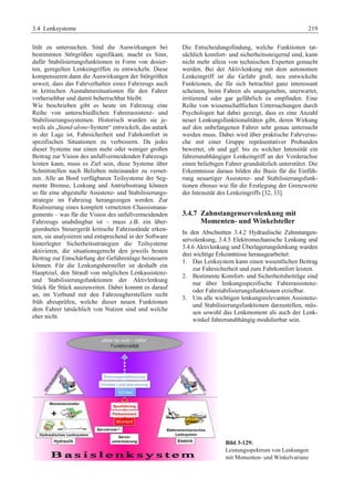 3.4 Lenksysteme 219 
lität zu untersuchen. Sind die Auswirkungen bei 
bestimmten Störgrößen signifikant, macht es Sinn, 
dafür Stabilisierungsfunktionen in Form von dosier-ten, 
geregelten Lenkeingriffen zu entwickeln. Diese 
kompensieren dann die Auswirkungen der Störgrößen 
soweit, dass das Fahrverhalten eines Fahrzeugs auch 
in kritischen Ausnahmesituationen für den Fahrer 
vorhersehbar und damit beherrschbar bleibt. 
Wie beschrieben gibt es heute im Fahrzeug eine 
Reihe von unterschiedlichen Fahrerassistenz- und 
Stabilisierungssystemen. Historisch wurden sie je-weils 
als „Stand-alone-System“ entwickelt, das autark 
in der Lage ist, Fahrsicherheit und Fahrkomfort in 
spezifischen Situationen zu verbessern. Da jedes 
dieser Systeme nur einen mehr oder weniger großen 
Beitrag zur Vision des unfallvermeidenden Fahrzeugs 
leisten kann, muss es Ziel sein, diese Systeme über 
Schnittstellen nach Belieben miteinander zu vernet-zen. 
Alle an Bord verfügbaren Teilsysteme der Seg-mente 
Bremse, Lenkung und Antriebsstrang können 
so für eine abgestufte Assistenz- und Stabilisierungs-strategie 
im Fahrzeug herangezogen werden. Zur 
Realisierung eines komplett vernetzten Chassismana-gements 
– was für die Vision des unfallvermeidenden 
Fahrzeugs unabdingbar ist – muss z.B. ein über-geordnetes 
Steuergerät kritische Fahrzustände erken-nen, 
sie analysieren und entsprechend in der Software 
hinterlegter Sicherheitsstrategien die Teilsysteme 
aktivieren, die situationsgerecht den jeweils besten 
Beitrag zur Entschärfung der Gefahrenlage beisteuern 
können. Für die Lenkungshersteller ist deshalb ein 
Hauptziel, den Strauß von möglichen Lenkassistenz-und 
Stabilisierungsfunktionen der Aktivlenkung 
Stück für Stück auszuweiten. Dabei kommt es darauf 
an, im Verbund mit den Fahrzeugherstellern recht 
früh abzuprüfen, welche dieser neuen Funktionen 
dem Fahrer tatsächlich von Nutzen sind und welche 
eher nicht. 
Die Entscheidungsfindung, welche Funktionen tat-sächlich 
komfort- und sicherheitssteigernd sind, kann 
nicht mehr allein von technischen Experten gemacht 
werden. Bei der Aktivlenkung mit dem autonomen 
Lenkeingriff ist die Gefahr groß, neu entwickelte 
Funktionen, die für sich betrachtet ganz interessant 
scheinen, beim Fahren als unangenehm, unerwartet, 
irritierend oder gar gefährlich zu empfinden. Eine 
Reihe von wissenschaftlichen Untersuchungen durch 
Psychologen hat dabei gezeigt, dass es eine Anzahl 
neuer Lenkungsfunktionalitäten gibt, deren Wirkung 
auf den unbefangenen Fahrer sehr genau untersucht 
werden muss. Dabei wird über praktische Fahrversu-che 
mit einer Gruppe repräsentativer Probanden 
bewertet, ob und ggf. bis zu welcher Intensität ein 
fahrerunabhängiger Lenkeingriff an der Vorderachse 
einen beliebigen Fahrer grundsätzlich unterstützt. Die 
Erkenntnisse daraus bilden die Basis für die Einfüh-rung 
neuartiger Assistenz- und Stabilisierungsfunk-tionen 
ebenso wie für die Festlegung der Grenzwerte 
der Intensität des Lenkeingriffs [32, 33]. 
3.4.7 Zahnstangenservolenkung mit 
Momenten- und Winkelsteller 
In den Abschnitten 3.4.2 Hydraulische Zahnstangen-servolenkung, 
3.4.5 Elektromechanische Lenkung und 
3.4.6 Aktivlenkung und Überlagerungslenkung wurden 
drei wichtige Erkenntnisse herausgearbeitet: 
1. Das Lenksystem kann einen wesentlichen Beitrag 
zur Fahrsicherheit und zum Fahrkomfort leisten. 
2. Bestimmte Komfort- und Sicherheitsbeiträge sind 
nur über lenkungsspezifische Fahrerassistenz-oder 
Fahrstabilisierungsfunktionen erzielbar. 
3. Um alle wichtigen lenkungsrelevanten Assistenz-und 
Stabilisierungsfunktionen darzustellen, müs-sen 
sowohl das Lenkmoment als auch der Lenk-winkel 
fahrerunabhängig modulierbar sein. 
Bild 3-129: 
Leistungsspektrum von Lenkungen 
mit Momenten- und Winkelvarianz 
 