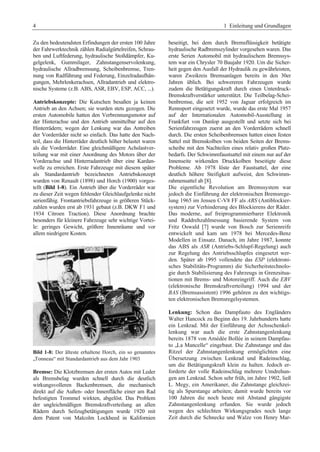 4 1 Einleitung und Grundlagen 
Zu den bedeutendsten Erfindungen der ersten 100 Jahre 
der Fahrwerktechnik zählen Radialgürtelreifen, Schrau-ben 
und Luftfederung, hydraulische Stoßdämpfer, Ku-gelgelenk, 
Gummilager, Zahnstangenservolenkung, 
hydraulische Allradbremsung, Scheibenbremse, Tren-nung 
von Radführung und Federung, Einzelradaufhän-gungen, 
Mehrlenkerachsen, Allradantrieb und elektro-nische 
Systeme (z.B. ABS, ASR, EBV, ESP, ACC, ...). 
Antriebskonzepte: Die Kutschen besaßen ja keinen 
Antrieb an den Achsen; sie wurden stets gezogen. Die 
ersten Automobile hatten den Verbrennungsmotor auf 
der Hinterachse und den Antrieb unmittelbar auf den 
Hinterrädern; wegen der Lenkung war das Antreiben 
der Vorderräder nicht so einfach. Das hatte den Nach-teil, 
dass die Hinterräder deutlich höher belastet waren 
als die Vorderräder. Eine gleichmäßigere Achslastver-teilung 
war mit einer Anordnung des Motors über der 
Vorderachse und Hinterradantrieb über eine Kardan-welle 
zu erreichen. Erste Fahrzeuge mit diesem später 
als Standardantrieb bezeichneten Antriebskonzept 
wurden von Renault (1898) und Horch (1900) vorges-tellt 
(Bild 1-8). Ein Antrieb über die Vorderräder war 
zu dieser Zeit wegen fehlender Gleichlaufgelenke nicht 
serienfähig. Frontantriebsfahrzeuge in größeren Stück-zahlen 
wurden erst ab 1931 gebaut (z.B. DKW F1 und 
1934 Citroen Traction). Diese Anordnung brachte 
besonders für kleinere Fahrzeuge sehr wichtige Vortei-le: 
geringes Gewicht, größere Innenräume und vor 
allem niedrigere Kosten. 
Bild 1-8: Der älteste erhaltene Horch, ein so genanntes 
„Tonneau“ mit Standardantrieb aus dem Jahr 1903 
Bremse: Die Klotzbremsen der ersten Autos mit Leder 
als Bremsbelag wurden schnell durch die deutlich 
wirkungsvolleren Backenbremsen, die mechanisch 
direkt auf die Außen- oder Innenfläche einer am Rad 
befestigten Trommel wirkten, abgelöst. Das Problem 
der ungleichmäßigen Bremskraftverteilung an allen 
Rädern durch Seilzugbetätigungen wurde 1920 mit 
dem Patent von Malcolm Lockheed in Kalifornien 
beseitigt, bei dem durch Bremsflüssigkeit betätigte 
hydraulische Radbremszylinder vorgesehen waren. Das 
erste Serien Automobil mit hydraulischem Bremssys-tem 
war ein Chrysler 70 Baujahr 1920. Um die Sicher-heit 
gegen den Ausfall der Hydraulik zu gewährleisten, 
waren Zweikreis Bremsanlagen bereits in den 30er 
Jahren üblich. Bei schwereren Fahrzeugen wurde 
zudem die Betätigungskraft durch einen Unterdruck- 
Bremskraftverstärker unterstützt. Die Teilbelag-Schei-benbremse, 
die seit 1952 von Jaguar erfolgreich im 
Rennsport eingesetzt wurde, wurde das erste Mal 1957 
auf der Internationalen Automobil-Ausstellung in 
Frankfurt von Dunlop ausgestellt und setzte sich bei 
Serienfahrzeugen zuerst an den Vorderrädern schnell 
durch. Die ersten Scheibenbremsen hatten einen festen 
Sattel mit Bremskolben von beiden Seiten der Brems-scheibe 
mit den Nachteilen eines relativ großen Platz-bedarfs. 
Der Schwimmfaustsattel mit einem nur auf der 
Innenseite wirkenden Druckkolben beseitigte diese 
Probleme. Ab 1978 löste der Faustsattel, der eine 
deutlich höhere Steifigkeit aufweist, den Schwimm-rahmensattel 
ab [8]. 
Die eigentliche Revolution am Bremssystem war 
jedoch die Einführung der elektronischen Bremsrege-lung 
1965 im Jensen C-V8 FF als ABS (Antiblockier-system) 
zur Verhinderung des Blockierens der Räder. 
Das moderne, auf freiprogrammierbarer Elektronik 
und Raddrehzahlmessung basierende System von 
Fritz Oswald [7] wurde von Bosch zur Serienreife 
entwickelt und kam um 1978 bei Mercedes-Benz 
Modellen in Einsatz. Danach, im Jahre 1987, konnte 
das ABS als ASR (Antriebs-Schlupf-Regelung) auch 
zur Regelung des Antriebsschlupfes eingesetzt wer-den. 
Später ab 1995 vollendete das ESP (elektroni-sches 
Stabilitäts-Programm) die Sicherheitstechnolo-gie 
durch Stabilisierung des Fahrzeugs in Grenzsitua-tionen 
mit Brems- und Motoreingriff. Auch die EBV 
(elektronische Bremskraftverteilung) 1994 und der 
BAS (Bremsassistent) 1996 gehören zu den wichtigs-ten 
elektronischen Bremsregelsystemen. 
Lenkung: Schon das Dampfauto des Engländers 
Walter Hancock zu Beginn des 19. Jahrhunderts hatte 
ein Lenkrad. Mit der Einführung der Achsschenkel-lenkung 
war auch die erste Zahnstangenlenkung 
bereits 1878 von Amédée Bollée in seinem Dampfau-to 
„La Mancelle“ eingebaut. Die Zahnstange und das 
Ritzel der Zahnstangenlenkung ermöglichten eine 
Übersetzung zwischen Lenkrad und Radeinschlag, 
um die Betätigungskraft klein zu halten. Jedoch er-forderte 
der volle Radeinschlag mehrere Umdrehun-gen 
am Lenkrad. Schon sehr früh, im Jahre 1902, ließ 
L. Megy, ein Amerikaner, die Zahnstange gleichzei-tig 
als Spurstange arbeiten; damit wurde bereits vor 
100 Jahren die noch heute mit Abstand gängigste 
Zahnstangenlenkung erfunden. Sie wurde jedoch 
wegen des schlechten Wirkungsgrades noch lange 
Zeit durch die Schnecke und Walze von Henry Mar- 
 