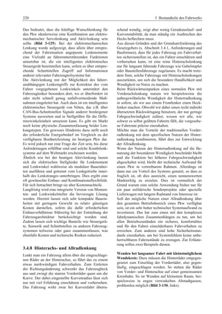 220 3 Bestandteile des Fahrwerks 
Das bedeutet, dass die künftige Wunschlenkung für 
den Pkw idealerweise eine Kombination aus elektro-mechanischer 
Servolenkung und Aktivlenkung sein 
sollte (Bild 3-129). Bei der elektromechanischen 
Lenkung wurde aufgezeigt, dass allein über entspre-chend 
der Fahrsituation angepasste Lenkmomente 
eine Vielzahl an fahrerunterstützenden Funktionen 
umsetzbar ist, die ein intelligentes elektronisches 
Steuergerät bereitstellen kann, sofern es über entspre-chende 
Schnittstellen Zugriff auf Informationen 
anderer relevanter Fahrzeugteilsysteme hat. 
Die Aktivlenkung mit der Möglichkeit des fahrer-unabhängigen 
Lenkeingriffs zur Korrektur des vom 
Fahrer vorgegebenen Lenkwinkels unterstützt den 
Fahrzeuglenker besonders dort, wo er überfordert ist 
oder nicht schnell genug unfallvermeidende Maß-nahmen 
eingeleitet hat. Auch dazu ist ein intelligentes 
elektronisches Steuergerät von Nöten, das z.B. über 
CAN-Bus-Schnittstellen Signale anderer bordeigener 
Systeme auswerten und in Stellgrößen für die Diffe-renzwinkeleinheit 
umsetzen kann. Es gibt im Markt 
noch keine physische Zusammenfassung beider Len-kungstypen. 
Ein gewisses Hindernis dazu stellt noch 
der erforderliche Energiebedarf im Vergleich zu der 
verfügbaren Bordnetzleistung im heutigen Pkw dar. 
Es wird jedoch nur eine Frage der Zeit sein, bis diese 
Anforderungen erfüllbar sind und solche Kombilenk-systeme 
auf dem Weltmarkt erscheinen werden. 
Ähnlich wie bei der heutigen Aktivlenkung lassen 
sich die elektrischen Stellglieder für Lenkmoment 
und Lenkwinkel wahlweise als modulare Baueinhei-ten 
ausführen und getrennt vom Lenkgetriebe inner-halb 
des Lenkstranges unterbringen. Dies ergibt eine 
oft gewünschte Einbau- und Kombinationsflexibilität. 
Für sich betrachtet bringt sie aber Kostennachteile. 
Langfristig wird eine integrierte Version von Momen-ten- 
und Lenkwinkelsteller die bevorzugte Lösung 
werden. Hiermit lassen sich sehr kompakte Bauein-heiten 
mit geringem Gewicht zu relativ günstigen 
Kosten darstellen, sofern die dafür erforderlichen 
Einbauverhältnisse frühzeitig bei der Entstehung der 
Fahrzeugarchitektur berücksichtigt worden sind. 
Zudem lassen sich wichtige Bauteile wie Steuergerä-te, 
Sensorik und Schnittstellen zu anderen Fahrzeug-systemen 
teilweise oder ganz zusammenfassen, was 
ebenfalls Kosten und technische Risiken reduziert. 
3.4.8 Hinterachs- und Allradlenkung 
Lenkt man ein Fahrzeug allein über die eingeschlage-nen 
Räder an der Hinterachse, so führt das zu einem 
etwas merkwürdigen Fahrverhalten. Zum Einleiten 
der Richtungsänderung schwenkt das Fahrzeugheck 
aus und zwingt die starren Vorderräder quasi um die 
Kurve. Der dabei eingestellte Kurvenradius lässt sich 
nur mit viel Erfahrung einschätzen und vorhersehen. 
Das Fahrzeug wirkt zwar bei Kurvenfahrt überra-schend 
wendig, zeigt aber wenig Geradeauslauf- und 
Kurvenstabilität, da man ständig ein Ausbrechen des 
Hecks befürchten muss. 
Aus diesen Gründen und der Grundsatzforderung des 
Gesetzgebers (s. Abschnitt 3.4.1, Anforderungen und 
Bauformen), dass für jedes Fahrzeug ein Fahrverhal-ten 
sicherzustellen ist, das ein Fahrer einschätzen und 
vorhersehen kann, ist eine reine Hinterachslenkung 
nur für langsam fahrende Fahrzeuge wie Gabelstapler 
oder Baustellenfahrzeuge zugelassen. Es macht trotz-dem 
Sinn, solche Fahrzeuge mit Hinterachslenkungen 
auszurüsten, um sich die besondere Handlichkeit und 
Wendigkeit zu Nutze zu machen. 
Beim Rückwärtseinparken eines normalen Pkw mit 
Vorderachslenkung nutzen wir beispielsweise die 
außergewöhnliche Wendigkeit der Hinterradlenkung 
in sofern, als wir aus einem Frontlenker einen Heck-lenker 
machen. Obwohl wir dabei einen recht indirekt 
übersetzten Rückwärtsgang benutzen, der nur geringe 
Fahrgeschwindigkeit zulässt, wissen wir alle, wie 
schwer es selbst geübten Fahrern fällt, die vorgesehe-ne 
Fahrroute präzise einzuhalten. 
Möchte man die Vorteile der traditionellen Vorder-radlenkung 
mit dem spezifischen Nutzen der Hinter-radlenkung 
kombinieren, führt dies zur Entwicklung 
der Allradlenkung. 
Wenn der Nutzen der Hinterradlenkung auf die Be-nutzung 
der besonderen Wendigkeit beschränkt bleibt 
und die Funktion bei höherer Fahrgeschwindigkeit 
abgeschaltet wird, bleibt der technische Aufwand für 
einen Pkw in vertretbarem Rahmen. Allerdings ist 
dann nur ein Vorteil des Systems genutzt, so dass es 
fraglich ist, ob dies ausreicht, einen nennenswerten 
Markterfolg zu erzielen. Dies ist vermutlich der 
Grund warum eine solche Anwendung bisher nur für 
ein paar militärische Sonderprojekte oder spezielle 
Lieferwagen mit langem Radstand von Interesse ist. 
Soll der mögliche Nutzen einer Allradlenkung über 
den gesamten Betriebsbereich eines Pkw verfügbar 
sein, ist ein sehr hoher technischer Systemaufwand zu 
investieren. Das hat zum einen mit den komplexen 
fahrdynamischen Zusammenhängen zu tun, um bei 
allen Betriebszuständen ein sicheres, komfortables 
und für den Fahrer einschätzbares Fahrverhalten zu 
erreichen. Zum anderen sind hohe Sicherheitsstan-dards 
einzuhalten, um bei Systemfehlern keine unbe-herrschbaren 
Fahrzustände zu erzeugen. Zur Erläute-rung 
sollen zwei Beispiele dienen. 
Wenden bei langsamer Fahrt mit kleinstmöglichem 
Wendekreis: Dazu müssen die Hinterräder entgegen-gesetzt 
zum Einschlag der Vorderräder, also gegen-läufig, 
eingeschlagen werden. So stehen die Räder 
von Vorder- und Hinterachse auf einer gemeinsamen 
Kreisbahn. So ist Wenden auf kleinstem Raum, bei-spielsweise 
in engen verwinkelten Altstadtgassen, 
problemlos möglich (Bild 3-130, links). 
 