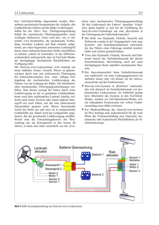 3.4 Lenksysteme 223 
bzw. Fail-Silent-Modus abgeschaltet werden, über-nehmen 
mechanische Komponenten die Aufgabe, den 
Lenkbefehl des Fahrers auf die Räder zu übertragen. 
Selbst bei der Aktiv- bzw. Überlagerungslenkung 
behält der mechanische Übertragungsmodus einen 
wichtigen Stellenwert. Zwar wird hier, wie in Ab-schnitt 
3.4.6 beschrieben, die mechanische Verbin-dung 
zwischen Lenkrad und Rad erstmals aufge-trennt, 
um einen begrenzten autonomen Lenkeingriff 
durch einen elektromechanischen Steller durchführen 
zu können, jedoch ist konstruktiv in der Differenz-winkeleinheit 
sichergestellt, dass im Fail-Safe-Modus 
die durchgängige mechanische Rückfallebene zur 
Verfügung steht. 
Mit Steer-by-wire-Lenksystemen wird erstmals ein 
neuer radikaler Ansatz versucht. Dieser ist gekenn-zeichnet 
durch eine rein elektronische Übertragung 
des Fahrerlenkwunsches bzw. einer völligen Ent-kopplung 
der mechanischen Lenkbewegung des 
Fahrers von der Lenkung der Räder. Die herkömmli-chen 
mechanischen Übertragungseinrichtungen ent-fallen. 
Statt dessen erzeugt der Fahrer durch seine 
Lenkbewegung an der so genannten Lenkhandhabe, 
heute noch dem traditionellen Lenkrad, künftig viel-leicht 
auch einem Joystick oder einem anderen Steu-ergriff 
nur noch Daten, mit der eine elektronische 
Steuereinheit gespeist wird. Dieses Steuermodul 
wertet die Daten aus und setzt sie in entsprechende 
Lenkbefehle um. Damit wird das Lenkgetriebe ange-steuert, 
das die gewünschte Lenkbewegung ausführt. 
Wertet man die Entwicklungshistorie der Pkw- 
Lenkung nur aus Konzeptsicht in den letzten 40 
Jahren, so kann man stark vereinfacht von der „Evo-lution 
einer mechanischen Übertragungseinrichtung 
für den Lenkwunsch des Fahrers“ sprechen. Vergli-chen 
damit handelt es sich bei der Einführung der 
Steer-by-wire-Technologie um eine „Revolution in 
der Übertragung des Fahrerlenkwunsches“. 
™ Mit Hilfe von Hydraulik, Elektrik, Sensorik und 
Elektronik wurden in der Vergangenheit viele neue 
Komfort- und Sicherheitsfunktionen entwickelt, 
die das Führen eines Fahrzeugs deutlich komfor-tabler 
und sicherer gemacht haben. 
™ Trotz aller Hydraulik, Elektrik, Sensorik und Elek-tronik 
basiert das Sicherheitskonzept der derzeit 
fortschrittlichsten Aktivlenkung noch auf einer 
durchgängigen Kette erprobter mechanischer Bau-teile. 
™ Der Innovationsschritt beim Sicherheitskonzept 
war traditionell von einer Lenkungsgeneration zur 
nächsten immer sehr viel kleiner als die Innova-tionsschritte 
auf der Funktionsseite. 
™ Steer-by-wire-Systeme in „Reinform“ unterschei-den 
sich drastisch im Sicherheitskonzept von her-kömmlichen 
Lenksystemen. Im Fehlerfall genügt 
kein Abschalten des Systems in den Fail-Silent- 
Modus, sondern ein Fail-Operational-Modus, d.h. 
ein redundantes Ersatzsystem mit vollem Funkti-onsumfang 
muss dafür existieren. 
™ Zur Markteinführung des Steer-by-wire-Systems 
im Pkw benötigt man wahrscheinlich für die erste 
Phase der Vertrauensbildung eine klassische me-chanische 
oder hydraulische Rückfallebene als Si-cherheitskonzept. 
Bild 3-133: Konzeptdarstellung des Steer-by-wire-Lenksystems 
 