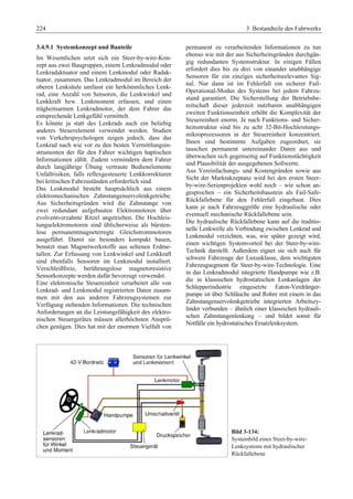 224 3 Bestandteile des Fahrwerks 
3.4.9.1 Systemkonzept und Bauteile 
Im Wesentlichen setzt sich ein Steer-by-wire-Kon-zept 
aus zwei Baugruppen, einem Lenkradmodul oder 
Lenkradaktuator und einem Lenkmodul oder Radak-tuator, 
zusammen. Das Lenkradmodul im Bereich der 
oberen Lenksäule umfasst ein herkömmliches Lenk-rad, 
eine Anzahl von Sensoren, die Lenkwinkel und 
Lenkkraft bzw. Lenkmoment erfassen, und einen 
trägheitsarmen Lenkradmotor, der dem Fahrer das 
entsprechende Lenkgefühl vermittelt. 
Es könnte ja statt des Lenkrads auch ein beliebig 
anderes Steuerelement verwendet werden. Studien 
von Verkehrspsychologen zeigen jedoch, dass das 
Lenkrad nach wie vor zu den besten Vermittlungsin-strumenten 
der für den Fahrer wichtigen haptischen 
Informationen zählt. Zudem vermindern dem Fahrer 
durch langjährige Übung vertraute Bedienelemente 
Unfallrisiken, falls reflexgesteuerte Lenkkorrekturen 
bei kritischen Fahrzuständen erforderlich sind. 
Das Lenkmodul besteht hauptsächlich aus einem 
elektromechanischen Zahnstangenservolenkgetriebe. 
Aus Sicherheitsgründen wird die Zahnstange von 
zwei redundant aufgebauten Elektromotoren über 
evolventverzahnte Ritzel angetrieben. Die Hochleis-tungselektromotoren 
sind üblicherweise als bürsten-lose 
permanentmagneterregte Gleichstrommotoren 
ausgeführt. Damit sie besonders kompakt bauen, 
benutzt man Magnetwerkstoffe aus seltenen Erdme-tallen. 
Zur Erfassung von Lenkwinkel und Lenkkraft 
sind ebenfalls Sensoren im Lenkmodul installiert. 
Verschleißfreie, berührungslose magnetoresistive 
Sensorkonzepte werden dafür bevorzugt verwendet. 
Eine elektronische Steuereinheit verarbeitet alle von 
Lenkrad- und Lenkmodul registrierten Daten zusam-men 
mit den aus anderen Fahrzeugsystemen zur 
Verfügung stehenden Informationen. Die technischen 
Anforderungen an die Leistungsfähigkeit des elektro-nischen 
Steuergerätes müssen allerhöchsten Ansprü-chen 
genügen. Dies hat mit der enormen Vielfalt von 
permanent zu verarbeitenden Informationen zu tun 
ebenso wie mit der aus Sicherheitsgründen durchgän-gig 
redundanten Systemstruktur. In einigen Fällen 
erfordert dies bis zu drei von einander unabhängige 
Sensoren für ein einziges sicherheitsrelevantes Sig-nal. 
Nur dann ist im Fehlerfall ein sicherer Fail- 
Operational-Modus des Systems bei jedem Fahrzu-stand 
garantiert. Die Sicherstellung der Betriebsbe-reitschaft 
dieser jederzeit nutzbaren unabhängigen 
zweiten Funktionseinheit erhöht die Komplexität der 
Steuereinheit enorm. Je nach Funktions- und Sicher-heitsstruktur 
sind bis zu acht 32-Bit-Hochleistungs-mikroprozessoren 
in der Steuereinheit konzentriert. 
Ihnen sind bestimmte Aufgaben zugeordnet, sie 
tauschen permanent untereinander Daten aus und 
überwachen sich gegenseitig auf Funktionstüchtigkeit 
und Plausibilität der ausgegebenen Sollwerte. 
Aus Vereinfachungs- und Kostengründen sowie aus 
Sicht der Marktakzeptanz wird bei den ersten Steer-by- 
wire-Serienprojekten wohl noch – wie schon an-gesprochen 
– ein Sicherheitsbaustein als Fail-Safe- 
Rückfallebene für den Fehlerfall eingebaut. Dies 
kann je nach Fahrzeuggröße eine hydraulische oder 
eventuell mechanische Rückfallebene sein. 
Die hydraulische Rückfallebene kann auf die traditio-nelle 
Lenkwelle als Verbindung zwischen Lenkrad und 
Lenkmodul verzichten, was, wie später gezeigt wird, 
einen wichtigen Systemvorteil bei der Steer-by-wire- 
Technik darstellt. Außerdem eignet sie sich auch für 
schwere Fahrzeuge der Luxusklasse, dem wichtigsten 
Fahrzeugsegment für Steer-by-wire-Technologie. Eine 
in das Lenkradmodul integrierte Handpumpe wie z.B. 
die in klassischen hydrostatischen Lenkanlagen der 
Schlepperindustrie eingesetzte Eaton-Verdränger-pumpe 
ist über Schläuche und Rohre mit einem in das 
Zahnstangenservolenkgetriebe integrierten Arbeitszy-linder 
verbunden – ähnlich einer klassischen hydrauli-schen 
Zahnstangenlenkung – und bildet somit für 
Notfälle ein hydrostatisches Ersatzlenksystem. 
Bild 3-134: 
Systembild eines Steer-by-wire- 
Lenksystems mit hydraulischer 
Rückfallebene 
 