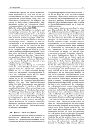 3.4 Lenksysteme 225 
Ein kleiner Druckspeicher, der über die Hydrauliklei-tungen 
angeschlossen ist, sorgt stets für eine ge-schlossene 
Ölsäule im System. Die Zuschaltung des 
hydrostatischen Notlenksystems erfolgt durch ein 
federbelastetes Umschaltventil, das elektrisch ans-teuerbar 
ist ähnlich einem Ruhestromrelais. Nicht 
zugeschaltet zirkuliert die hydrostatische Ölsäule 
wirkungslos zwischen den beiden kurzgeschlossenen 
Hälften des Arbeitszylinders (Bild 3-134). 
Eine mechanische Rückfallebene ist einfacher und 
kostengünstiger umzusetzen. Sie eignet sich jedoch 
nur für leichtere Fahrzeuge, bei denen im Fehlerfall 
die gesetzlichen Grenzwerte der Betätigungskraft 
unter manuellen Notlenkbedingungen nicht über-schritten 
werden. Hier bleibt außerdem die bisher bei 
Servolenkungen übliche Lenksäulen- und Lenkwel-lenkonstruktion 
in den Hauptbestandteilen erhalten. 
An geeigneter Stelle ist die Lenkwelle mit einer 
elektrisch angesteuerten Trennkupplung ausgerüstet, 
die im Normalfall bestromt und offen ist, so dass 
Lenkrad- und Lenkmodul keine mechanische Verbin-dung 
haben. Im Fehlerfall wird die Trennkupplung 
stromlos geschaltet und über einen Federmechanis-mus 
geschlossen. Damit steht für Notlenkmanöver 
wieder eine durchgängige mechanische Rückfallebe-ne 
mit direktem Durchgriff vom Lenkrad zu den 
gelenkten Rädern zur Verfügung. 
Allerdings ist bei dieser Lösung ein wesentlicher 
Vorteil der „reinen“ Steer-by-wire-Version verloren 
gegangen. Weil die Lenksäule mit Lenkwelle als 
Bauteile für die Fail-Safe-Rückfallebene benötigt 
werden, sind der erweiterte Gestaltungsspielraum für 
Links- und Rechtslenker ebenso wie die bessere 
Crashsicherheit leider nicht mehr existent. 
Ähnlich wie bei der elektromechanischen Lenkung 
beschrieben liegt die Problematik beim elektrischen 
Bordnetz. Eine unter allen Betriebsbedingungen 
stabile elektrische Stromversorgung muss garantiert 
sein. Das traditionelle 12/14-V-Netz ist dafür nicht 
ausreichend. Seit einigen Jahren arbeiten Experten an 
der Entwicklung eines 42-V-Bordnetzes bzw. an der 
Verwirklichung anderer Hochleistungsbordnetze. Der 
Durchbruch für eine industrialisierbare Lösung lässt 
noch auf sich warten. Für die Einführung von Steer-by- 
wire-Systemen ist dies aber Voraussetzung. Of-fensichtlich 
fällt es auch noch schwer, mit den vorge-gebenen 
Kostenzielen ein vollständig redundantes 
Bordnetz der gehobenen Leistungsklasse zu schaffen, 
ohne das ein „reinrassiges“ Steer-by-wire-System 
nicht betrieben werden kann. 
3.4.9.2 Technik, Vorteile und Chancen 
Auf der einen Seite bietet der technische Freiraum zur 
Gestaltung von Lenkfunktionen unter Komfort-, Si-cherheits- 
und Fahrerassistenzgesichtspunkten enorme 
Möglichkeiten bei Steer-by-wire-Konzepten durch die 
völlige Entkopplung von Lenkrad- und Lenkmodul. Es 
ist nur eine Frage der Anzahl von mittels Sensoren 
abgegriffenen Daten aus allen im Fahrzeug verfügba-ren 
Systemen und deren Kombinationen mit Hilfe im 
Steuergerät abgelegter Regelalgorithmen, um dem 
Fahrer das Führen des Fahrzeugs unter allen vorstellba-ren 
Betriebsbedingungen so sicher und so einfach wie 
möglich zu machen. 
Auf der anderen Seite ist sehr genau darauf zu achten, 
dass dabei nicht über das Ziel hinausschossen wird. 
Wie die bereits angesprochenen Erfahrungen mit der 
elektromechanischen Lenkung und der Aktivlenkung 
gezeigt haben, muss man sorgsam darüber wachen, 
dass neu entwickelte Funktionen und Auslegungs-prinzipien 
von allen Fahrern als unterstützend und 
hilfreich empfunden werden. Besonders Stabilisie-rungsfunktionen, 
die auf automatischen fahrerunab-hängigen 
Lenkeingriffen beruhen, bergen die Gefahr, 
als Bevormundung des Fahrers oder gar als Entzug 
der Verantwortung für die jeweilige Fahrsituation 
wahrgenommen zu werden, was natürlich weder 
wünschenswert, noch nach Gesetzeslage zulässig ist. 
Ein weiterer beachtenswerter Punkt bei Steer-by-wire- 
Systemen betrifft die in Echtzeit durch die 
Lenkhandhabe zu vermittelnden haptischen Informa-tionen, 
die den Reifen-Fahrbahn-Kraftschluss mög-lichst 
präzise beschreiben müssen. Diese Information 
hat für den Fahrer hohen Stellenwert, weil er daran 
die passende Fahrgeschwindigkeit sowie das nutzbare 
Beschleunigungs- und Bremsvermögen des Fahr-zeugs 
ausrichtet. Es ist meist auch die einzige Infor-mationsquelle, 
die ihm schnell genug Kenntnis von 
sich plötzlich ändernden Fahrbahnreibwerten liefert, 
damit er nach erlernten Verhaltensmustern reflexartig 
eine gefährliche Situation wieder „einfangen“ kann. 
Diese so genannten Feedback-Informationen, die dem 
Fahrer das gewohnte Lenkgefühl vermitteln, müssen 
bei Steer-by-wire künstlich durch den Lenkradmotor 
im Lenkradmodul erzeugt werden. Entsprechend der 
vorliegenden Sensordaten errechnet die Steuerelekt-ronik 
einen Stellwert für den Lenkradmotor, der am 
Lenkrad damit einen Lenkwiderstand abbildet. Dieser 
sollte im Idealfall die Kraftschlussverhältnisse Rei-fen- 
Fahrbahn genau, auf angenehmem Kraftniveau 
und in einem linearen Zusammenhang wiedergeben. 
Auch Rückstellkräfte bei Kurvenfahrt lassen sich so 
simulieren. Beim Lenkeinschlag wirkt der Lenkrad-motor 
der Einschlagrichtung und dem Einschlagmo-ment 
in beliebig festlegbarer Höhe entgegen, unab-hängig 
davon, ob die Achsrückstellkräfte des Fahr-zeugs 
ideale Werte erreichen oder nicht. Selbst ein 
Endanschlag lässt sich mit einem Blockademoment 
im Lenkradmotor simulieren, ohne dass ein mechani-scher 
Anschlag in der oberen Lenksäule nötig ist. 
Störkräfte die auf die gelenkten Räder einwirken, 
beispielsweise Reifenunwucht, Schlaglocheinwirkung 
usw. lassen sich einfach selektiv ausblenden oder am 
Lenkrad mit beliebiger Stärke abbilden. Über die 
 