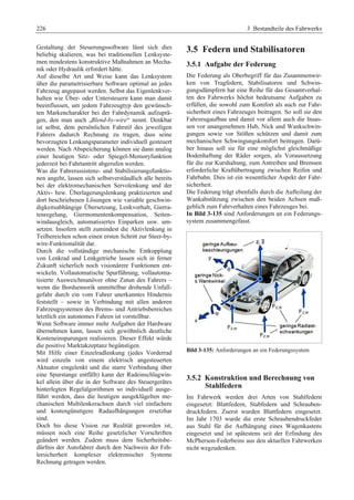 226 3 Bestandteile des Fahrwerks 
Gestaltung der Steuerungssoftware lässt sich dies 
beliebig skalieren, was bei traditionellen Lenksyste-men 
mindestens konstruktive Maßnahmen an Mecha-nik 
oder Hydraulik erfordert hätte. 
Auf dieselbe Art und Weise kann das Lenksystem 
über die parametrisierbare Software optimal an jedes 
Fahrzeug angepasst werden. Selbst das Eigenlenkver-halten 
wie Über- oder Untersteuern kann man damit 
beeinflussen, um jedem Fahrzeugtyp den gewünsch-ten 
Markencharakter bei der Fahrdynamik aufzuprä-gen, 
den man auch „Blend-by-wire“ nennt. Denkbar 
ist selbst, dem persönlichen Fahrstil des jeweiligen 
Fahrers dadurch Rechnung zu tragen, dass seine 
bevorzugten Lenkungsparameter individuell gesteuert 
werden. Nach Abspeicherung können sie dann analog 
einer heutigen Sitz- oder Spiegel-Memoryfunktion 
jederzeit bei Fahrtantritt abgerufen werden. 
Was die Fahrerassistenz- und Stabilisierungsfunktio-nen 
angeht, lassen sich selbstverständlich alle bereits 
bei der elektromechanischen Servolenkung und der 
Aktiv- bzw. Überlagerungslenkung praktizierten und 
dort beschriebenen Lösungen wie variable geschwin-digkeitsabhängige 
Übersetzung, Lenkvorhalt, Gierra-tenregelung, 
Giermomentenkompensation, Seiten-windausgleich, 
automatisiertes Einparken usw. um-setzen. 
Insofern stellt zumindest die Aktivlenkung in 
Teilbereichen schon einen ersten Schritt zur Steer-by-wire- 
Funktionalität dar. 
Durch die vollständige mechanische Entkopplung 
von Lenkrad und Lenkgetriebe lassen sich in ferner 
Zukunft sicherlich noch visionärere Funktionen ent-wickeln. 
Vollautomatische Spurführung, vollautoma-tisierte 
Ausweichmanöver ohne Zutun des Fahrers – 
wenn die Bordsensorik unmittelbar drohende Unfall-gefahr 
durch ein vom Fahrer unerkanntes Hindernis 
feststellt – sowie in Verbindung mit allen anderen 
Fahrzeugsystemen des Brems- und Antriebsbereiches 
letztlich ein autonomes Fahren ist vorstellbar. 
Wenn Software immer mehr Aufgaben der Hardware 
übernehmen kann, lassen sich gewöhnlich deutliche 
Kosteneinsparungen realisieren. Dieser Effekt würde 
die positive Marktakzeptanz begünstigen. 
Mit Hilfe einer Einzelradlenkung (jedes Vorderrad 
wird einzeln von einem elektrisch angesteuerten 
Aktuator eingelenkt und die starre Verbindung über 
eine Spurstange entfällt) kann der Radeinschlagwin-kel 
allein über die in der Software des Steuergerätes 
hinterlegten Regelalgorithmen so individuell ausge-führt 
werden, dass die heutigen ausgeklügelten me-chanischen 
Multilenkerachsen durch viel einfachere 
und kostengünstigere Radaufhängungen ersetzbar 
sind. 
Doch bis diese Vision zur Realität geworden ist, 
müssen noch eine Reihe gesetzlicher Vorschriften 
geändert werden. Zudem muss dem Sicherheitsbe-dürfnis 
der Autofahrer durch den Nachweis der Feh-lersicherheit 
komplexer elektronischer Systeme 
Rechnung getragen werden. 
3.5 Federn und Stabilisatoren 
3.5.1 Aufgabe der Federung 
Die Federung als Oberbegriff für das Zusammenwir-ken 
von Tragfedern, Stabilisatoren und Schwin-gungsdämpfern 
hat eine Reihe für das Gesamtverhal-ten 
des Fahrwerks höchst bedeutsame Aufgaben zu 
erfüllen, die sowohl zum Komfort als auch zur Fahr-sicherheit 
eines Fahrzeuges beitragen. So soll sie den 
Fahrzeugaufbau und damit vor allem auch die Insas-sen 
vor unangenehmen Hub, Nick und Wankschwin-gungen 
sowie vor Stößen schützen und damit zum 
mechanischen Schwingungskomfort beitragen. Darü-ber 
hinaus soll sie für eine möglichst gleichmäßige 
Bodenhaftung der Räder sorgen, als Voraussetzung 
für die zur Kurshaltung, zum Antreiben und Bremsen 
erforderliche Kraftübertragung zwischen Reifen und 
Fahrbahn. Dies ist ein wesentlicher Aspekt der Fahr-sicherheit. 
Die Federung trägt ebenfalls durch die Aufteilung der 
Wankabstützung zwischen den beiden Achsen maß-geblich 
zum Fahrverhalten eines Fahrzeuges bei. 
In Bild 3-135 sind Anforderungen an ein Federungs-system 
zusammengefasst. 
Bild 3-135: Anforderungen an ein Federungssystem 
3.5.2 Konstruktion und Berechnung von 
Stahlfedern 
Im Fahrwerk werden drei Arten von Stahlfedern 
eingesetzt: Blattfedern, Stabfedern und Schrauben-druckfedern. 
Zuerst wurden Blattfedern eingesetzt. 
Im Jahr 1703 wurde die erste Schraubendruckfeder 
aus Stahl für die Aufhängung eines Wagenkastens 
eingesetzt und ist spätestens seit der Erfindung des 
McPherson-Federbeins aus den aktuellen Fahrwerken 
nicht wegzudenken. 
 