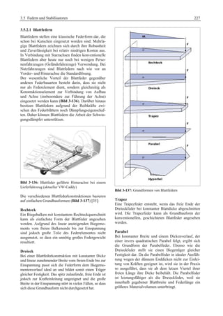 3.5 Federn und Stabilisatoren 227 
3.5.2.1 Blattfedern 
Blattfedern stellen eine klassische Federform dar, die 
schon bei Kutschen eingesetzt worden sind. Mehrla-gige 
Blattfedern zeichnen sich durch ihre Robustheit 
und Zuverlässigkeit bei relativ niedrigen Kosten aus. 
In Verbindung mit Starrachsen finden konventionelle 
Blattfedern aber heute nur noch bei wenigen Perso-nenfahrzeugen 
(Geländefahrzeuge) Verwendung. Bei 
Nutzfahrzeugen sind Blattfedern nach wie vor an 
Vorder- und Hinterachse die Standardlösung. 
Der wesentliche Vorteil der Blattfeder gegenüber 
anderen Federbauarten besteht darin, dass sie nicht 
nur als Federelement dient, sondern gleichzeitig als 
Konstruktionselement zur Verbindung von Aufbau 
und Achse (insbesondere zur Führung der Achse) 
eingesetzt werden kann (Bild 3-136). Darüber hinaus 
besitzen Blattfedern aufgrund der Reibkräfte zwi-schen 
den Federblättern noch Dämpfungseigenschaf-ten. 
Daher können Blattfedern die Arbeit der Schwin-gungsdämpfer 
unterstützen. 
Bild 3-136: Blattfeder geführte Hinterachse bei einem 
Lieferfahrzeug (aktueller VW-Caddy) 
Die verschiedenen Blattfederkonstruktionen basieren 
auf einfachen Grundbauformen (Bild 3-137) [35]: 
Rechteck 
Ein Biegebalken mit konstantem Rechteckquerschnitt 
kann als einfachste Form der Blattfeder angesehen 
werden. Aufgrund des linear ansteigenden Biegemo-ments 
vom freien Balkenende bis zur Einspannung 
sind jedoch große Teile des Federelementes nicht 
ausgenutzt, so dass ein unnötig großes Federgewicht 
resultiert. 
Dreieck 
Bei einer Blattfederkonstruktion mit konstanter Dicke 
und linear zunehmender Breite vom freien Ende bis zur 
Einspannung passt sich die Federform dem Biegemo-mentenverlauf 
ideal an und bildet somit einen Träger 
gleicher Festigkeit. Das spitz zulaufende, freie Ende ist 
jedoch zur Krafteinleitung ungeeignet und die große 
Breite in der Einspannung stört in vielen Fällen, so dass 
sich diese Grundbauform nicht durchgesetzt hat. 
Bild 3-137: Grundformen von Blattfedern 
Trapez 
Eine Trapezfeder entsteht, wenn das freie Ende der 
Dreieckfeder bei konstanter Blattdicke abgeschnitten 
wird. Die Trapezfeder kann als Grundbauform der 
konventionellen, geschichteten Blattfeder angesehen 
werden. 
Parabel 
Bei konstanter Breite und einem Dickenverlauf, der 
einer invers quadratischen Parabel folgt, ergibt sich 
die Grundform der Parabelfeder. Ebenso wie die 
Dreieckfeder stellt sie einen Biegeträger gleicher 
Festigkeit dar. Da die Parabelfeder in idealer Ausfüh-rung 
wegen der dünnem Enddicken nicht zur Einlei-tung 
von Kräften geeignet ist, wird sie in der Praxis 
so ausgeführt, dass sie ab dem letzen Viertel ihrer 
freien Länge ihre Dicke beibehält. Die Parabelfeder 
ist leistungsfähiger als die Dreieckfeder, weil sie 
innerhalb gegebener Blattbreite und Federlänge ein 
größeres Materialvolumen unterbringt. 
 