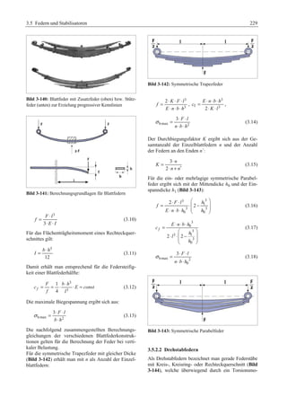 3.5 Federn und Stabilisatoren 229 
Bild 3-140: Blattfeder mit Zusatzfeder (oben) bzw. Stütz-feder 
(unten) zur Erzielung progressiver Kennlinien 
Bild 3-141: Berechnungsgrundlagen für Blattfedern 
3 
= ⋅ 
F l 
3 
f 
⋅ ⋅ 
E I 
(3.10) 
Für das Flächenträgheitsmoment eines Rechteckquer-schnittes 
gilt: 
3 
12 
= ⋅ 
b h 
I (3.11) 
Damit erhält man entsprechend für die Federsteifig-keit 
einer Blattfederhälfte: 
3 
3 
= = ⋅ ⋅ ⋅ ≈ 
1 
4 f 
F bh 
c E const 
f l 
(3.12) 
Die maximale Biegespannung ergibt sich aus: 
σ = ⋅ ⋅ 
3 F l 
b h 
bmax 2 
⋅ 
(3.13) 
Die nachfolgend zusammengestellten Berechnungs-gleichungen 
der verschiedenen Blattfederkonstruk-tionen 
gelten für die Berechnung der Feder bei verti-kaler 
Belastung. 
Für die symmetrische Trapezfeder mit gleicher Dicke 
(Bild 3-142) erhält man mit n als Anzahl der Einzel-blattfedern: 
Bild 3-142: Symmetrische Trapezfeder 
3 
3 
= ⋅ ⋅ ⋅ 
2 K F l 
f 
⋅ ⋅ ⋅ 
E n b h 
, 
3 
= ⋅ ⋅ ⋅ 
E n b h 
c 
f 2 3 
⋅ ⋅ 
K l 
, 
σ = ⋅ ⋅ 
3 F l 
n b h 
bmax 2 
⋅ ⋅ 
(3.14) 
Der Durchbiegungsfaktor K ergibt sich aus der Ge-samtanzahl 
der Einzelblattfedern n und der Anzahl 
der Federn an den Enden n´: 
= ⋅ 
3 
2 
n 
K 
⋅ n + n 
′ 
(3.15) 
Für die ein- oder mehrlagige symmetrische Parabel-feder 
ergibt sich mit der Mittendicke h0 und der Ein-spanndicke 
h1 (Bild 3-143): 
2 
⋅ F ⋅ l 3 § h 
3 
· = ⋅¨ ¨ 2 
− 1 
¸ ⋅ ⋅ ⋅ 3 3 
¸ 0 © 0 
¹ 
f 
E n b h h 
(3.16) 
3 
0 
3 
3 1 
3 
0 
2 2 
f 
E n b h 
c 
h 
l 
h 
= ⋅ ⋅ ⋅ 
§ · 
⋅ ⋅¨ − ¸ ¨ ¸ 
© ¹ 
(3.17) 
σ = ⋅ ⋅ 
3 F l 
n b h 
bmax 2 
0 
⋅ ⋅ 
(3.18) 
Bild 3-143: Symmetrische Parabelfeder 
3.5.2.2 Drehstabfedern 
Als Drehstabfedern bezeichnet man gerade Federstäbe 
mit Kreis-, Kreisring- oder Rechteckquerschnitt (Bild 
3-144), welche überwiegend durch ein Torsionsmo- 
 