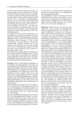 1.1 Geschichte, Definition, Bedeutung 5 
les (1913) oder durch die Schnecke und Finger von 
Bishop (bekannt als Ross-Lenkung 1923) verdrängt. 
Die hohe Reibung der Schnecke wurde in den dreißi-ger 
Jahren von Saginaw Steering Division durch eine, 
mit umlaufenden Kugeln gelagerte Spindel deutlich 
reduziert. Diese sogenannte Kugelmutterlenkung 
setzte sich bis zu den sechziger Jahren überall durch 
(bei Mercedes sogar bis in die neunziger Jahre). Mit 
der Einführung der Servolenkung 1951 in den USA – 
zuerst im Chrysler dann bei GM – und durch ver-besserte 
Materialien, Fertigungsverfahren und deut-lich 
reduzierte Herstellkosten, hat die Zahnstangen-lenkung 
die teurere Kugelmutterlenkung beim Pkw 
vollständig abgelöst. 
Die Lenkung war immer Teil der Vorderachse, weil 
die Führung eines Fahrzeugs bei höheren Geschwin-digkeiten 
nur mittels Hinterachslenkung jeden Fahrer 
überfordern würde, obwohl ein Fahrzeug mit Hinter-achslenkung 
deutlich wendiger ist. Die Vorteile 
wurden bereits vor hundert Jahren als Allrad- oder 
Vierradlenkung kombiniert. Nachdem die Vierrad-lenkung 
in den neunziger Jahren in einigen japani-schen 
Autos als Serienlösung angeboten und nach 
paar Jahren wieder eingestellt wurde, kommen sie 
heutzutage wieder in Mode. 
Zur Geschichte der Lenkung gehören auch die Innova-tionen 
wie die verstellbare Lenksäule in den USA und 
die von Bèla Barèny von Daimler Benz entwickelte 
Sicherheitslenksäule. Nicht zuletzt durch die Sicher-heitslenksäule 
wurde der Begriff „passive Sicherheit“ 
fester Bestandteil der Fahrzeugentwicklung. 
Federung: Nach der halb-elliptischen Blattfeder ka-men 
Drehstab oder Schraubenfeder zum Einsatz. Die 
Entwicklungen an der Schraubenfeder mit gewünschter 
progressiver Kennlinie sind auf Jean Alber Grègorie 
zurückzuführen; Lloyd Arabella hatte 1959 eine derar-tige 
Schraubenfeder. 1978 führte Opel mit der Mini-blockfeder 
die Platz sparende Version ein. In den 
letzten Jahren wurden besonders die Federwerkstoffe 
verbessert und Oberflächenbehandlungen eingeführt, 
damit die Federn höher belastbar und kleiner wurden. 
Drehstabtorsionsfedern sind zwar Platz sparend und 
nachjustierbar, aber deutlich teurer. Deshalb werden sie 
selten eingesetzt. 
Dafür wird aber diese Federart seit 1949 als Stabilisa-tor 
zur Erhöhung der Wanksteifigkeit besonders an 
den einzeln aufgehängten Vorderrädern benutzt. Der 
Stabilisator überträgt in der Kurve die höheren Lasten 
des kurvenäußeren Rades zum weniger belasteten 
kurveninneren Rad. 
Die reine Gasfederung ist dagegen sehr alt und seit 
1845 als Pferdewagenfederung bekannt. Die hydro-pneumatische 
Federung ist sogar seit 1816 in der Lo-komotive 
von George Stephenson zu finden. Der Ame-rikaner 
Westinghouse (1920) war jedoch der Entwick-ler 
der ersten brauchbaren Kfz-Luftfederung. Citroen 
hat die hydropneumatische Federung 1954 in der letz-ten 
Serie des 15 CV „Traction Avant“ (Sonderausstat-tung 
an der Hinterachse) und 1955 im legendären DS 
als Serienausstattung eingeführt. 
Die Luftrollbälge sind seit den dreißiger Jahren als 
Luftfederelement im Einsatz und werden in vielen 
Luxusautos zur Verbesserung des Fahrkomforts ein-gebaut. 
Moderne Luftbälge haben sehr dünne Wand-stärken 
und sehr niedrige Hysterese. Sie sprechen 
daher auch bei sehr kleinen Amplituden an. 
Dämpfung: Während der ersten 50 Jahre des Auto-mobils 
gab es keine richtigen geschwindigkeitsab-hängigen 
Dämpfungselemente. Die bekannten Lö-sungen 
funktionierten vowiegend mit Trockenrei-bung, 
basierend auf Leder oder Asbest als Reibbelag. 
Sie konnten aber die Schwingungen mit kleinen 
Amplituden nicht dämpfen, weil die ruhende (stati-sche) 
Reibung deutlich größer ist, als die gleitende 
(dynamische) Reibung und die gewünschte Steige-rung 
der Dämpfungsrate mit der Geschwindigkeit 
nicht möglich ist. Auch die weiterentwickelten Rei-bungsdämpfer, 
wie die um 1920 sehr bekannten 
Gabriel-Snubber mit Leder als Dämpfungselement, 
erfüllten die Aufgabe nicht zufrieden stellend. Hou-daille 
hatte bereits 1906 als Dämpfungselement die 
Hydraulikflüssigkeit vorgeschlagen, die zwischen den 
zwei Kammern einer Drehpumpe über einem Ventil 
hin und her transportiert wurde [9]. Diese hydrauli-schen 
Rotationsdämpfer wurden ab 1915 eingesetzt, 
bis die ersten translatorischen Dämpfer mit doppel-wandigen 
hydraulischen Teleskoprohren in den USA 
durch die Fa. Monroe kostengünstig in Großserie 
hergestellt wurden (1934). In Europa fanden diese 
drucklosen Teleskopstoßdämpfer im Zweirohrsystem 
erst Mitte der fünfziger Jahre breiteren Einsatz. De-rartige 
Dämpfer lassen nur einen begrenzten Einbau-winkel 
zu und es besteht immer die Gefahr der inne-ren 
Emulsionsbildung. Diese Nachteile konnten am 
Ende der vierziger Jahre durch die Entwicklung eines 
Einrohr-Gasdruckstoßdämpfer durch den Franzosen 
Christian Bourcier de Carbon beseitig werden, in dem 
ein Gasdruckpolster den Volumenunterschied beim 
Ein- und Ausfahren des Kolbens ausglich. Hans 
Bilstein kaufte die Rechte von de Carbon und entwi-ckelte 
in Zusammenarbeit mit Mercedes 1953 den 
hochwertigen Einrohrdämpfer. 
Die verstellbaren Dämpfer, die bei höheren Fahrge-schwindigkeiten 
automatisch zu einer harten Dämp-ferrate 
umschalten, wurden zu Beginn der achtziger 
Jahre von Kayaba und Tokico in Japan vorgestellt. In 
Europa hat Boge die ersten Dämpfer dieser Art für 
Mercedes entwickelt. Diesen folgten mehrstufige 
Dämpfer, die durch einen auf der Kolbenstange sit-zenden 
Schrittmotor umschaltbar waren. Seit 15 
Jahren sind durch ein Proportionalventil betätigte 
stufenlose Dämpfer (CDC Continuous Damper Cont-rol) 
verfügbar. 
 