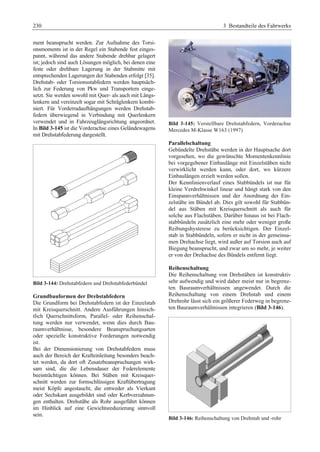 230 3 Bestandteile des Fahrwerks 
ment beansprucht werden. Zur Aufnahme des Torsi-onsmoments 
ist in der Regel ein Stabende fest einges-pannt, 
während das andere Stabende drehbar gelagert 
ist; jedoch sind auch Lösungen möglich, bei denen eine 
feste oder drehbare Lagerung in der Stabmitte mit 
entsprechenden Lagerungen der Stabenden erfolgt [35]. 
Drehstab- oder Torsionsstabfedern werden hauptsäch-lich 
zur Federung von Pkw und Transportern einge-setzt. 
Sie werden sowohl mit Quer- als auch mit Längs-lenkern 
und vereinzelt sogar mit Schräglenkern kombi-niert. 
Für Vorderradaufhängungen werden Drehstab-federn 
überwiegend in Verbindung mit Querlenkern 
verwendet und in Fahrzeuglängsrichtung angeordnet. 
In Bild 3-145 ist die Vorderachse eines Geländewagens 
mit Drehstabfederung dargestellt. 
Bild 3-144: Drehstabfedern und Drehstabfederbündel 
Grundbauformen der Drehstabfedern 
Die Grundform bei Drehstabfedern ist der Einzelstab 
mit Kreisquerschnitt. Andere Ausführungen hinsich-tlich 
Querschnittsform, Parallel- oder Reihenschal-tung 
werden nur verwendet, wenn dies durch Bau-raumverhältnisse, 
besondere Beanspruchungsarten 
oder spezielle konstruktive Forderungen notwendig 
ist. 
Bei der Dimensionierung von Drehstabfedern muss 
auch der Bereich der Krafteinleitung besonders beach-tet 
werden, da dort oft Zusatzbeanspruchungen wirk-sam 
sind, die die Lebensdauer der Federelemente 
beeinträchtigen können. Bei Stäben mit Kreisquer-schnitt 
werden zur formschlüssigen Kraftübertragung 
meist Köpfe angestaucht, die entweder als Vierkant 
oder Sechskant ausgebildet sind oder Kerbverzahnun-gen 
enthalten. Drehstäbe als Rohr ausgeführt können 
im Hinblick auf eine Gewichtsreduzierung sinnvoll 
sein. 
Bild 3-145: Verstellbare Drehstabfedern, Vorderachse 
Mercedes M-Klasse W163 (1997) 
Parallelschaltung 
Gebündelte Drehstäbe werden in der Hauptsache dort 
vorgesehen, wo die gewünschte Momentenkennlinie 
bei vorgegebener Einbaulänge mit Einzelstäben nicht 
verwirklicht werden kann, oder dort, wo kürzere 
Einbaulängen erzielt werden sollen. 
Der Kennlinienverlauf eines Stabbündels ist nur für 
kleine Verdrehwinkel linear und hängt stark von den 
Einspannverhältnissen und der Anordnung der Ein-zelstäbe 
im Bündel ab. Dies gilt sowohl für Stabbün-del 
aus Stäben mit Kreisquerschnitt als auch für 
solche aus Flachstäben. Darüber hinaus ist bei Flach-stabbündeln 
zusätzlich eine mehr oder weniger große 
Reibungshysterese zu berücksichtigen. Der Einzel-stab 
in Stabbündeln, sofern er nicht in der gemeinsa-men 
Drehachse liegt, wird außer auf Torsion auch auf 
Biegung beansprucht, und zwar um so mehr, je weiter 
er von der Drehachse des Bündels entfernt liegt. 
Reihenschaltung 
Die Reihenschaltung von Drehstäben ist konstruktiv 
sehr aufwendig und wird daher meist nur in begrenz-ten 
Bauraumverhältnissen angewendet. Durch die 
Reihenschaltung von einem Drehstab und einem 
Drehrohr lässt sich ein größerer Federweg in begrenz-ten 
Bauraumverhältnissen integrieren (Bild 3-146). 
Bild 3-146: Reihenschaltung von Drehstab und -rohr 
 