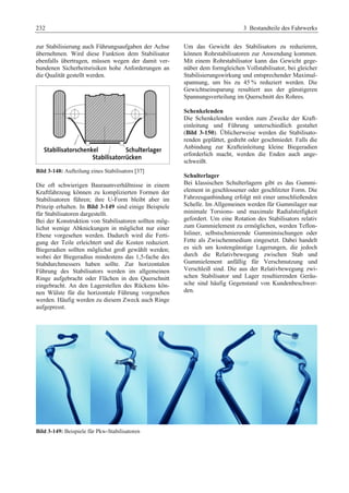 232 3 Bestandteile des Fahrwerks 
zur Stabilisierung auch Führungsaufgaben der Achse 
übernehmen. Wird diese Funktion dem Stabilisator 
ebenfalls übertragen, müssen wegen der damit ver-bundenen 
Sicherheitsrisiken hohe Anforderungen an 
die Qualität gestellt werden. 
Bild 3-148: Aufteilung eines Stabilisators [37] 
Die oft schwierigen Bauraumverhältnisse in einem 
Kraftfahrzeug können zu komplizierten Formen der 
Stabilisatoren führen; ihre U-Form bleibt aber im 
Prinzip erhalten. In Bild 3-149 sind einige Beispiele 
für Stabilisatoren dargestellt. 
Bei der Konstruktion von Stabilisatoren sollten mög-lichst 
wenige Abknickungen in möglichst nur einer 
Ebene vorgesehen werden. Dadurch wird die Ferti-gung 
der Teile erleichtert und die Kosten reduziert. 
Biegeradien sollten möglichst groß gewählt werden; 
wobei der Biegeradius mindestens das 1,5-fache des 
Stabdurchmessers haben sollte. Zur horizontalen 
Führung des Stabilisators werden im allgemeinen 
Ringe aufgebracht oder Flächen in den Querschnitt 
eingebracht. An den Lagerstellen des Rückens kön-nen 
Wülste für die horizontale Führung vorgesehen 
werden. Häufig werden zu diesem Zweck auch Ringe 
aufgepresst. 
Um das Gewicht des Stabilisators zu reduzieren, 
können Rohrstabilisatoren zur Anwendung kommen. 
Mit einem Rohrstabilisator kann das Gewicht gege-nüber 
dem formgleichen Vollstabilisator, bei gleicher 
Stabilisierungswirkung und entsprechender Maximal-spannung, 
um bis zu 45 % reduziert werden. Die 
Gewichtseinsparung resultiert aus der günstigeren 
Spannungsverteilung im Querschnitt des Rohres. 
Schenkelenden 
Die Schenkelenden werden zum Zwecke der Kraft-einleitung 
und Führung unterschiedlich gestaltet 
(Bild 3-150). Üblicherweise werden die Stabilisato-renden 
geplättet, gedreht oder geschmiedet. Falls die 
Anbindung zur Krafteinleitung kleine Biegeradien 
erforderlich macht, werden die Enden auch ange-schweißt. 
Schulterlager 
Bei klassischen Schulterlagern gibt es das Gummi-element 
in geschlossener oder geschlitzter Form. Die 
Fahrzeuganbindung erfolgt mit einer umschließenden 
Schelle. Im Allgemeinen werden für Gummilager nur 
minimale Torsions- und maximale Radialsteifigkeit 
gefordert. Um eine Rotation des Stabilisators relativ 
zum Gummielement zu ermöglichen, werden Teflon- 
Inliner, selbstschmierende Gummimischungen oder 
Fette als Zwischenmedium eingesetzt. Dabei handelt 
es sich um kostengünstige Lagerungen, die jedoch 
durch die Relativbewegung zwischen Stab und 
Gummielement anfällig für Verschmutzung und 
Verschleiß sind. Die aus der Relativbewegung zwi-schen 
Stabilisator und Lager resultierenden Geräu-sche 
sind häufig Gegenstand von Kundenbeschwer-den. 
Bild 3-149: Beispiele für Pkw-Stabilisatoren 
 