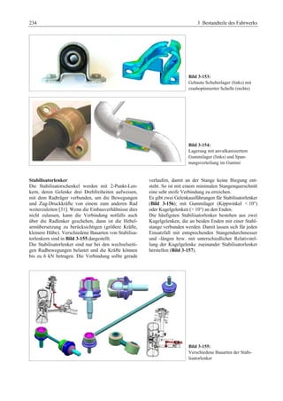 234 3 Bestandteile des Fahrwerks 
Bild 3-153: 
Gebaute Schulterlager (links) mit 
crashoptimierter Schelle (rechts) 
Bild 3-154: 
Lagerung mit anvulkanisiertem 
Gummilager (links) und Span-nungsverteilung 
im Gummi 
Stabilisatorlenker 
Die Stabilisatorschenkel werden mit 2-Punkt-Len-kern, 
deren Gelenke drei Drehfreiheiten aufweisen, 
mit dem Radträger verbunden, um die Bewegungen 
und Zug-Druckkräfte von einem zum anderen Rad 
weiterzuleiten [31]. Wenn die Einbauverhältnisse dies 
nicht zulassen, kann die Verbindung notfalls auch 
über die Radlenker geschehen, dann ist die Hebel-armübersetzung 
zu berücksichtigen (größere Kräfte, 
kleinere Hübe). Verschiedene Bauarten von Stabilisa-torlenkern 
sind in Bild 3-155 dargestellt. 
Die Stabilisatorlenker sind nur bei den wechselseiti-gen 
Radbewegungen belastet und die Kräfte können 
bis zu 6 kN betragen. Die Verbindung sollte gerade 
verlaufen, damit an der Stange keine Biegung ent-steht. 
So ist mit einem minimalen Stangenquerschnitt 
eine sehr steife Verbindung zu erreichen. 
Es gibt zwei Gelenkausführungen für Stabilisatorlenker 
(Bild 3-156); mit Gummilager (Kippwinkel  10°) 
oder Kugelgelenken ( 10°) an den Enden. 
Die häufigsten Stabilisatorlenker bestehen aus zwei 
Kugelgelenken, die an beiden Enden mit einer Stahl-stange 
verbunden werden. Damit lassen sich für jeden 
Einsatzfall mit entsprechenden Stangendurchmesser 
und -längen bzw. mit unterschiedlicher Relativstel-lung 
der Kugelgelenke zueinander Stabilisatorlenker 
herstellen (Bild 3-157). 
Bild 3-155: 
Verschiedene Bauarten der Stabi-lisatorlenker 
 
