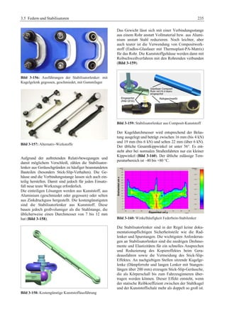3.5 Federn und Stabilisatoren 235 
Bild 3-156: Ausführungen der Stabilisatorlenker: mit 
Kugelgelenk gegossen, geschmiedet, mit Gummilager 
Bild 3-157: Alternativ-Werkstoffe 
Aufgrund der auftretenden Relativbewegungen und 
damit möglichem Verschleiß, zählen die Stabilisator-lenker 
aus Geräuschgründen zu häufiger beanstandeten 
Bauteilen (besonders Stick-Slip-Verhalten). Die Ge-häuse 
und die Verbindungsstange lassen sich auch ein-teilig 
herstellen. Damit sind jedoch für jeden Einsatz-fall 
neue teure Werkzeuge erforderlich. 
Die einteiligen Lösungen werden aus Kunststoff, aus 
Aluminium (geschmiedet oder gegossen) oder selten 
aus Zinkdruckguss hergestellt. Die kostengünstigsten 
sind die Stabilisatorlenker aus Kunststoff. Diese 
bauen jedoch großvolumiger als die Stahlstange, die 
üblicherweise einen Durchmesser von 7 bis 12 mm 
hat (Bild 3-158). 
Bild 3-158: Kostengünstige Kunststoffausführung 
Das Gewicht lässt sich mit einer Verbindungsstange 
aus einem Rohr anstatt Vollmaterial bzw. aus Alumi-nium 
anstatt Stahl reduzieren. Noch leichter, aber 
auch teurer ist die Verwendung von Compositwerk-stoff 
(Endlos-Glasfaser mit Thermoplast-PA-Matrix) 
für das Rohr. Die Kunststoffgehäuse werden dann mit 
Reibschweißverfahren mit den Rohrenden verbunden 
(Bild 3-159). 
Bild 3-159: Stabilisatorlenker aus Composit-Kunststoff 
Der Kugeldurchmesser wird entsprechend der Belas-tung 
ausgelegt und beträgt zwischen 16 mm (bis 4 kN) 
und 19 mm (bis 6 kN) und selten 22 mm (über 6 kN). 
Der übliche Gesamtkippwinkel ist unter 56°. Es ent-steht 
aber bei normalen Straßenfahrten nur ein kleiner 
Kippwinkel (Bild 3-160). Der übliche zulässige Tem-peraturbereich 
ist –40 bis +80 °C. 
Bild 3-160: Winkelhäufigkeit Federbein-Stabilenker 
Die Stabilisatorlenker sind in der Regel keine doku-mentationspflichtigen 
Sicherheitsteile wie die Rad-lenker 
und Spurstangen. Die wichtigsten Anforderun-gen 
an Stabilisatorlenker sind die niedrigen Drehmo-mente 
und Elastizitäten für ein schnelles Ansprechen 
und Reduzierung des Kopiereffektes beim Gera-deausfahren 
sowie die Vermeidung des Stick-Slip- 
Effektes. An nachgiebigen Stellen sitzende Kugelge-lenke 
(Dämpferrohr und langen Lenker mit Stangen-längen 
über 200 mm) erzeugen Stick-Slip-Geräusche, 
die als Körperschall bis zum Fahrzeuginneren über-tragen 
werden können. Dieser Effekt entsteht, wenn 
der statische Reibkoeffizient zwischen der Stahlkugel 
und der Kunststoffschale mehr als doppelt so groß ist. 
 