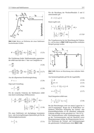 3.5 Federn und Stabilisatoren 237 
Bild 3-164: Skizze zur Definition der einen Stabilisator 
beschreibenden Größen 
n li li 
2 2 
bi ti 
¦³ λ ³ λ 
(3.25) 
2 d d 
i i 
2 2 
1 0 0 P 
i 
M M 
W 
EI GI 
= 
ª º 
= « ⋅ + ⋅ » 
« » 
¬ ¼ 
Die Einfederung beider Stabilisatorenden gegeneinan-der 
erhält man nach dem 1. Satz von Castigliano zu: 
W 
s 
δ 
δ 
= (3.26) 
F 
ª 2 
º 
n li li 
¦ ³ ³ (3.27) 
= « bi ⋅ bi ⋅ + ti ⋅ ti 
⋅ » 
n ª li 
§ · = « ⋅ ⋅ + ⋅ « + ¨ ¸ ¬ 
© ¹ 1 2 1 
λ λ 
2 d d 
i i 
« » 
¬ ¼ 
= 2 δ 2 
δ 
1 0 0 P 
i 
M M M M 
s 
EI F GI F 
Aus der allgemeinen Kennliniengleichung 
F = c ⋅ s (3.28) 
folgt nach Umstellung 
δ 
δ 
F W 
s 
= = (3.29) 
c F 
Für die reziproke Federrate des Stabilisators erhält 
man durch nochmaliges Differenzieren: 
2 n ª li 
§ · 2 
= = = « ⋅⋅ + « ¨ ¸ ¬ 
© ¹ = ¨¨ + ¸¸ 
δ δ δ bi 
λ 
δ δ = δ 
1 1 
s W M 
2 
¦ ³ 
2 d 
c F F EI F 
1 0 
i 
i 
º⋅§ 2 
¨ »© δ · ¸ ⋅ λ 
δ 
¹ »¼ 
³ ti 
i 
(3.30) 
1 
0 P 
d 
li 
M 
GI F 
Für einen Stabilisator mit durchgängig konstantem 
kreis- oder kreisringförmigem Querschnitt gilt für die 
Flächenträgheitsmomente: 
P 
1 
2 
I = ⋅ I (3.31) 
Für die Beziehung der Werkstoffmodule E und G 
untereinander gilt: 
E = 2⋅(1+μ )⋅G (3.32) 
Damit ergibt sich: 
2 
δ bi 
λ 
i 
¦ ³ 
= μ δ 
P 1 0 
d 
1 
i 
M 
c G I F 
º⋅§ 2 
¨ »© δ · ¸ ⋅ λ 
δ 
¹ »¼ 
³ ti 
i 
(3.33)9 
1 
0 P 
d 
li 
M 
GI F 
Die Vorgehensweise bei der Berechnung der Federra-te 
c soll an dem in Bild 3-165 dargestellten einfachen 
Beispiel gezeigt werden. 
Bild 3-165: Skizze zur Berechnung eines einfachen Stabi-lisators 
Aus Symmetriegründen gilt für die Lagerkräfte: 
A = B (3.34) 
¦M = 0 (3.35) 
A⋅2⋅ l3 − F ⋅2(l2 + l3 ) = 0 (3.36) 
§ · 
2 
3 
1 
l 
A F 
l 
© ¹ 
(3.37) 
Nach Integration erhält man: 
2 ( ) 
= º ⋅ «¬ 1 ⋅ 2 + 3 
»¼ 
c G I ª 
P 
1 2 
l l l 
(3.38) 
Bei den Berechnungen wird von starren Lagern bei A 
und B ausgegangen. Wegen der in Wirklichkeit vor-handenen 
elastischen Nachgiebig der Gummi- oder 
Kunststofflagerschalen ist die tatsächlich auftretende 
Federrate niedriger als die gerechnete (ca. 5 bis 10 %). 
Die Schnittreaktionen rufen Schubspannungen infol-ge 
des Torsionsmomentes und der Querkraft sowie 
Biegespannungen infolge des Biegemomentes hervor. 
Zur Herleitung der Normal- und Schubspannungen 
des gekrümmten Vollstabilisators dient Bild 3-166. 
 