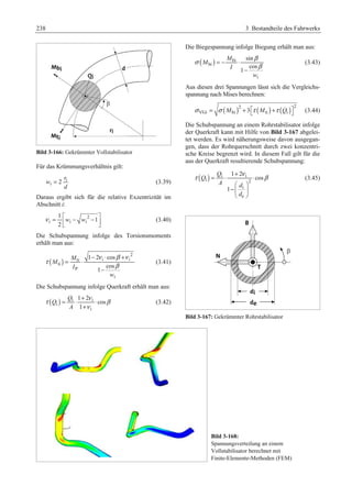 238 3 Bestandteile des Fahrwerks 
Bild 3-166: Gekrümmter Vollstabilisator 
Für das Krümmungsverhältnis gilt: 
i 
= (3.39) 
i 2 
r 
w 
d 
Daraus ergibt sich für die relative Exzentrizität im 
Abschnitt i: 
ν = ª«w − w 2 
− º» ¬ ¼ 
1 
i i i 
1 
2 
(3.40) 
Die Schubspannung infolge des Torsionsmoments 
erhält man aus: 
( ) 
2 
ν β ν 
− ⋅ + 
1 2 cos 
ti i i 
ti 
P 
cos 
i 
1 
M 
M 
I 
w 
τ 
β 
= ⋅ 
− 
(3.41) 
Die Schubspannung infolge Querkraft erhält man aus: 
τ = ⋅ + ν ⋅ 
β 
( ) i i 
i 
i 
1 2 
cos 
1 
Q 
Q 
A 
+ 
ν 
(3.42) 
Die Biegespannung infolge Biegung erhält man aus: 
σ β 
( ) bi 
bi 
sin 
cos 
1 
i 
M 
M 
I 
w 
β 
= − ⋅ 
− 
(3.43) 
Aus diesen drei Spannungen lässt sich die Vergleichs-spannung 
nach Mises berechnen: 
( ) ( ) ( )2 2 
σ VGi = σ Mbi + 3ª¬τ Mti +τ Qi º¼ (3.44) 
Die Schubspannung an einem Rohrstabilisator infolge 
der Querkraft kann mit Hilfe von Bild 3-167 abgelei-tet 
werden. Es wird näherungsweise davon ausgegan-gen, 
dass der Rohrquerschnitt durch zwei konzentri-sche 
Kreise begrenzt wird. In diesem Fall gilt für die 
aus der Querkraft resultierende Schubspannung: 
τ = ⋅ 1 + 2 
ν ⋅ β 
( ) i i 
i 2 
§ · 
−¨ i 
¸ 
© e 
¹ 
cos 
1 
Q 
Q 
A d 
d 
(3.45) 
Bild 3-167: Gekrümmter Rohrstabilisator 
Bild 3-168: 
Spannungsverteilung an einem 
Vollstabilisator berechnet mit 
Finite-Elemente-Methoden (FEM) 
 