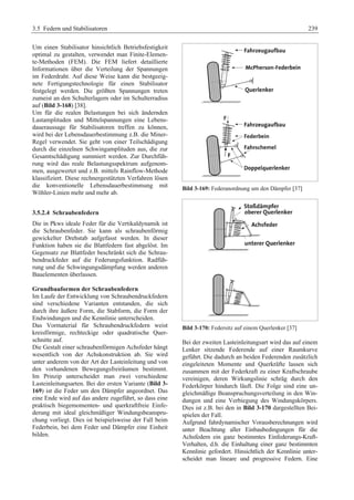 3.5 Federn und Stabilisatoren 239 
Um einen Stabilisator hinsichtlich Betriebsfestigkeit 
optimal zu gestalten, verwendet man Finite-Elemen-te- 
Methoden (FEM). Die FEM liefert detaillierte 
Informationen über die Verteilung der Spannungen 
im Federdraht. Auf diese Weise kann die bestgeeig-nete 
Fertigungstechnologie für einen Stabilisator 
festgelegt werden. Die größten Spannungen treten 
zumeist an den Schulterlagern oder im Schulterradius 
auf (Bild 3-168) [38]. 
Um für die realen Belastungen bei sich ändernden 
Lastamplituden und Mittelspannungen eine Lebens-daueraussage 
für Stabilisatoren treffen zu können, 
wird bei der Lebensdauerbestimmung z.B. die Miner- 
Regel verwendet. Sie geht von einer Teilschädigung 
durch die einzelnen Schwingamplituden aus, die zur 
Gesamtschädigung summiert werden. Zur Durchfüh-rung 
wird das reale Belastungsspektrum aufgenom-men, 
ausgewertet und z.B. mittels Rainflow-Methode 
klassifiziert. Diese rechnergestützten Verfahren lösen 
die konventionelle Lebensdauerbestimmung mit 
Wöhler-Linien mehr und mehr ab. 
3.5.2.4 Schraubenfedern 
Die in Pkws ideale Feder für die Vertikaldynamik ist 
die Schraubenfeder. Sie kann als schraubenförmig 
gewickelter Drehstab aufgefasst werden. In dieser 
Funktion haben sie die Blattfedern fast abgelöst. Im 
Gegensatz zur Blattfeder beschränkt sich die Schrau-bendruckfeder 
auf die Federungsfunktion. Radfüh-rung 
und die Schwingungsdämpfung werden anderen 
Bauelementen überlassen. 
Grundbauformen der Schraubenfedern 
Im Laufe der Entwicklung von Schraubendruckfedern 
sind verschiedene Varianten entstanden, die sich 
durch ihre äußere Form, die Stabform, die Form der 
Endwindungen und die Kennlinie unterscheiden. 
Das Vormaterial für Schraubendruckfedern weist 
kreisförmige, rechteckige oder quadratische Quer-schnitte 
auf. 
Die Gestalt einer schraubenförmigen Achsfeder hängt 
wesentlich von der Achskonstruktion ab. Sie wird 
unter anderem von der Art der Lasteinleitung und von 
den vorhandenen Bewegungsfreiräumen bestimmt. 
Im Prinzip unterscheidet man zwei verschiedene 
Lasteinleitungsarten. Bei der ersten Variante (Bild 3- 
169) ist die Feder um den Dämpfer angeordnet. Das 
eine Ende wird auf das andere zugeführt, so dass eine 
praktisch biegemomenten- und querkraftfreie Einfe-derung 
mit ideal gleichmäßiger Windungsbeanspru-chung 
vorliegt. Dies ist beispielsweise der Fall beim 
Federbein, bei dem Feder und Dämpfer eine Einheit 
bilden. 
Bild 3-169: Federanordnung um den Dämpfer [37] 
Bild 3-170: Federsitz auf einem Querlenker [37] 
Bei der zweiten Lasteinleitungsart wird das auf einem 
Lenker sitzende Federende auf einer Raumkurve 
geführt. Die dadurch an beiden Federenden zusätzlich 
eingeleiteten Momente und Querkräfte lassen sich 
zusammen mit der Federkraft zu einer Kraftschraube 
vereinigen, deren Wirkungslinie schräg durch den 
Federkörper hindurch läuft. Die Folge sind eine un-gleichmäßige 
Beanspruchungsverteilung in den Win-dungen 
und eine Verbiegung des Windungskörpers. 
Dies ist z.B. bei den in Bild 3-170 dargestellten Bei-spielen 
der Fall. 
Aufgrund fahrdynamischer Vorausberechnungen wird 
unter Beachtung aller Einbaubedingungen für die 
Achsfedern ein ganz bestimmtes Einfederungs-Kraft- 
Verhalten, d.h. die Einhaltung einer ganz bestimmten 
Kennlinie gefordert. Hinsichtlich der Kennlinie unter-scheidet 
man lineare und progressive Federn. Eine 
 