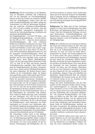 6 1 Einleitung und Grundlagen 
Radführung: Mit der Umstellung von der Blattfede-rung 
zur Schrauben-, Drehstab- oder Luftfederung 
und von der Starrachse zur Einzelradaufhängung 
begann um1930 das Zeitalter der modernen Radfüh-rung 
bzw. Radaufhängung. Vorher waren aber die 
ersten Parallelschubführungen der Räder entlang der 
Achsschenkel, wie 1898 im „Motorwagen Wartburg“ 
oder die senkrechte (Teleskop-)Vorderradführung, 
wie 1923 im Lancia Lambda, im Einsatz. Auch das 
1952 eingeführte wartungsfreie Kugelgelenk als 
Ersatz für die Achsschenkellagerung vereinfachte und 
erleichterte die Radaufhängung. 
Die Doppellängskurbel – wie beim VW Käfer – und 
die Doppelquerlenkeraufhängung – wie beim Merce-des 
Typ 380 von 1933 – waren die ersten modernen 
Einzelradaufhängungen. Die weit verbreitete 
McPherson (Federbein-)Vorderachse, die zuerst 1926 
in einem Fiat Patent beschrieben und im Jahre 1948 
bei den Ford Modellen „Consul“ und „Anglia“ einge-führt 
wurde sowie die in dem Patent von Fritz Os-wald 
1958 beschriebenen Mehrlenkerachsen [7], sind 
die gängigsten Einzelradaufhängungen. Durch die 
erste „selbsttragende Karosserie“, die 1934 von Opel 
patentiert und als erste eingeführt wurde, wurde der 
Begriff „Achse“ durch Begriff „Radaufhängung“ 
ersetzt. Für die nicht angetriebene Hinterachse wurde 
1975 im Audi 50 die Platz und Kosten sparende 
Verbundlenkerachse eingeführt. Diese bildet immer 
noch die Standardhinterachse für kleine, frontgetrie-bene 
Autos. Aktuell sind die Mehrlenkerhinterachsen 
mit einem Längslenker, die deutlich bessere Eigen-schaften 
als die Verbundlenker haben. Sie können 
auch angetrieben werden, haben jedoch auch Nachtei-le 
in Bezug auf Einbauraum, Gewicht und Kosten. 
Durch die geschickte kinematische Anordnung der 
Lenker und Gelenke konnten vorteilhafte Eigenschaf-ten 
erzielt werden, wie z.B. ein negativer Lenkrollra-dius 
(1958 patentiert von Fritz Oswald, Erstserienein-satz 
1972 im Audi 80), der das Bremsverhalten und 
die Spurhaltung in der Kurve deutlich verbesserte. 
Kugelgelenke mit drei Rotationsfreiheiten waren in 
den Geburtsjahren des Automobils nicht bekannt. 
Zum Lenken der Räder hatte man einen Lenkzapfen 
mit zwei Drehlagern. Erst 1922 hat der deutsche 
Ingenieur Fritz Faudi ein Reichspatent mit dem Titel 
„Kugelgelenk, insbesondere für die Lenkvorrichtung 
von Kraftfahrzeugen“ erteilt bekommen. Ein Stahl-kugelzapfen 
war zwischen zwei Stahlschalen gela-gert. 
Mit der Einführung des Kugelgelenks konnte der 
Achsschenkel durch einen Radträger ersetzt werden. 
Die wartungsfreien Kugelgelenke mit Kunststofflager-schale 
der Firma Ehrenreich sind seit 1952 bekannt. 
Die Gummilager wurden zuerst in den dreißiger 
Jahren in den USA unter den Namen „Floating Po-wer“ 
als Motorlagerung eingeführt. Später wurden sie 
auch als Gelenk an der Lenkerverbindung zur Karos-serie 
benutzt. Sie waren zuerst gedacht, um die Ge-räusche, 
Schwingungen und Rauhigkeiten, die von 
der Strasse kommen, zu isolieren. Diese wurden dann 
später gezielt als elastische Elemente der Radaufhän-gung 
so ausgelegt, dass die Aufhängung sich deutlich 
verbesserte. Damit wurde in der Fahrwerkauslegung 
seit 1955 neben der Kinematik auch der Begriff Elasto-kinematik 
eingeführt. 
Radlagerung: Die Räder sind auf dem Achsträger 
gelagert. Es waren zuerst Gleitlagerungen trotz hoher 
Reibverluste und Spielneigung durch Verschleiß im 
Einsatz. Nach der Erfindung der Wälzlager mit nied-rigen 
Reibverlusten, Verschleißanfälligkeiten und 
Spielfreiheiten wurden diese ausschließlich als Rad-lagerung 
eingesetzt, zuerst als Kegellager und später 
als Schrägkugellager. 
Reifen: Der Luftreifen hat sein Ursprung im Fahrrad: 
Das Patent des Schotten Dunlop im Jahr 1888 fand 
seine Anwendung zuerst ausschließlich an Fahrrä-dern, 
die ja als Federungselement nur den Reifen 
aufweisen. Im Auto war zuerst der hohle Massiv-gummireifen 
im Einsatz, der Geschwindigkeiten bis 
zu 30 km/h zuließ. Die ersten Luftreifen in Autos 
waren die Wulstreifen auf Flachbettfelgen, basierend 
auf dem Patent des Amerikaners William Bartlett. 
Michelin entwickelte die ersten abnehmbaren Luftrei-fen 
auf Basis des Bartlett-Patents. Dies waren Reifen 
aus Kautschuk mit innen liegendem, gekreuztem 
Gewebe. Sie hatten eine sehr geringe Lebensdauer 
und das bei einer Reparatur notwendige Ausziehen 
aus dem Felgenwulst war sehr umständlich. So kam 
die abnehmbare „Stepney“-Felge und schließlich das 
abnehmbare „Rudge-Withworth“-Rad. Die schlechte 
Abriebfestigkeit des Gummis konnte um den Faktor 
10 verbessert werden als die Fa. Goodyear im Jahr 
1910 Ruß zum Gummi einmischte. 
Wegen den harten Hochdruckreifen ließ der Fahr-komfort 
auf den schlechten Straßen und bei steigen-den 
Geschwindigkeiten zu wünschen übrig. Mit 
einem Überdruck von nur 2,5 bar montierte Michelin 
1923 an einem Citroen den ersten Niederdruckreifen 
auf einer Tiefbettfelge, den so genannten „Ballonrei-fen“. 
Die diagonale Kordlagenstruktur, eine Erfin-dung 
von Palmer aus dem Jahr 1908, vermied die 
Selbsterhitzung des Reifens, weil der zugfeste Kord 
die inneren Relativverschiebungen der Gummischich-ten 
bei jeder Einfederung stark einschränken konnte. 
Damit wurde die Reifenlebensdauer nochmals um 
den Faktor 10 gesteigert. Die dehnfeste Kordeinlage 
steigerte auch die Seitenstabilität des Reifens. In den 
dreißiger Jahren wurde der Baumwollkord durch das 
wesentlich reißfestere synthetische Rayon (Kunstsei-de) 
ersetzt. 
Die ersten Luftreifen hatten zuerst einen innen lie-genden 
Schlauch, um die Luft nach außen hin abzu-dichten. 
Dies war aber nicht unbedingt notwendig, 
weil die Reifenwulst am Felgenhorn luftdicht auf-liegt. 
Die ersten schlauchlosen Reifen wurden von 
 