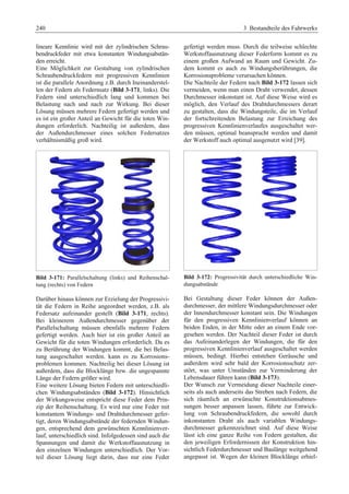 240 3 Bestandteile des Fahrwerks 
lineare Kennlinie wird mit der zylindrischen Schrau-bendruckfeder 
mit etwa konstanten Windungsabstän-den 
erreicht. 
Eine Möglichkeit zur Gestaltung von zylindrischen 
Schraubendruckfedern mit progressiven Kennlinien 
ist die parallele Anordnung z.B. durch Ineinanderstel-len 
der Federn als Federnsatz (Bild 3-171, links). Die 
Federn sind unterschiedlich lang und kommen bei 
Belastung nach und nach zur Wirkung. Bei dieser 
Lösung müssen mehrere Federn gefertigt werden und 
es ist ein großer Anteil an Gewicht für die toten Win-dungen 
erforderlich. Nachteilig ist außerdem, dass 
der Außendurchmesser eines solchen Federsatzes 
verhältnismäßig groß wird. 
Bild 3-171: Parallelschaltung (links) und Reihenschal-tung 
(rechts) von Federn 
Darüber hinaus können zur Erzielung der Progressivi-tät 
die Federn in Reihe angeordnet werden, z.B. als 
Federsatz aufeinander gestellt (Bild 3-171, rechts). 
Bei kleinerem Außendurchmesser gegenüber der 
Parallelschaltung müssen ebenfalls mehrere Federn 
gefertigt werden. Auch hier ist ein großer Anteil an 
Gewicht für die toten Windungen erforderlich. Da es 
zu Berührung der Windungen kommt, die bei Belas-tung 
ausgeschaltet werden. kann es zu Korrosions-problemen 
kommen. Nachteilig bei dieser Lösung ist 
außerdem, dass die Blocklänge bzw. die ungespannte 
Länge der Federn größer wird. 
Eine weitere Lösung bieten Federn mit unterschiedli-chen 
Windungsabständen (Bild 3-172). Hinsichtlich 
der Wirkungsweise entspricht diese Feder dem Prin-zip 
der Reihenschaltung. Es wird nur eine Feder mit 
konstantem Windungs- und Drahtdurchmesser gefer-tigt, 
deren Windungsabstände der federnden Windun-gen, 
entsprechend dem gewünschten Kennlinienver-lauf, 
unterschiedlich sind. Infolgedessen sind auch die 
Spannungen und damit die Werkstoffausnutzung in 
den einzelnen Windungen unterschiedlich. Der Vor-teil 
dieser Lösung liegt darin, dass nur eine Feder 
gefertigt werden muss. Durch die teilweise schlechte 
Werkstoffausnutzung dieser Federform kommt es zu 
einem großen Aufwand an Raum und Gewicht. Zu-dem 
kommt es auch zu Windungsberührungen, die 
Korrosionsprobleme verursachen können. 
Die Nachteile der Federn nach Bild 3-172 lassen sich 
vermeiden, wenn man einen Draht verwendet, dessen 
Durchmesser inkonstant ist. Auf diese Weise wird es 
möglich, den Verlauf des Drahtdurchmessers derart 
zu gestalten, dass die Windungsteile, die im Verlauf 
der fortschreitenden Belastung zur Erreichung des 
progressiven Kennlinienverlaufes ausgeschaltet wer-den 
müssen, optimal beansprucht werden und damit 
der Werkstoff auch optimal ausgenutzt wird [39]. 
Bild 3-172: Progressivität durch unterschiedliche Win-dungsabstände 
Bei Gestaltung dieser Feder können der Außen-durchmesser, 
der mittlere Windungsdurchmesser oder 
der Innendurchmesser konstant sein. Die Windungen 
für den progressiven Kennlinienverlauf können an 
beiden Enden, in der Mitte oder an einem Ende vor-gesehen 
werden. Der Nachteil dieser Feder ist durch 
das Aufeinanderlegen der Windungen, die für den 
progressiven Kennlinienverlauf ausgeschaltet werden 
müssen, bedingt. Hierbei entstehen Geräusche und 
außerdem wird sehr bald der Korrosionsschutz zer-stört, 
was unter Umständen zur Verminderung der 
Lebensdauer führen kann (Bild 3-173). 
Der Wunsch zur Vermeidung dieser Nachteile einer-seits 
als auch anderseits das Streben nach Federn, die 
sich räumlich an erwünschte Konstruktionsabmes-sungen 
besser anpassen lassen, führte zur Entwick-lung 
von Schraubendruckfedern, die sowohl durch 
inkonstanten Draht als auch variablen Windungs-durchmesser 
gekennzeichnet sind. Auf diese Weise 
lässt ich eine ganze Reihe von Federn gestalten, die 
den jeweiligen Erfordernissen der Konstruktion hin-sichtlich 
Federdurchmesser und Baulänge weitgehend 
angepasst ist. Wegen der kleinen Blocklänge erhiel- 
 