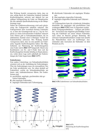 242 3 Bestandteile des Fahrwerks 
Ihre Wirkung besteht vorzugsweise darin, dass sie 
eine schräg durch die Federachse hindurch laufende 
Kraftwirkungslinie aufweist und dadurch bei nur 
mäßiger Schrägstellung der Feder zur Dämpferachse 
für eine optimale Querkraftreduzierung an der Dämp-ferstange 
sorgt. 
Neben der Funktionsverbesserung wird auch gleich-zeitig 
das Federgewicht erheblich reduziert. Die 
Federgeometrie lässt wesentlich kleinere Federteller 
zu, so dass das Gesamtgewicht um ca. 2 kg im Ver-gleich 
zu einem konventionellen Federbein reduziert 
wird. Ebenso gibt es Schraubendruckfedern, die im 
unbelasteten Zustand einen C-förmigen Verlauf der 
Federmittellinie aufweisen. Ihre Wirkung besteht 
vorzugsweise darin, dass sie eine parallel zur Feder-achse 
liegende Kraftwirkungslinie haben. Die Mög-lichkeiten 
zur Platzierung der Kraftwirkungslinie 
einer Feder sind in Bild 3-177 dargestellt. Durch eine 
Kombination von SL- und C-Feder lässt sich die 
Kraftwirkungslinie beinahe beliebig im Raum platzie-ren, 
wobei deren Lage nicht außerhalb der Endwin-dungen 
der Feder liegen kann (Bild 3-177). 
Endenformen 
Eine andere Unterteilung von Schraubendruckfedern 
orientiert sich an der Ausbildung der Endwindungen. 
Über die Endwindungen muss ein einwandfreier Sitz 
der Feder gewährleistet sein. Sie ruhen deshalb auf 
Federtellern, welche die Schraubendruckfeder am 
Innen- oder Außendurchmesser führen. Die Enden-formen 
sind: 
A: geschliffene, angelegte, geschmiedete oder ge-walzte 
Federenden, 
B: plan angelegte Federenden, 
C: angelegte Federenden nach Tellersteigung, 
D: abwälzende Federenden mit angelegten Windun-gen, 
E: plan angelegtes eingerolltes Federende, 
F: angelegtes eingerolltes Federende nach Tellerstei-gung. 
Als Ursprungsform kann die zylindrische Schrauben-druckfeder 
mit angelegten und geschliffenen End-windungen 
(Bild 3-178, Form A) angesehen werden. 
Beide Fertigungsmaßnahmen – Anlegen und Schlei-fen 
– bezwecken eine möglichst gleichmäßige Vertei-lung 
der Federkraft auf einem ebenen Federteller, 
auch schon im Bereich geringer Belastung. Bei 
schweren Schraubendruckfedern wendet man anstelle 
des Planschleifens meist ein keilförmiges Aus-schmieden 
oder Auswalzen der Stabenden vor dem 
Wickeln an [35]. 
Bild 3-178: Endenformen von Schraubendruckfedern 
Bild 3-177: 
Platzierung der Kraftwirkungslinie 
[42] 
 