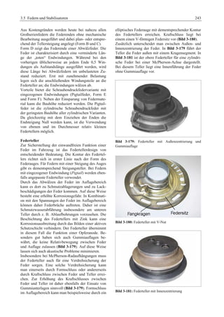 3.5 Federn und Stabilisatoren 243 
Aus Kostengründen werden heute bei nahezu allen 
Großserienfedern die Federenden ohne mechanische 
Bearbeitung ausgeführt und dabei plan- oder entspre-chend 
der Tellersteigung angelegt (Form B und C). 
Form D zeigt das Federende einer Abwälzfeder. Die 
Feder ist charakterisiert durch eine verminderte Län-ge 
der „toten“ Endwindungen. Während bei den 
vorherigen üblicherweise an jedem Ende 0,5 Win-dungen 
als Aufstandslänge ausgeführt werden, wird 
diese Länge bei Abwälzfedern im unbelasteten Zu-stand 
reduziert. Erst mit zunehmender Belastung 
legen sich die anschließenden Windungsteile an die 
Federteller an; die Endwindungen wälzen ab. 
Vorteile bietet die Schraubendruckfedervariante mit 
eingezogenen Endwindungen (Pigtailfeder, Form E 
und Form F). Neben der Einsparung von Federmate-rial 
kann die Bauhöhe reduziert werden. Die Pigtail-feder 
ist die zylindrische Schraubendruckfeder mit 
der geringsten Bauhöhe aller zylindrischen Varianten. 
Da gleichzeitig mit dem Einziehen der Enden die 
Endsteigung Null werden kann, ist die Verwendung 
von ebenen und im Durchmesser relativ kleinen 
Federtellern möglich. 
Federteller 
Zur Sicherstellung der einwandfreien Funktion einer 
Feder im Fahrzeug ist das Federtellerdesign von 
entscheidender Bedeutung. Die Kontur des Federtel-lers 
richtet sich in erster Linie nach der Form des 
Federauges. Für Federn mit einer Steigung des Auges 
gibt es dementsprechend Steigungsteller. Bei Federn 
mit eingezogener Endwindung (Pigtail) werden eben-falls 
angepasste Federteller verwendet. 
Durch das Abwälzen der Feder im Auflagebereich 
kann es dort zu Schmutzablagerungen und zu Lack-beschädigungen 
der Feder kommen. Auf diese Weise 
besteht eine erhöhte Korrosionsgefahr. In Kombinati-on 
mit den Spannungen der Feder im Auflagebereich 
können daher Federbrüche auftreten. Daher ist eine 
Schmutzwasserabführung insbesondere am unteren 
Teller durch z. B. Ablaufbohrungen vorzusehen. Die 
Beschichtung des Federtellers mit Zink kann eine 
Korrosionsausbreitung durch das Bilden einer aktiven 
Schutzschicht verhindern. Der Federteller übernimmt 
in diesem Fall die Funktion einer Opferanode. Be-sonders 
gut haben sich auch Gummiauflagen be-währt, 
die keine Relativbewegung zwischen Feder 
und Auflage zulassen (Bild 3-179). Auf diese Weise 
lassen sich auch akustische Probleme minimieren. 
Insbesondere bei McPherson-Radaufhängungen muss 
der Federteller auch für eine Verdrehsicherung der 
Feder sorgen. Eine solche Verdrehsicherung kann 
man einerseits durch Formschluss oder andererseits 
durch Kraftschluss zwischen Feder und Teller errei-chen. 
Zur Erhöhung des Kraftschlusses zwischen 
Feder und Teller ist daher ebenfalls der Einsatz von 
Gummiunterlagen sinnvoll (Bild 3-179). Formschluss 
im Auflagebereich kann man beispielsweise durch ein 
elliptisches Federauge mit dementsprechender Kontur 
des Federtellers erreichen. Kraftschluss liegt bei 
einem einen V-förmigen Federsitz vor (Bild 3-180). 
Zusätzlich unterscheidet man zwischen Außen- und 
Innenzentrierung der Feder. In Bild 3-179 führt der 
Teller die Feder außen mit einem Kragensegment. In 
Bild 3-181 ist der obere Federteller für eine zylindri-sche 
Feder bei einer McPherson-Achse dargestellt. 
Bei diesem Teller liegt eine Innenführung der Feder 
ohne Gummiauflage vor. 
Bild 3-179: Federteller mit Außenzentrierung und 
Gummiauflage 
Bild 3-180: Federteller mit V-Nut 
Bild 3-181: Federteller mit Innenzentrierung 
 