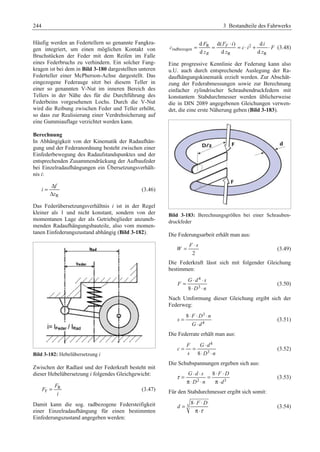 244 3 Bestandteile des Fahrwerks 
Häufig werden an Federtellern so genannte Fangkra-gen 
integriert, um einen möglichen Kontakt von 
Bruchstücken der Feder mit dem Reifen im Falle 
eines Federbruchs zu verhindern. Ein solcher Fang-kragen 
ist bei dem in Bild 3-180 dargestellten unteren 
Federteller einer McPherson-Achse dargestellt. Das 
eingezogene Federauge sitzt bei diesem Teller in 
einer so genannten V-Nut im inneren Bereich des 
Tellers in der Nähe des für die Durchführung des 
Federbeins vorgesehenen Lochs. Durch die V-Nut 
wird die Reibung zwischen Feder und Teller erhöht, 
so dass zur Realisierung einer Verdrehsicherung auf 
eine Gummiauflage verzichtet werden kann. 
Berechnung 
In Abhängigkeit von der Kinematik der Radaufhän-gung 
und der Federanordnung besteht zwischen einer 
Einfederbewegung des Radaufstandspunktes und der 
entsprechenden Zusammendrückung der Aufbaufeder 
bei Einzelradaufhängungen ein Übersetzungsverhält-nis 
i: 
= Δ 
Δ 
f 
R 
i 
z 
(3.46) 
Das Federübersetzungsverhältnis i ist in der Regel 
kleiner als 1 und nicht konstant, sondern von der 
momentanen Lage der als Getriebeglieder anzuneh-menden 
Radaufhängungsbauteile, also vom momen-tanen 
Einfederungszustand abhängig (Bild 3-182). 
Bild 3-182: Hebelübersetzung i 
Zwischen der Radlast und der Federkraft besteht mit 
dieser Hebelübersetzung i folgendes Gleichgewicht: 
R 
F 
F 
F 
= (3.47) 
i 
Damit kann die sog. radbezogene Federsteifigkeit 
einer Einzelradaufhängung für einen bestimmten 
Einfederungszustand angegeben werden: 
= = ⋅ = ⋅ + ⋅ (3.48) 
d d( ) d 
d d d 
F F i i 
R 2 
c ci F 
radbezogen 
F 
z z z 
R R 
R 
Eine progressive Kennlinie der Federung kann also 
u.U. auch durch entsprechende Auslegung der Ra-daufhängungskinematik 
erzielt werden. Zur Abschät-zung 
der Federabmessungen sowie zur Berechnung 
einfacher zylindrischer Schraubendruckfedern mit 
konstantem Stabdurchmesser werden üblicherweise 
die in DIN 2089 angegebenen Gleichungen verwen-det, 
die eine erste Näherung geben (Bild 3-183). 
Bild 3-183: Berechnungsgrößen bei einer Schrauben-druckfeder 
Die Federungsarbeit erhält man aus: 
F ⋅ s 
W 
= (3.49) 
2 
Die Federkraft lässt sich mit folgender Gleichung 
bestimmen: 
4 
= ⋅ ⋅ 
G d s 
8 3 
F 
⋅ ⋅ 
D n 
(3.50) 
Nach Umformung dieser Gleichung ergibt sich der 
Federweg: 
3 
4 
= ⋅ ⋅ ⋅ 
8 F D n 
s 
⋅ 
G d 
(3.51) 
Die Federrate erhält man aus: 
4 
= = ⋅ 
F Gd 
8 3 
c 
⋅ ⋅ 
s D n 
(3.52) 
Die Schubspannungen ergeben sich aus: 
τ = ⋅ ⋅ = ⋅ ⋅ 
G d s 8 F D 
D 2 n d 
3 
π⋅ ⋅ π⋅ 
(3.53) 
Für den Stabdurchmesser ergibt sich somit: 
= ⋅ ⋅ 
3 8 F D 
d 
τ 
π⋅ 
(3.54) 
 