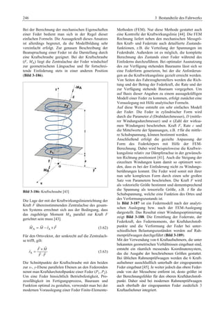 246 3 Bestandteile des Fahrwerks 
Bei der Berechnung der mechanischen Eigenschaften 
einer Feder bedient man sich in der Regel dieser 
einfachen Formeln. Die Aussagekraft dieses Ansatzes 
ist allerdings begrenzt, da die Modellbildung sehr 
vereinfacht erfolgt. Zur genauen Beschreibung der 
Beanspruchung einer Feder ist die Darstellung durch 
eine Kraftschraube geeignet. Bei der Kraftschraube 
(F, MA) liegt die Zentralachse der Feder windschief 
zur geometrischenn Längsachse und für fortschrei-tende 
Einfederung stets in einer anderen Position 
(Bild 3-186). 
Bild 3-186: Kraftschraube [43] 
Die Lage der mit der Kraftwirkungslinienrichtung der 
Kraft F übereinstimmenden Zentralachse des gesam-ten 
Systems errechnet sich aus der Bedingung, dass 
das zugehörige Moment MA parallel zur Kraft F 
gerichtet sein muss [43]. 
G G G G (3.62) 
MA = M − rA × F 
Für den Ortsvektor, der senkrecht auf die Zentralach-se 
trifft, gilt: 
G G G (3.63) 
A 
G G 
= × 
F M 
r 
⋅ 
F F 
Die Schnittpunkte der Kraftschraube mit den beiden 
zur x-, y-Ebene parallelen Ebenen an den Federenden 
nennt man Kraftdurchstoßpunkte einer Feder (P1, P2). 
Um eine Feder hinsichtlich Betriebsfestigkeit, Pro-zessfähigkeit 
im Fertigungsprozess, Bauraum und 
Funktion optimal zu gestalten, verwendet man bei der 
modernen Vorauslegung einer Feder Finite-Elemente- 
Methoden (FEM). Nur diese Methode gestattet auch 
eine Kontrolle der Kraftwirkungslinie [44]. Die FEM 
Rechnung liefert neben den mechanischen Messgrö-ßen 
Kraft- und Federrate auch detaillierte Zustands-funktionen, 
z.B. die Verteilung der Spannungen im 
Federdraht. Außerdem ist es möglich, die komplette 
Berechnung des Zustands einer Feder während des 
Einfederns durchzuführen. Bei optimaler Ausnutzung 
des zur Verfügung stehenden Bauraums lässt sich so 
eine Federform generieren, bei der die Anforderun-gen 
an die Kraftwirkungslinie gezielt erreicht werden. 
Von Seiten des Fahrzeugherstellers werden die Rich-tung 
und der Betrag der Federkraft, die Rate und der 
zur Verfügung stehende Bauraum vorgegeben. Um 
auf Basis dieser Angaben zu einem aussagekräftigen 
Modell einer Feder zu kommen, erfolgt zunächst eine 
Vorauslegung mit Hilfe analytischer Formeln. 
Auf diese Weise entsteht ein sehr einfaches Modell 
der Feder. Die Feder in zylindrischer Form wird 
durch die Parameter d (Drahtdurchmesser), D (mittle-rer 
Windungsdurchmesser) und n (Zahl der wirksa-men 
Windungen) beschrieben. Kraft F, Rate c und 
die Mittelwerte der Spannungen, z.B. τ für die mittle-re 
Schubspannung, können bestimmt werden.G 
Anschließend erfolgt die gezielte Anpassung der 
Form des Federkörpers mit Hilfe der FEM-Berechnung. 
Dabei wird beispielsweise die Kraftwir-kungslinie 
relativ zur Dämpferachse in der gewünsch-ten 
Richtung positioniert [41]. Auch die Steigung der 
einzelnen Windungen kann damit so optimiert wer-den, 
dass es bei der Einfederung nicht zu Windungs-berührungen 
kommt. Die Feder wird somit mit ihrer 
nun sehr komplexen Form durch einen sehr großen 
Satz von Parametern beschrieben. Die Kraft F wird 
als vektorielle Größe bestimmt und dementsprechend 
die Spannung als tensorielle Größe, z.B. τ für die 
Schubspannung, welche eine Funktion des Ortes und 
des Verformungszustands ist. G 
In Bild 3-187 ist ein Federmodell nach der analyti-schen 
Auslegung bzw. nach der FEM-Auslegung 
dargestellt. Das Resultat einer Windungsoptimierung 
zeigt Bild 3-188. Die Ermittlung der Federrate, der 
Federkraft, des Federmoments, der Kraftdurchstoß-punkte 
und die Verformung der Feder bei unter-schiedlichen 
Belastungszuständen werden auf Rah-menprüfwaagen 
durchgeführt (Bild 3-189). 
Mit der Verwendung von 6 Kraftaufnehmern, die unter 
bekannten geometrischen Verhältnissen eingebaut sind, 
entsteht ein räumlich messendes Koordinatensystem, 
das die Ausgabe der beschriebenen Größen gestattet. 
Bei üblichen Rahmenprüfwaagen werden die 6 Kraft-aufnehmer 
ausschließlich unterhalb der eingespannten 
Feder eingebaut [45]. Je weiter jedoch das obere Feder-ende 
von der Messebene entfernt ist, desto größer ist 
der Berechnungsfehler für den oberen Kraftdurchstoß-punkt. 
Daher sind bei modernen Rahmenprüfwaagen 
auch oberhalb der eingespannten Feder zusätzlich 3 
Kraftaufnehmer integriert. 
 