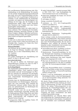 248 3 Bestandteile des Fahrwerks 
Eine unwillkommene Begleiterscheinung jeder Wär-mebehandlung 
ist die Randentkohlung. Sie entsteht, 
weil der primäre festigkeitsbestimmende Kohlenstoff 
dazu neigt, sich an der Werkstoffoberfläche mit dem 
Sauerstoff der Luft zu gasförmigem Kohlenoxyd zu 
verbinden. In den Außenbereichen des Werkstoffes 
vermindert sich dadurch der Kohlenstoffgehalt (Ab-kohlung) 
mit der Folge, dass die Festigkeit in den 
Außenbereichen abfällt. Daher werden Werkstoffe 
beim Patentieren oder Vergüten unter einer Schutz-gasatmosphäre 
wärmebehandelt. 
Werkstoffeigenschaften lassen sich zudem durch Le-gieren 
verbessern. Über Veränderung der Gewichtsbe-standteile 
bestimmter chemischer Elemente im Stahl 
können Festigkeit, Zähigkeit, Härtbarkeit und Korrosi-onsresistenz 
optimiert werden. Die Legierungselemente 
haben Einfluss auf folgende Eigenschaften: 
Festigkeit 
Sie lässt sich vor allem durch die Elemente C, Si, Mn 
und Cr erzielen. Positiv wirken sich auch Zusatze von 
Molybdän (Mo), Vanadium (V), Nickel (Ni), Wolf-ram 
(W) und Kobalt (Co) aus. 
Dehnung/Duktilität 
Alle Elemente, die die Festigkeit steigern, vermindern 
in der Regel die Dehnung. Ausnahme sind solche 
Elemente, die zu einer Feinkornbildung führen, wie 
z.B. Vanadium. 
Durchhärtung 
Eine größere Eindringtiefe bzw. Durchhärtung wird 
durch C, Si, Mn, Cr, Mo und V erzielt. 
Korrosionswiderstand 
Cr, Mo und Ni erhöhen den Widerstand gegen 
Sauerstoffkorosion. Elemente wie Titan (Ti) oder V 
werden gegen Säurekorrosion eingesetzt. 
Kerbschlagzähigkeit 
Mit zunehmendem Kohlenstoffgehalt sinkt die Kerb-schlagzähigkeit 
spürbar. Einen negativen Einfluss 
haben hierbei auch alle Verunreinigungen wie Phos-phor 
(P), Schwefel (S), Aluminium (Al) und Kupfer 
(Cu). Der Anteil dieser Verunreinigungen kann durch 
einen entsprechenden Herstellungsprozess gering 
gehalten werden. 
Weiterhin kann die Oberflächenqualität durch Ver-fahrenstechniken 
wie Direktstrangguss, Walztechno-logien 
und, wenn notwendig, durch Schleifen des 
Walzmaterials verbessert werden. Ebenso lässt sich 
durch eine Schmelzkontrolle der Reinheitsgrad des 
Stahles signifikant optimieren. 
Werkstoffe werden nach den an das Endprodukt 
gestellten Anforderungen ausgewählt. Kriterien sind 
die Halbzeugformen (Draht, Band, Blech oder Rohr) 
und der Werkstoffzustand (vergütbar oder nicht ver-gütbar). 
Federwerkstoffe sind weitgehend durch 
folgende Normen festgelegt: 
™ warmgewalzte Stähle für vergütbare Federn: EN 
10089 (Ersatz für DIN 17221), 
™ runder Federstahldraht – patentiert gezogene Dräh-te: 
DIN 17223, Teil 1 (aus Kostengründen für 
Fahrwerksfedern kaum noch von Bedeutung), 
™ kaltgewalzte Stahlbänder für Federn: EN 10132/4 
(Ersatz für DIN 17222), 
™ AFP-Stähle: EN100267. 
Heutige, wesentliche Werkstoffe sind: 
™ Achsfedern: ca. 95 % SiCr-Vergütungsstähle 
(54SiCr6 und 60SiCrV7), 
™ kaltgeformte Stabilisatoren: AFP (38MnSiV7), 
Kohlenstoffstähle (Ck67), Vergütungsstähle 
(55Cr3), Mn-Stähle mit C bis 0,34 Massen-% für 
Rohrstabilisatoren, 
™ warmgeformte Stabilisatoren: Vergütungsstähle 
(Beispiel 50CrV4, 60SiCrV7). 
Immer wichtiger werden die Korrosionsanforderun-gen 
der Automobilhersteller. Diese können einerseits 
passiv durch Beschichtungen verbessert werden oder 
aktiv durch Werkstoffeigenschaften. Bei den aktiven 
Maßnahmen muss zunächst die Korrosion näher 
betrachtet werden. Grundsätzlich wird zwischen zwei 
Mechanismen der Korrosion unterschieden: 
™ Sauerstoffkorrosion (Rost): Ausbildung von Korro-sionsnarben 
durch lokale Auflösung des Eisens, 
™ Säurekorrosion: Wasserstoffversprödung bei der 
der Werkstoff unter Entstehung von kathodischem 
Wasserstoff entlang der Korngrenzen versprödet. 
Diesen beiden Mechanismen kann durch folgende 
Maßnahmen entgegengewirkt werden: 
™ Man kann die Rostschicht als Deckschicht durch 
die Legierungselemente Ni, Mo oder Cu ausbilden 
und somit die Korrosionsgeschwindigkeit verrin-gern. 
™ Man kann Wasserstofffallen durch V (Vanadium) 
oder Ti (Titan) bilden, an dem sich der Wasserstoff 
fängt und die Neigung zu Wasserstoffversprödung 
deutlich verringert wird. 
™ Durch V wird die Feinkörnigkeit und damit die 
Bruchzähigkeit erhöht, so dass sich Spannungsspit-zen 
an Korrosionsnarben infolge plastischer Ver-formung 
besser abbauen. 
Mit diesem Wissen entstand beispielsweise der so 
genannte Stahl HPM190 durch Änderung der chemi-schen 
Zusammensetzung auf Basis des klassischen 
54SiCr6. Der nächste Verbesserungsschritt ist eine 
Optimierung der Werkstoffeigenschaften über eine 
thermomechanische Behandlung. Dabei werden 
durch eine Verformung im Austenitzustand bei der 
Vergütung sehr kleine Austenitkörner und damit 
exzellente Eigenschaften erzeugt. 
Leichtbaumaßnahmen am Fahrwerk führen neben 
einer Reduzierung des Treibstoffverbrauchs auch zu 
einer Verbesserung des Fahrverhaltens. Grundsätzlich 
sind für Achsfedern auch Leichtmetalle denkbar, 
 