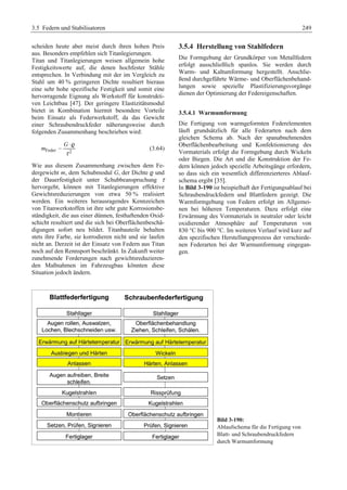 3.5 Federn und Stabilisatoren 249 
scheiden heute aber meist durch ihren hohen Preis 
aus. Besonders empfehlen sich Titanlegierungen. 
Titan und Titanlegierungen weisen allgemein hohe 
Festigkeitswerte auf, die denen hochfester Stähle 
entsprechen. In Verbindung mit der im Vergleich zu 
Stahl um 40 % geringeren Dichte resultiert hieraus 
eine sehr hohe spezifische Festigkeit und somit eine 
hervorragende Eignung als Werkstoff für konstrukti-ven 
Leichtbau [47]. Der geringere Elastizitätsmodul 
bietet in Kombination hiermit besondere Vorteile 
beim Einsatz als Federwerkstoff, da das Gewicht 
einer Schraubendruckfeder näherungsweise durch 
folgenden Zusammenhang beschrieben wird: 
G 
m 
⋅ 
Feder 2 
τ 
 
r (3.64) 
Wie aus diesem Zusammenhang zwischen dem Fe-dergewicht 
m, dem Schubmodul G, der Dichte r und 
der Dauerfestigkeit unter Schubbeanspruchung τ 
hervorgeht, können mit Titanlegierungen effektive 
Gewichtsreduzierungen von etwa 50 % realisiert 
werden. Ein weiteres herausragendes Kennzeichen 
von Titanwerkstoffen ist ihre sehr gute Korrosionsbe-ständigkeit, 
die aus einer dünnen, festhaftenden Oxid-schicht 
resultiert und die sich bei Oberflächenbeschä-digungen 
sofort neu bildet. Titanbauteile behalten 
stets ihre Farbe, sie korrodieren nicht und sie laufen 
nicht an. Derzeit ist der Einsatz von Federn aus Titan 
noch auf den Rennsport beschränkt. In Zukunft weiter 
zunehmende Forderungen nach gewichtsreduzieren-den 
Maßnahmen im Fahrzeugbau könnten diese 
Situation jedoch ändern. 
3.5.4 Herstellung von Stahlfedern 
Die Formgebung der Grundkörper von Metallfedern 
erfolgt ausschließlich spanlos. Sie werden durch 
Warm- und Kaltumformung hergestellt. Anschlie-ßend 
durchgeführte Wärme- und Oberflächenbehand-lungen 
sowie spezielle Plastifizierungsvorgänge 
dienen der Optimierung der Federeigenschaften. 
3.5.4.1 Warmumformung 
Die Fertigung von warmgeformten Federelementen 
läuft grundsätzlich für alle Federarten nach dem 
gleichen Schema ab. Nach der spanabnehmenden 
Oberflächenbearbeitung und Konfektionierung des 
Vormaterials erfolgt die Formgebung durch Wickeln 
oder Biegen. Die Art und die Konstruktion der Fe-dern 
können jedoch spezielle Arbeitsgänge erfordern, 
so dass sich ein wesentlich differenzierteres Ablauf-schema 
ergibt [35]. 
In Bild 3-190 ist beispielhaft der Fertigungsablauf bei 
Schraubendruckfedern und Blattfedern gezeigt. Die 
Warmformgebung von Federn erfolgt im Allgemei-nen 
bei höheren Temperaturen. Dazu erfolgt eine 
Erwärmung des Vormaterials in neutraler oder leicht 
oxidierender Atmosphäre auf Temperaturen von 
830 °C bis 900 °C. Im weiteren Verlauf wird kurz auf 
den spezifischen Herstellungsprozess der verschiede-nen 
Federarten bei der Warmumformung eingegan-gen. 
Bild 3-190: 
Ablaufschema für die Fertigung von 
Blatt- und Schraubendruckfedern 
durch Warmumformung 
 