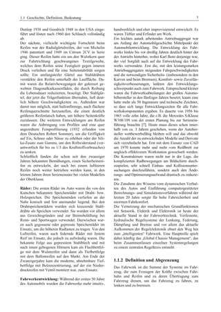 1.1 Geschichte, Definition, Bedeutung 7 
Dunlop 1938 und Goodrich 1948 in den USA einge-führt 
und lösten nach 1960 den Schlauch vollständig 
ab. 
Der nächste, vielleicht wichtigste Fortschritt beim 
Reifen war der Radialgürtelreifen, der von Michelin 
1946 patentiert und 1949 im Citroen 2CV in Serie 
ging. Dieser Reifen hatte ein um den Wulstkern quer 
zur Fahrtrichtung geschwungenes Textilgewebe, 
welches dem Reifen seine Festigkeit gegen inneren 
Druck verleihen und für eine Seitenstabilität sorgen 
sollte. Ein umfangsteifer Gürtel aus Stahldrähten 
verstärkte den Reifen unterhalb der Lauffläche. Da-mit 
waren die Relativbewegungen der gekreuzt ge-webten 
Diagonalkarkassenfäden, die durch Reibung 
die Lebensdauer reduzierten, beseitigt. Der Stahlgür-tel, 
der jetzt die Trägerfunktion übernahm, ließ deut-lich 
höhere Geschwindigkeiten zu. Außerdem war 
damit nun möglich, statt ballonförmige, auch flachere 
Reifenquerschnitte herzustellen, die einen deutlich 
größeren Reifenlatsch haben, um höhere Seitenkräfte 
zuzulassen. Die weiteren Entwicklungen am Reifen 
waren die Anbringung von Profilen und eine quer 
angeordnete Feinprofilierung (1932 erfunden von 
dem Deutschen Robert Sommer), um die Griffigkeit 
auf Eis, Schnee oder Nässe zu erhöhen oder der Sili-ka- 
Zusatz zum Gummi, um den Rollwiderstand (ver-antwortlich 
für bis zu 1/3 des Kraftstoffverbrauches) 
zu senken. 
Schließlich fanden die schon seit den zwanziger 
Jahren bekannten Bemühungen, einen Sicherheitsrei-fen 
zu entwickeln, der auch bei einem luftleeren 
Reifen noch weiter betrieben werden kann, in den 
letzten Jahren ihren Serieneinsatz bei vielen Modellen 
der Oberklasse. 
Räder: Die ersten Räder im Auto waren die von den 
Kutschen bekannten Speichenräder mit Draht- bzw. 
Holzspeichen. Die Speichenenden verliefen an der 
Nabe konisch und fest aneinander liegend. Bei den 
Drahtspeichenrädern wurden sich kreuzende Stahl-drähte 
als Speichen verwendet. Sie wurden vor allem 
aus Gewichtsgründen und zur Bremsbelüftung bei 
Renn- und Sportwagen verwendet. Dazwischen war-en 
auch gegossene oder gepresste Speichenräder im 
Einsatz, um die höheren Radlasten zu tragen. Vor den 
Luftreifen, waren auch federnde Räder mit festem 
Reif im Einsatz, die jedoch zu aufwändig waren. Die 
bekannte Felge aus gepresstem Stahlblech und mit 
nach innen gebogenen Hörnern kam als Flachbettfel-ge 
mit dem Wulstreifen und dann als Tiefbettfelge 
mit dem Ballonreifen auf den Markt. Am Ende der 
Zwanzigerjahre kam die moderne, abnehmbare Tief-bettfelge 
mit Bolzenzentrierung, auf der ein Nieder-druckreifen 
mit Ventil montiert war, zum Einsatz. 
Fahrwerkentwicklung: Während der ersten 50 Jahre 
des Automobils wurden die Fahrwerke mehr intuitiv, 
handwerklich und eher improvisierend entwickelt. Es 
waren Tüftler und Erfinder am Werk. 
Ein leichtes autark arbeitendes Antriebsaggregat war 
am Anfang der Automobilgeschichte Mittelpunkt der 
Automobilentwicklung. Die Entwicklung des Fahr-werks 
hinkte bis vor dreißig Jahren deutlich hinter der 
des Antriebs hinterher, wobei Karl Benz derjenige war, 
der viel Sorgfalt auch auf die Entwicklung des Fahr-werks 
verwendete. Erst die, mit den leistungsstarken 
Antriebsaggregaten steigenden Fahrgeschwindigkeiten 
und die notwendigen Sicherheits- (insbesondere in den 
Kurven und beim Bremsen), Komfort- sowie Zuverläs-sigkeitsverbesserungen, 
lenkten den Entwicklungs-schwerpunkt 
auch zum Fahrwerk. Entsprechend kleiner 
waren die Fahrwerksabteilungen der großen Automo-bilhersteller 
in den fünfziger Jahren besetzt; kaum eine 
hatte mehr als 50 Ingenieure und technische Zeichner, 
so dass sich lange Entwicklungszeiten für alle Fahr-werkskomponenten 
ergaben. Es dauerte von 1956 bis 
1965 volle zehn Jahre, die z.B. die Mercedes S-Klasse 
W108/109 von der ersten Planung bis zur Serienein-führung 
brauchte [7]. Heute muss dieses schon inner-halb 
von ca. 3 Jahren geschehen, wenn der Autoher-steller 
wettbewerbsfähig bleiben will und das obwohl 
die Anzahl der zu entwickelnden Modelle und Derivate 
sich verzehnfacht hat. Erst mit dem Einsatz von CAD 
um 1970 konnte mehr und mehr vom Reißbrett zur 
ungleich effektiveren Workstation gewechselt werden. 
Die Konstrukteure waren nicht nur in der Lage, die 
komplizierten Radbewegungen am Bildschirm durch-zuspielen, 
sehr schnell Einbau- und Kollisionsunter-suchungen 
durchzuführen, sondern auch den Ände-rungs- 
und Optimierungsaufwand drastisch zu reduzie-ren. 
Die Zunahme des Wissens vom dynamischen Verhal-ten 
des Autos und Einführung computergestützter 
Berechnungs- und Simulationsverfahren während der 
letzten 20 Jahre sorgte für hohe Fahrsicherheit und 
enormen Fahrkomfort. 
Die Vernetzung der mechanischen Grundfunktionen 
mit Sensorik, Elektrik und Elektronik ist heute der 
aktuelle Stand in der Fahrwerktechnik. Verfeinerte, 
hydraulische Regelsysteme der Lenkung, Federung, 
Dämpfung und Bremse und vor allem das aktuelle 
Aufkommen der Regelelektronik ebnet den Weg hin 
zum „intelligenten“ Fahrwerk. Eine Hauptrolle spielt 
dabei künftig das „Global Chassis Management“, das 
beim Zusammenfassen einzelner Systemregelungen 
zu einem zentralen Regelkreis entsteht. 
1.1.2 Definition und Abgrenzung 
Das Fahrwerk ist die Summe der Systeme im Fahr-zeug, 
die zum Erzeugen der Kräfte zwischen Fahr-bahn 
und Reifen und zu deren Übertragung zum 
Fahrzeug dienen, um das Fahrzeug zu fahren, zu 
lenken und zu bremsen. 
 