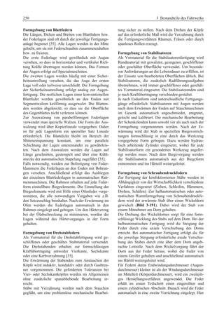 250 3 Bestandteile des Fahrwerks 
Formgebung von Blattfedern 
Die Längen, Dicken und Breiten von Blattfedern bzw. 
der Federlagen sind oft durch die jeweilige Fertigungs-anlage 
begrenzt [35]. Alle Lagen werden in der Mitte 
gelocht, um sie mit Federschrauben zusammenzuhalten 
bzw. zu fixieren. 
Die erste Federlage wird gewöhnlich mit Augen 
versehen, so dass in horizontaler und vertikaler Rich-tung 
Kräfte übertragen werden können. Das Formen 
der Augen erfolgt auf Spezialmaschinen. 
Die zweiten Lagen werden häufig mit einer Sicher-heitsumrollung 
versehen, die das Auge der ersten 
Lage voll oder teilweise umschließt. Die Formgebung 
der Sicherheitsumrollung erfolgt analog zur Augen-fertigung. 
Die restlichen Lagen einer konventionellen 
Blattfeder werden gewöhnlich an den Enden mit 
Segmentwalzen keilförmig ausgewalzt. Die Blatten-den 
werden abgeknickt, so dass sie die Oberfläche 
des Gegenblattes nicht verletzen können. 
Zur Auswalzung von parabelförmigen Federlagen 
verwendet man spezielle Walzen. Die Form der Aus-walzung 
wird über Kopierlineale vorgegeben. Daher 
ist für jede Lagenform ein spezieller Satz Lineale 
erforderlich. Die Blattdicke bleibt im Bereich der 
Mitteneinspannung konstant, um eine parallele 
Schichtung der Lagen untereinander zu gewährleis-ten. 
Nach dem Auswalzen werden die Lagen auf 
Länge geschnitten, gestempelt und über eine Kühl-strecke 
der automatischen Stapelung zugeführt [35]. 
Falls notwendig, werden zur Befestigung von Feder-klammern 
die Federlagen an den Enden mit Bohrun-gen 
versehen. Anschließend erfolgt das Ausbiegen 
der einzelnen Blattfederlagen in automatischen Rah-menmaschinen. 
Die Rahmen erhalten auf jede Feder-form 
einstellbare Biegeelemente. Die Einstellung der 
Biegeelemente wird mit Hilfe einer Ofenfeder vorge-nommen, 
die alle notwendigen Vorgaben wie z.B. 
den Setzzuschlag beinhaltet. Nach der Erwärmung im 
Ofen werden die Federlagen automatisch in den 
Rahmen eingelegt und gebogen. Um den Härteverzug 
bei der Ölabschreckung zu minimieren, werden die 
Lagen während des Härtevorganges in der Form 
gehalten. 
Formgebung von Drehstabfedern 
Als Vormaterial für die Drehstabfertigung wird ge-schliffenes 
oder geschältes Stabmaterial verwendet. 
Die Drehstabenden erhalten zur formschlüssigen 
Kraftübertragung entweder Vierkante, Sechskante 
oder eine Kerbverzahnung [35]. 
Die Erwärmung der Stabenden zum Anstauchen der 
Köpfe wird induktiv, konduktiv oder durch Gasbren-ner 
vorgenommen. Die geforderten Toleranzen bei 
Vier- oder Sechskantköpfen werden im Allgemeinen 
ohne zusätzliche spanabhebende Bearbeitung er-reicht. 
Stäbe mit Verzahnung werden nach dem Stauchen 
geglüht, um eine problemlose mechanische Bearbei-tung 
sicher zu stellen. Nach dem Drehen der Köpfe 
auf das erforderliche Maß wird die Verzahnung durch 
die Fertigungsverfahren Räumen, Fräsen oder durch 
spanloses Rollen erzeugt. 
Formgebung von Stabilisatoren 
Als Vormaterial für die Stabilisatorenfertigung wird 
Rundmaterial mit gewalzter, gezogener, geschliffener 
oder geschälter Oberfläche verwendet. Um besonde-ren 
Anforderungen an die Lebensdauer zu erfüllen, ist 
der Einsatz von bearbeiteten Oberflächen üblich. Bei 
Stabilisatoren, die zusätzlich Radführungsaufgaben 
übernehmen, wird immer geschliffenes oder geschäl-tes 
Vormaterial eingesetzt. Die Stabilisatorenden sind 
je nach Kraftübertragung verschieden gestaltet. 
Je nach Endenform sind unterschiedliche Fertigungs-gänge 
erforderlich. Stabilisatoren mit Augen werden 
nach dem Erwärmen der Enden auf Stauchmaschinen 
im Gesenk automatisch angeschmiedet, entgratet, 
gelocht und kalibriert. Die mechanische Bearbeitung 
der Schenkelenden kann sowohl vor als auch nach der 
Formgebung vorgenommen werden. Nach der Er-wärmung 
wird der Stab in speziellen Biegevorrich-tungen 
formschlüssig in eine durch das Werkzeug 
vorgegebene Form gebogen. Dazu werden hydrau-lisch 
arbeitende Zylinder eingesetzt, wobei für jede 
Stabilisatorform ein gesondertes Werkzeug angefer-tigt 
werden muss. Nach dem Biegevorgang werden 
die Stabilisatoren automatisch aus der Biegeform 
entnommen und ins Härteöl weitergeleitet. 
Formgebung von Schraubendruckfedern 
Zur Fertigung der konfektionierten Stäbe werden in 
Abhängigkeit von der Wirtschaftlichkeit verschiedene 
Verfahren eingesetzt (Ziehen, Schleifen, Hämmern, 
Drehen, Schälen). Zur halbautomatischen oder auto-matischen 
Warmformgebung von Schraubendruckfe-dern 
wird der erwärmte Stab über einen Wickeldorn 
gewickelt (Bild 3-191). Dabei wird der Stab von 
einem Mitnehmer am Dorn gehalten. 
Die Drehung des Wickeldornes sorgt für eine form-schlüssige 
Wicklung des Stabs auf dem Dorn. Bei der 
halbautomatischen Fertigung wird die Steigung der 
Feder durch eine axiale Verschiebung des Dorns 
erreicht. Bei automatischer Fertigung erfolgt die für 
die jeweilige Steigung erforderliche axiale Verschie-bung 
des Stabes durch eine über dem Dorn angeb-rachte 
Leitrolle. Nach dem Wickelvorgang fährt der 
Dorn aus der Feder heraus, wobei die Feder von 
einem Greifer gehalten und anschließend automatisch 
ins Härtöl weitergeleitet wird. 
Für Federn deren Endwindungsdurchmesser (Augen-durchmesser) 
kleiner ist als der Windungsdurchmesser 
im Mittelteil (Körperdurchmesser), wird ein zweiteili-ges 
Herstellungsverfahren angewendet. Die Feder 
erhält im ersten Teilschritt einen eingerollten und 
einem zylindrischen Abschnitt. Danach wird die Feder 
automatisch in eine zweite Vorrichtung eingelegt. Hier 
 