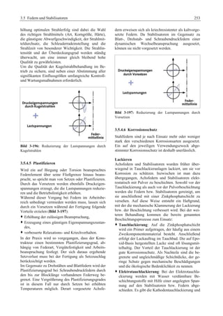 3.5 Federn und Stabilisatoren 253 
höhung optimalen Strahlerfolg sind dabei die Wahl 
des richtigen Strahlmittels (Art, Korngröße, Härte), 
die günstigste Abwurfgeschwindigkeit, der Strahlmit-teldurchsatz, 
die Schleuderradeinstellung und die 
Strahlzeit von besonderer Wichtigkeit. Die Strahlin-tensität 
und der Überdeckungsgrad werden ständig 
überwacht, um eine immer gleich bleibend hohe 
Qualität zu gewährleisten. 
Um die Qualität der Kugelstrahlbehandlung im Be-trieb 
zu sichern, sind neben einer Abstimmung aller 
signifikanten Einflussgrößen umfangreiche Kontroll-und 
Wartungsmaßnahmen erforderlich. 
Bild 3-196: Reduzierung der Lastspannungen durch 
Kugelstrahlen 
3.5.4.5 Plastifizieren 
Wird ein auf Biegung oder Torsion beanspruchtes 
Federelement über seine Fließgrenze hinaus beans-prucht, 
so spricht man von Setzen oder Plastifizieren. 
Durch das Vorsetzen werden ebenfalls Druckeigen-spannungen 
erzeugt, die die Lastspannungen reduzie-ren 
und die Betriebsfestigkeit erhöhen. 
Während dieser Vorgang bei Federn im Arbeitsbe-reich 
unbedingt vermieden werden muss, lassen sich 
durch ein Vorsetzen während der Fertigung folgende 
Vorteile erzielen (Bild 3-197): 
™ Erhöhung der zulässigen Beanspruchung, 
™ Erzeugung eines günstigen Eigenspannungszustan-des, 
™ verbesserte Relaxations- und Kriechverhalten. 
In der Praxis wird so vorgegangen, dass der Kons-trukteur 
einen bestimmten Plastifizierungsgrad, ab-hängig 
von Federart, Vergütefestigkeit und Arbeits-beanspruchung 
festlegt. Der sich daraus ergebende 
Setzverlust muss bei der Fertigung als Setzzuschlag 
berücksichtigt werden. 
Im Gegensatz zu Drehstäben und Blattfedern wird der 
Plastifizierungsgrad bei Schraubendruckfedern durch 
den bis zur Blocklänge vorhandenen Federweg be-grenzt. 
Eine Vergrößerung des Plastifizierungsgrades 
ist in diesem Fall nur durch Setzen bei erhöhten 
Temperaturen möglich. Derart vorgesetzte Achsfe-dern 
erweisen sich als kriechresistenter als kaltvorge-setzte 
Federn. Da Stabilisatoren im Gegensatz zu 
Blatt-, Drehstab- und Schraubendruckfedern einer 
dynamischen Wechselbeanspruchung ausgesetzt, 
können sie nicht vorgesetzt werden. 
Bild 3-197: Reduzierung der Lastspannungen durch 
Vorsetzen 
3.5.4.6 Korrosionsschutz 
Stahlfedern sind je nach Einsatz mehr oder weniger 
stark den verschiedenen Korrosionsarten ausgesetzt. 
Ein auf den jeweiligen Verwendungszweck abge-stimmter 
Korrosionsschutz ist deshalb unerlässlich. 
Lackieren 
Achsfedern und Stabilisatoren wurden früher über-wiegend 
in Tauchlackieranlagen lackiert, um sie vor 
Korrosion zu schützen. Inzwischen ist man dazu 
übergegangen, Achsfedern und Stabilisatoren elekt-rostatisch 
mit Pulver zu beschichten. Sowohl vor der 
Tauchlackierung als auch vor der Pulverbeschichtung 
werden die Federn bzw. Stabilisatoren gereinigt, um 
sie anschließend mit einer Zinkphosphatschicht zu 
versehen. Auf diese Weise entsteht ein Haftgrund, 
mit der die mechanische Klammerung der Lackierung 
bzw. der Beschichtung verbessert wird. Bei der wei-teren 
Behandlung kommen die bereits genannten 
Beschichtungsprozesse zum Einsatz: 
™ Tauchlackierung: Auf die Zinkphosphatschicht 
wird ein Primer aufgetragen, der häufig aus einem 
Zweikomponentenmaterial besteht. Anschließend 
erfolgt der Lackauftrag im Tauchbad. Die auf Epo-xid- 
Basis hergestellten Lacke sind oft lösungsmit-telhaltig. 
Der Vorteil der Tauchlackierung ist der 
gute Korrosionsschutz. Als Nachteile sind die be-grenzte 
und ungleichmäßige Schichtdicke, der ge-ringe 
Schutz gegen mechanische Beschädigungen 
und die ökologische Bedenklichkeit zu nennen. 
™ Elektrotauchlackierung: Bei der Elektrotauchla-ckierung 
werden mit Wasser verdünnbare Be-schichtungsstoffe 
mit Hilfe einer angelegten Span-nung 
auf den Stabilisatoren bzw. Federn abge-schieden. 
Es gibt die Kathodentauchlackierung und 
 