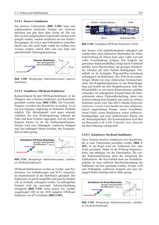 3.5 Federn und Stabilisatoren 255 
3.5.5.1 Passiver Stabilisator 
Ein passives Federsystem (Bild 3-200) kann eine 
aufgenommene kinetische Energie nur zeitweise 
speichern und gibt diese dann wieder ab. Die von 
dem System aufgebrachten Gegenkräfte können nicht 
geregelt werden, sondern resultieren aus den Relativ-bewegungen, 
die sich je nach Fahrmanöver einstellen. 
Durch eine sehr steife Feder würde der Aufbau zwar 
weniger wanken, jedoch hätte man eine harte und 
unkomfortable Fahrzeugabstimmung. 
Bild 3-200: Morphologie Stabilisatorsysteme: passiver 
Stabilisator 
3.5.5.2 Schaltbarer Off-Road-Stabilisator 
Kennzeichnend für den Off-Road-Stabilisator ist die 
Fähigkeit, dass zwischen mindestens zwei Kennlinien 
geschaltet werden kann (Bild 3-201). Die Umschalt-frequenz 
zwischen den Kennlinien ist niedrig. Es ist 
nur eine langsame Anpassung an bestimmte Zustände 
möglich. Der Betriebspunkt wird quasi stationär 
verändert. Für eine Wankregulierung während der 
Fahrt sind diese Systeme ungeeignet, weil die Schalt-frequenz 
kleiner ist als die Aufbaueigenfrequenz. 
Energie wird zum Entkoppeln, wahlweise Koppeln 
und zum entkoppelt Halten benötigt. Der Energiebe-darf 
ist daher gering. 
Bild 3-201: Morphologie Stabilisatorsysteme: schaltba-rer 
Off-Road-Stabilisator 
Off-Road-Stabilisatoren werden an Vorder- und Hin-terachsen 
von Geländewagen und SUVs eingesetzt. 
Im Straßenbetrieb ist der Stabilisator gekoppelt. Der 
Stabilisator ist geteilt ausgeführt und kann bei Bedarf, 
z.B. im Gelände, entkoppelt werden. Im entkoppelten 
Zustand wird die maximale Achsverschränkung 
ermöglicht (Bild 3-199, rechts unten). Ein Ausfüh-rungsbeispiel 
[48] ist der AOS (adaptive Off-Road- 
Stabilizer) von ZF Lemförder (Bild 3-202). 
Bild 3-202: Schaltbarer Off-Road-Stabilisator (AOS) 
Das System wird elektrohydraulisch entkoppelt und 
schaltet über einen definierten Drehwinkel die Stabi-lisatorwirkung 
ab. Dieses kann unter voller Last und 
voller Verschränkung erfolgen. Das Koppeln der 
getrennten Stabilisatorhälften erfolgt durch Federkraft 
spielfrei beim Durchwanken mit geringen Schaltzei-ten. 
Gleiches gilt unter Failsafe Bedingungen. Vor-teilhaft 
ist die kompakte Plug-and-Play-Anordnung 
vollintegriert im Stabilisator. Der AOS ist ein einbau-fertiges 
Modul mit einer elektrischen Systemschnitt-stelle. 
Der Koppelmechanismus ist eine Klauenkupp-lung 
und besteht aus drei Hauptelementen. Jede Sta-bilisatorhälfte 
ist mit einem Klauenelement mittelbar 
verbunden. Im entkoppelten Zustand haben die Klau-enelemente 
immer Flankenüberdeckung, damit eine 
Zentrierwirkung beim Koppeln und somit ein sicheres 
Schließen erzielt wird. Das HECU-Modul (Hydraulic 
Elektronic Control Unit) besteht aus einer elektromo-torisch 
angetriebenen Pumpe, einem Ventilblock, 
einem Ventil, einem Drucksensor, einem Aufbauver-bindungsträger 
und einer elektronischen Platine mit 
der Steuerungseinheit. Die Kommunikation wird über 
ein Bussystem (z.B. CAN, Controller Area Network) 
mit dem Fahrzeug sichergestellt. 
3.5.5.3 Schaltbarer On-Road-Stabilisator 
Diese Systeme besitzen mindestens zwei Kennlinien, 
die je nach Fahrzustand geschaltet werden (Bild 3- 
203). In der Regel wird ein Teilbereich frei- oder 
weich geschaltet. Daher ist die Wirkung frequenzse-lektiv 
und abhängig von der Fahrsituation. Die wei-che 
Stabilisatorkennung dient der Steigerung des 
Fahrkomforts. Bei Kurvenfahrt muss aus Sicherheits-gründen 
ab einer mittleren Querbeschleunigung der 
Stabilisator auf hart geschaltet werden. Energie wird 
zum Entkoppeln, wahlweise Koppeln und zum ent-koppelt 
Halten benötigt und ist daher gering. 
Bild 3-203: Morphologie Stabilisatorsysteme: schaltba-rer 
On-Road-Stabilisator 
 