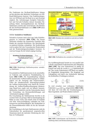 256 3 Bestandteile des Fahrwerks 
Die Funktionen des On-Road-Stabilisators können 
auf der gleichen oder ähnlichen Technologie wie Off- 
Road-Stabilisatoren basieren. Eine Funktionsintegra-tion 
von Off-Road und On-Road ist je nach Konzept 
möglich. Die Anforderungen bezüglich Fahrsicher-heit 
und Fail-safe-Verhalten müssen besondere Be-achtung 
finden. Serienapplikationen des On-Road- 
Stabilisators sind bis dato nicht bekannt. Die Domäne 
für den On-Road-Stabilisator ist in Bild 3-199 unten 
links gekennzeichnet. 
3.5.5.4 Semiaktiver Stabilisator 
Semiaktive Systeme sind in der Lage, hohe Schaltfre-quenzen 
zu realisieren (Bild 3-204). Die kurzen 
Stellzeiten erlauben das dynamische Einstellen aller 
Punkte der einzelnen Kennlinien. Der Betriebspunkt 
ist praktisch beliebig veränderbar. Die Kraftrichtung 
wird in jedem Fall vom Vorzeichen des Wankwinkels 
und der Wankwinkelgeschwindigkeit bestimmt. Es 
wird nur Energie für die Schaltvorgänge benötigt. 
Bild 3-204: Morphologie Stabilisatorsysteme: semiakti-ver 
Stabilisator 
Ein semiaktives Stabilisatorsystem ist als umschaltba-rer 
Federrate und semiaktiver Wankdämpfung be-kannt 
(Bild 3-205). Die Zusatzdämpfung reduziert 
die dynamischen Aufbauwankbewegungen in Abhän-gigkeit 
von der Anregung oder frequenzselektiv, 
wobei das charakteristische Schwingungsverhalten 
des Aufbaus berücksichtigt wird. Durch die Vermin-derung 
der Aufbau-Wankbeschleunigung (Reduzie-rung 
Head-Toss) ergibt sich ein höherer Insassen-fahrkomfort. 
Zusätzlich wird die Fahrsicherheit durch 
die Vermeidung von Resonanzüberhöhungen und 
Aufschaukelvorgängen erhöht. 
Die Umschaltung der Stabilisatorrate bewirkt in der 
weichen Stufe ein geringes Maß an Querkopplung der 
Räder an einer Achse und erlaubt somit im Gelände 
eine hohe Achsverschränkung verbunden mit Trak-tionsgewinn 
und Kletterfähigkeit. Bei Straßenfahrt ist 
der Insassenfahrkomfort höher als bei der Serienab-stimmung. 
Bei Umschaltung in die harte Stabilisatorrate steht die 
Fahrsicherheit bei querdynamisch anspruchsvollen 
Situationen durch die stationäre Abstützung des Auf-baus 
im Vordergrund. 
Bild 3-205: Domänen des semiaktiven und aktiven Stabili-sators 
Bild 3-206: Zielfunktion des semiaktiven Stabilisators 
Ein Ausführungsbeispiel besteht aus zwei parallel oder 
in Reihe angeordneten Federelementen plus Dämpfung 
(Bild 3-206). Das erste Federelement ist ständig im 
Eingriff und stellt die weiche (cweich) Stabilisatorstufe 
dar. Das zweite Federelement wird durch ein regelba-res 
Koppelglied dazugeschaltet. Die Kopplung und 
Entkopplung wird durch eine hydraulische Sperrung 
des Kraftstellers (Verdrängers) realisiert. 
n 
= ¦ 
c c 
ges i 
1 
i 
= 
1 n 1 
= ¦ (3.65) 
i c = c 
ges 1 i 
So wird zwischen zwei wirksamen Stabilisator- 
Federraten cweich und chart umgeschaltet (Bild 3-206). 
Auf diese Art wird über die Grundauslegung ein 
Basis Eigenlenk- und Wankverhalten realisiert. 
Bild 3-207: Federelemente und Kraftsteller in Parallel-schaltung 
(links) und Reihenschaltung (rechts) 
 