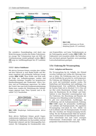 3.5 Federn und Stabilisatoren 257 
Bild 3-208: 
Adaptiver Stabilisator mit Wank-dämpfung 
[Quelle: ZF Lemförder] 
Die semiaktive Zusatzdämpfung wird durch eine 
Relativbewegung zwischen den beiden Federelemen-ten 
erzeugt. Der Volumenstrom kann mit Hilfe der 
Ventilansteuerung variabel gedämpft werden. Bild 3- 
208 zeigt ein Ausführungsbeispiel der ZF Lemförder 
[49]. 
3.5.5.5 Aktiver Stabilisator 
Mit aktiven Systemen können zwischen dem Aufbau 
und dem Fahrwerk je nach Bedarf Kräfte und Mo-mente 
eingeleitet und gewünschte Stellwege erzeugt 
werden (Bild 3-209). Diese Kräfte sind nicht mehr 
die Folge von Aufbaubewegungen, sondern sind 
Funktionen beliebiger Variablen wie beispielsweise 
Querbeschleunigung oder Wankwinkel. Aktive Sys-teme 
sind auf Fremdenergie angewiesen. Sie haben 
den Vorteil, dass man keine Kompromissabstimmung 
finden muss, sondern die Abstimmung den Anforde-rungen 
anpassen kann. Diese Systeme sind in Ab-schnitt 
7.6.2.3 beschrieben. 
Bild 3-209: Morphologie Stabilisatorsysteme: aktiver 
Stabilisator 
Beim aktiven Stabilisator können gezielt Gegen-wankmomente 
aufgebracht werden. Durch das aktive 
Verdrehen des Stabilisators bei Kurvenfahrt wird der 
Wankwinkel reduziert und der Fahrzeugaufbau hori-zontiert. 
Die Entkopplung bei Geradeausfahrt redu-ziert 
Kopiereffekte, weil keine Vertikalmomente an 
der Fahrzeugachse gestellt werden (Bild 3-205). Der 
Fahrkomfort wird wesentlich erhöht. Die Fahrsicher-heit 
wird durch optimale Eigenlenk- sowie gutmütige 
Lastwechselreaktionen gesteigert. 
3.5.6 Federung für Niveauregelung 
3.5.6.1 Aufgaben und Bauarten 
Die Niveauregelung hat die Aufgabe, den Abstand 
zwischen Fahrbahn und Aufbau des Fahrzeugs kons-tant 
zu halten. Die Einfederung unter Last, die man 
von der Stahlfeder her gewohnt ist, wird kompensiert. 
Die Federung und Dämpfung kann mit diesem Sys-tem 
weich und komfortabel gestaltet werden. Die 
Radstellung und Beleuchtung sind unabhängig vom 
Beladungszustand. Eine ausführliche Beschreibung 
der Systeme findet sich in Abschnitt 7.6.3.4. Hier soll 
nur über solche Bauelemente berichtet werden, bei 
denen die Bauelemente für die Dämpf- und Feder-funktion 
in einer Baueinheit zusammengefasst sind. 
Die Funktionen, ihre Berechnung und Bauarten der 
Federung sowie Dämpfung werden beschrieben. 
Es gibt zwei unterschiedliche Ausführungen: die 
Luftfederung und die hydropneumatische Federung. 
Bild 3-210 zeigen die prinzipiellen Ausführungen 
von Luftfeder und Hydropneumatik. Die eigentliche 
Niveauregelung wird durch Zu- bzw. Abfuhr von 
Luft (Luftfeder) oder Öl (Hydropneumatik, Nivomat) 
über den Anschluss der Energieversorgung bewerk-stelligt. 
Bei der Hydropneumatik bildet der hydrauli-sche 
Verstellzylinder mit dem Dämpfer eine Einheit. 
Diese unterscheidet man nach extern versorgten 
Federelementen (Federzylinder) und nach Selbst-pumpenden 
Federelementen (Nivomat) [50]. 
 