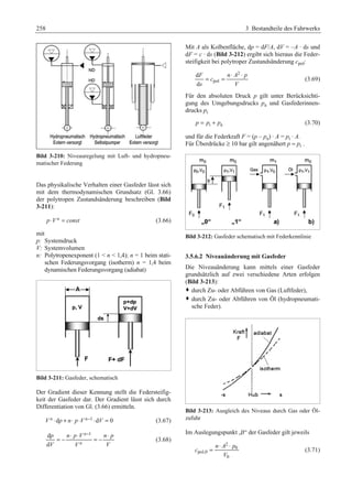 258 3 Bestandteile des Fahrwerks 
Bild 3-210: Niveauregelung mit Luft- und hydropneu-matischer 
Federung 
Das physikalische Verhalten einer Gasfeder lässt sich 
mit dem thermodynamischen Grundsatz (Gl. 3.66) 
der polytropen Zustandsänderung beschreiben (Bild 
3-211): 
p ⋅V n = const (3.66) 
mit 
p: Systemdruck 
V: Systemvolumen 
n: Polytropenexponent (1  n  1,4); n = 1 beim stati-schen 
Federungsvorgang (isotherm) n = 1,4 beim 
dynamischen Federungsvorgang (adiabat) 
Bild 3-211: Gasfeder, schematisch 
Der Gradient dieser Kennung stellt die Federsteifig-keit 
der Gasfeder dar. Der Gradient lässt sich durch 
Differentiation von Gl. (3.66) ermitteln. 
V n ⋅dp + n⋅ p⋅V n−1 ⋅dV = 0 (3.67) 
⋅ ⋅ − ⋅ = − = − (3.68) 
d n 
1 
d 
n 
p npV np 
V V V 
Mit A als Kolbenfläche, dp = dF/A, dV = –A · ds und 
dF = c · ds (Bild 3-212) ergibt sich hieraus die Feder-steifigkeit 
bei polytroper Zustandsänderung cpol: 
2 
= = ⋅ ⋅ (3.69) 
pol 
d 
d 
F nA p 
c 
s V 
Für den absoluten Druck p gilt unter Berücksichti-gung 
des Umgebungsdrucks pa und Gasfederinnen-drucks 
pi 
p = pi + pa (3.70) 
und für die Federkraft F = (p – pa) · A = pi · A.G 
Für Überdrücke ≥ 10 bar gilt angenähert p ≈ pi .G 
Bild 3-212: Gasfeder schematisch mit Federkennlinie 
3.5.6.2 Niveauänderung mit Gasfeder 
Die Niveauänderung kann mittels einer Gasfeder 
grundsätzlich auf zwei verschiedene Arten erfolgen 
(Bild 3-213): 
™ durch Zu- oder Abführen von Gas (Luftfeder), 
™ durch Zu- oder Abführen von Öl (hydropneumati-sche 
Feder). 
Bild 3-213: Ausgleich des Niveaus durch Gas oder Öl-zufuhr 
Im Auslegungspunkt „0“ der Gasfeder gilt jeweils 
2 
= n ⋅ A ⋅ p 
0 
(3.71) 
pol,0 
0 
c 
V 
 