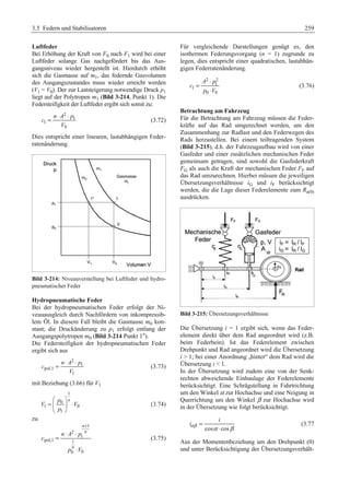 3.5 Federn und Stabilisatoren 259 
Luftfeder 
Bei Erhöhung der Kraft von F0 nach F1 wird bei einer 
Luftfeder solange Gas nachgefördert bis das Aus-gangsniveau 
wieder hergestellt ist. Hierdurch erhöht 
sich die Gasmasse auf m1, das federnde Gasvolumen 
des Ausgangszustandes muss wieder erreicht werden 
(V1 = V0). Der zur Laststeigerung notwendige Druck p1 
liegt auf der Polytropen m1 (Bild 3-214, Punkt 1). Die 
Federsteifigkeit der Luftfeder ergibt sich somit zu: 
2 
= n ⋅ A ⋅ p 
1 
(3.72) 
1 
0 
c 
V 
Dies entspricht einer linearen, lastabhängigen Feder-ratenänderung. 
Bild 3-214: Niveauverstellung bei Luftfeder und hydro-pneumatischer 
Feder 
Hydropneumatische Feder 
Bei der hydropneumatischen Feder erfolgt der Ni-veauausgleich 
durch Nachfördern von inkompressib-lem 
Öl. In diesem Fall bleibt die Gasmasse m0 kon-stant; 
die Druckänderung zu p1 erfolgt entlang der 
Ausgangspolytropen m0 (Bild 3-214 Punkt 1*). 
Die Federsteifigkeit der hydropneumatischen Feder 
ergibt sich aus 
2 
= n ⋅ A ⋅ p 
1 
(3.73) 
pol,1 
1 
c 
V 
mit Beziehung (3.66) für V1 
1 
§ · 
= p ¨ 0 
n 
¸ ⋅ 
© ¹ 
V V 
1 0 
p 
1 
(3.74) 
zu 
1 
2 
n 
n 
n A p 
1 
pol,1 1 
n 
0 0 
c 
p V 
+ 
⋅ ⋅ 
= 
⋅ 
(3.75) 
Für vergleichende Darstellungen genügt es, den 
isothermen Federungsvorgang (n = 1) zugrunde zu 
legen, dies entspricht einer quadratischen, lastabhän-gigen 
Federratenänderung. 
2 2 
⋅ 
A p 
1 
1 
0 0 
c 
p V 
= 
⋅ 
(3.76) 
Betrachtung am Fahrzeug 
Für die Betrachtung am Fahrzeug müssen die Feder-kräfte 
auf das Rad umgerechnet werden, um den 
Zusammenhang zur Radlast und den Federwegen des 
Rads herzustellen. Bei einem teiltragenden System 
(Bild 3-215), d.h. der Fahrzeugaufbau wird von einer 
Gasfeder und einer zusätzlichen mechanischen Feder 
gemeinsam getragen, sind sowohl die Gasfederkraft 
FG als auch die Kraft der mechanischen Feder FF auf 
das Rad umzurechnen. Hierbei müssen die jeweiligen 
Übersetzungsverhältnisse iG und iF berücksichtigt 
werden, die die Lage dieser Federelemente zum Ra(0) 
ausdrücken. 
Bild 3-215: Übersetzungsverhältnisse 
Die Übersetzung i = 1 ergibt sich, wenn das Feder-element 
direkt über dem Rad angeordnet wird (z.B. 
beim Federbein). Ist das Federelement zwischen 
Drehpunkt und Rad angeordnet wird die Übersetzung 
i  1; bei einer Anordnung „hinter“ dem Rad wird die 
Übersetzung i  1. 
In der Übersetzung wird zudem eine von der Senk-rechten 
abweichende Einbaulage der Federelemente 
berücksichtigt. Eine Schrägstellung in Fahrtrichtung 
um den Winkel α zur Hochachse und eine Neigung in 
Querrichtung um den Winkel β zur Hochachse wird 
in der Übersetzung wie folgt berücksichtigt. 
i 
iαβ cos α cos 
β 
= 
⋅ 
(3.77 
Aus der Momentenbeziehung um den Drehpunkt (0) 
und unter Berücksichtigung der Übersetzungsverhält- 
 