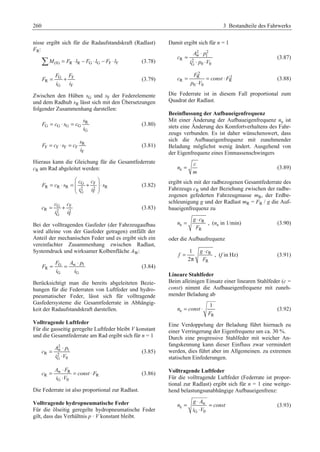 260 3 Bestandteile des Fahrwerks 
nisse ergibt sich für die Radaufstandskraft (Radlast) 
FR: 
¦M(0) = FR ⋅ lR − FG ⋅ lG − FF ⋅lF (3.78) 
F F 
G F 
R 
= + (3.79) 
G F 
F 
i i 
Zwischen den Hüben sG und sF der Federelemente 
und dem Radhub sR lässt sich mit den Übersetzungen 
folgender Zusammenhang darstellen: 
s 
R 
= ⋅ = (3.80) 
F G c G s G G 
i 
cG 
s 
R 
= ⋅ = (3.81) 
F c s ci 
F F F FF 
Hieraus kann die Gleichung für die Gesamtfederrate 
cR am Rad abgeleitet werden: 
§ · 
c c 
G F 
= ⋅ = ¨¨ + ¸¸ ⋅ 
F c s s 
R R R 2 2 R 
i i 
© G F 
¹ 
(3.82) 
c c 
G F 
= + (3.83) 
R 2 2 
G F 
c 
i i 
Bei der volltragenden Gasfeder (der Fahrzeugaufbau 
wird alleine von der Gasfeder getragen) entfällt der 
Anteil der mechanischen Feder und es ergibt sich ein 
vereinfachter Zusammenhang zwischen Radlast, 
Systemdruck und wirksamer Kolbenfläche AW: 
= F G = A w ⋅ p 
1 
(3.84) 
R 
G G 
F 
i i 
Berücksichtigt man die bereits abgeleiteten Bezie-hungen 
für die Federraten von Luftfeder und hydro-pneumatischer 
Feder, lässt sich für volltragende 
Gasfedersysteme die Gesamtfederrate in Abhängig-keit 
der Radaufstandskraft darstellen. 
Volltragende Luftfeder 
Für die gasseitig geregelte Luftfeder bleibt V konstant 
und die Gesamtfederrate am Rad ergibt sich für n = 1 
2 
w 1 
= ⋅ 
A p 
R 2 
⋅ 
G 0 
c 
i V 
(3.85) 
= A w ⋅ F 
R 
= ⋅ 
c const F 
R R 
⋅ 
i V 
G 0 
(3.86) 
Die Federrate ist also proportional zur Radlast. 
Volltragende hydropneumatische Feder 
Für die ölseitig geregelte hydropneumatische Feder 
gilt, dass das Verhältnis p · V konstant bleibt. 
Damit ergibt sich für n = 1 
2 2 
w ⋅ 
1 
A p 
R 2 
G 0 0 
c 
i p V 
= 
⋅ ⋅ 
(3.87) 
2 
R 2 
F 
= = ⋅ 
c const F 
R R 
⋅ 
p V 
0 0 
(3.88) 
Die Federrate ist in diesem Fall proportional zum 
Quadrat der Radlast. 
Beeinflussung der Aufbaueigenfrequenz 
Mit einer Änderung der Aufbaueigenfrequenz ne ist 
stets eine Änderung des Komfortverhaltens des Fahr-zeugs 
verbunden. Es ist daher wünschenswert, dass 
sich die Aufbaueigenfrequenz mit zunehmender 
Beladung möglichst wenig ändert. Ausgehend von 
der Eigenfrequenz eines Einmassenschwingers 
e 
c 
n 
= (3.89) 
m 
ergibt sich mit der radbezogenen Gesamtfederrate des 
Fahrzeugs cR und der Beziehung zwischen der radbe-zogenen 
gefederten Fahrzeugmasse mR, der Erdbe-schleunigung 
g und der Radlast mR = FR / g die Auf-baueigenfrequenz 
zu 
= g ⋅ c 
R 
, (ne in 1/min) (3.90) 
e 
R 
n 
F 
oder die Aufbaufrequenz 
R 
R 
= ⋅ 
1 
2 
g c 
f 
F 
π 
, (f in Hz) (3.91) 
Lineare Stahlfeder 
Beim alleinigen Einsatz einer linearen Stahlfeder (c = 
const) nimmt die Aufbaueigenfrequenz mit zuneh-mender 
Beladung ab 
e 
1 
= ⋅ (3.92) 
R 
n const 
F 
Eine Verdoppelung der Beladung führt hiernach zu 
einer Verringerung der Eigenfrequenz um ca. 30 %. 
Durch eine progressive Stahlfeder mit weicher An-fangskennung 
kann dieser Einfluss zwar vermindert 
werden, dies führt aber im Allgemeinen. zu extremen 
statischen Einfederungen. 
Volltragende Luftfeder 
Für die volltragende Luftfeder (Federrate ist propor-tional 
zur Radlast) ergibt sich für n = 1 eine weitge-hend 
belastungsunabhängige Aufbaueigenfrenz: 
= g ⋅ A 
w 
= 
n const 
e 
⋅ 
i V 
G 0 
(3.93) 
 
