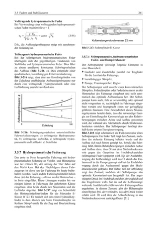 3.5 Federn und Stabilisatoren 261 
Volltragende hydropneumatische Feder 
Bei Verwendung einer volltragenden hydropneumati-schen 
Feder resultiert für n = 1 
= g ⋅ F 
R 
= ⋅ 
n const F 
e 2 R 
⋅ ⋅ 
i p V 
G 0 0 
(3.94) 
D.h., die Aufbaueigenfrequenz steigt mit zunehmen-der 
Beladung an. 
Teiltragende hydropneumatische Feder 
Bei der teiltragenden hydropneumatischen Feder 
überlagern sich die gegenläufigen Tendenzen von 
Stahlfeder und hydropneumatischer Feder. Dies führt 
zu einem annähernd konstanten Schwingverhalten 
des Aufbaus (Bild 3-216, c). Dies entspricht einer 
quadratischen, lastabhängigen Federratenänderung. 
Bild 3-216 zeigt, dass eine aus Komfortgründen von 
der Zuladung unabhängige Aufbaueigenfrequenz nur 
durch eine teiltragende Hydropneumatik oder eine 
Luftfederung erreicht werden kann. 
Bild 3-216: Schwingungsverhalten unterschiedlicher 
Fahrwerksfederungen: a) volltragende Hydropneuma-tik, 
b) volltragende Luftfeder, c) teiltragende Hydro-pneumatik 
und Luftfeder, d) Stahlfeder 
3.5.7 Hydropneumatische Federung 
Das erste in Serie hergestellte Fahrzeug mit hydro-pneumatischer 
Federung an Vorder- und Hinterachse 
war der Citroen ID, der Anfang der 50er Jahre auf 
den Markt kam. Bei den Nachfolgern dieses Fahr-zeugtyps 
ist diese Art der Federung bis heute beibe-halten 
worden. Auch andere Fahrzeughersteller haben 
diese Art der Federung – oft nur an der Hinterachse – 
in Serie eingeführt. Diese Lösungen wurden bis vor 
einigen Jahren in Fahrzeuge der gehobenen Klasse 
eingebaut, aber heute durch den Nivomaten und die 
Luftfeder abgelöst. Bild 3-217 zeigt ein Schnittbild 
des Hinterachsfederzylinders für die Mercedes E-Klasse 
W123. Es handelt sich um einen Hydraulikzy-linder 
in dem ähnlich wie beim Einrohrdämpfer im 
Kolben Dämpfventile für die Zug und Druckrichtung 
eingebaut sind. 
Bild 3-217: Federzylinder E-Klasse 
3.5.7.1 Selbstpumpendes, hydropneumatisches 
Feder- und Dämpferelement 
Der Selbstpumper vereinigt folgende Elemente in 
einer Baueinheit: 
™ Gasfeder und Zusatzfeder parallel zur Tragfeder 
für die Leerlast des Fahrzeugs, 
™ lastabhängiger Dämpfer, 
™ Pumpe, Vorratsspeicher, Regler. 
Der Selbstpumper wird anstelle eines konventionellen 
Dämpfers, Federdämpfers oder Federbeins meist an der 
Hinterachse des Fahrzeugs eingebaut und stellt auto-matisch 
das optimale Aufbauniveau her. Der Selbst-pumper 
kann auch, falls er serienmäßig oder optional 
nicht vorgesehen ist, nachträglich in Fahrzeuge einge-baut 
werden und beansprucht einen nur geringfügig 
größeren Bauraum. Eine Besonderheit dieses Niveau-regelsystems 
besteht darin, dass die notwendige Ener-gie 
zur Einstellung der Karosserielage aus den Relativ-bewegungen 
zwischen Achse und Aufbau gewonnen 
wird, die während des Fahrbetriebs durch Straßenune-benheiten 
entstehen. Der Selbstpumper benötigt des-halb 
keine externe Energieversorgung. 
Bild 3-218 zeigt schematisch die Funktionsweise eines 
Selbstpumpers. Der linke Teil zeigt den Zustand, nach-dem 
das stehende Fahrzeug beladen wurde und der 
Aufbau sich nach hinten geneigt hat. Sobald das Fahr-zeug 
fährt, führen Relativbewegungen zwischen Achse 
und Aufbau dazu, dass Öl aus dem Niederdruckreser-voir 
gegen das Gaspolster im Hochdruckspeicher 
(teiltragende Feder) gepumpt wird. Bei der Ausfahrbe-wegung 
der Kolbenstange wird das Öl durch das Ein-lassventil 
in die Pumpe gesaugt und bei der Einfahrbe-wegung 
durch das Auslassventil gegen den Hoch-druckspeicher 
gedrückt. Der rechte Teil der Abbildung 
zeigt den Zustand, nachdem der Selbstpumper das 
optimale Karosserieniveau hergestellt hat. Der ange-stiegene 
Druck im Hochdruckspeicher, der zugleich auf 
das Tragelement wirkt, hat die auf die Kolbenstange 
wirkende Ausfahrkraft erhöht und den Fahrzeugaufbau 
angehoben. In diesem Zustand gibt der Höhenregler 
einen Bypass frei, der verhindert, dass der Druck weiter 
erhöht wird. Öl wird über die Ablaufbohrung in das 
Niederdruckreservoir zurückgefördert [51]. 
 