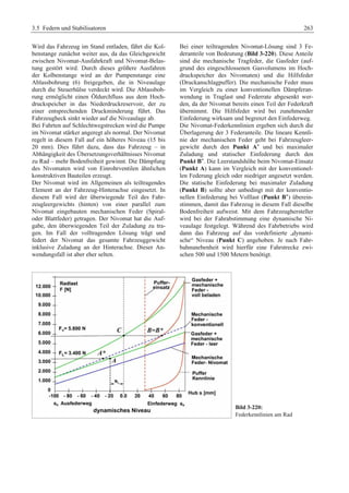 3.5 Federn und Stabilisatoren 263 
Wird das Fahrzeug im Stand entladen, fährt die Kol-benstange 
zunächst weiter aus, da das Gleichgewicht 
zwischen Nivomat-Ausfahrkraft und Nivomat-Belas-tung 
gestört wird. Durch dieses größere Ausfahren 
der Kolbenstange wird an der Pumpenstange eine 
Ablassbohrung (6) freigegeben, die in Niveaulage 
durch die Steuerhülse verdeckt wird. Die Ablassboh-rung 
ermöglicht einen Öldurchfluss aus dem Hoch-druckspeicher 
in das Niederdruckreservoir, der zu 
einer entsprechenden Druckminderung führt. Das 
Fahrzeugheck sinkt wieder auf die Niveaulage ab. 
Bei Fahrten auf Schlechtwegstrecken wird die Pumpe 
im Nivomat stärker angeregt als normal. Der Nivomat 
regelt in diesem Fall auf ein höheres Niveau (15 bis 
20 mm). Dies führt dazu, dass das Fahrzeug – in 
Abhängigkeit des Übersetzungsverhältnisses Nivomat 
zu Rad – mehr Bodenfreiheit gewinnt. Die Dämpfung 
des Nivomaten wird von Einrohrventilen ähnlichen 
konstruktiven Bauteilen erzeugt. 
Der Nivomat wird im Allgemeinen als teiltragendes 
Element an der Fahrzeug-Hinterachse eingesetzt. In 
diesem Fall wird der überwiegende Teil des Fahr-zeugleergewichts 
(hinten) von einer parallel zum 
Nivomat eingebauten mechanischen Feder (Spiral-oder 
Blattfeder) getragen. Der Nivomat hat die Auf-gabe, 
den überwiegenden Teil der Zuladung zu tra-gen. 
Im Fall der volltragenden Lösung trägt und 
federt der Nivomat das gesamte Fahrzeuggewicht 
inklusive Zuladung an der Hinterachse. Dieser An-wendungsfall 
ist aber eher selten. 
Bei einer teiltragenden Nivomat-Lösung sind 3 Fe-deranteile 
von Bedeutung (Bild 3-220). Diese Anteile 
sind die mechanische Tragfeder, die Gasfeder (auf-grund 
des eingeschlossenen Gasvolumens im Hoch-druckspeicher 
des Nivomaten) und die Hilfsfeder 
(Druckanschlagpuffer). Die mechanische Feder muss 
im Vergleich zu einer konventionellen Dämpferan-wendung 
in Traglast und Federrate abgesenkt wer-den, 
da der Nivomat bereits einen Teil der Federkraft 
übernimmt. Die Hilfsfeder wird bei zunehmender 
Einfederung wirksam und begrenzt den Einfederweg. 
Die Nivomat-Federkennlinien ergeben sich durch die 
Überlagerung der 3 Federanteile. Die lineare Kennli-nie 
der mechanischen Feder geht bei Fahrzeugleer-gewicht 
durch den Punkt A* und bei maximaler 
Zuladung und statischer Einfederung durch den 
Punkt B*. Die Leerstandshöhe beim Nivomat-Einsatz 
(Punkt A) kann im Vergleich mit der konventionel-len 
Federung gleich oder niedriger angesetzt werden. 
Die statische Einfederung bei maximaler Zuladung 
(Punkt B) sollte aber unbedingt mit der konventio-nellen 
Einfederung bei Volllast (Punkt B*) überein-stimmen, 
damit das Fahrzeug in diesem Fall dieselbe 
Bodenfreiheit aufweist. Mit dem Fahrzeughersteller 
wird bei der Fahrabstimmung eine dynamische Ni-veaulage 
festgelegt. Während des Fahrbetriebs wird 
dann das Fahrzeug auf das vordefinierte „dynami-sche“ 
Niveau (Punkt C) angehoben. Je nach Fahr-bahnunebenheit 
wird hierfür eine Fahrstrecke zwi-schen 
500 und 1500 Metern benötigt. 
Bild 3-220: 
Federkennlinien am Rad 
 