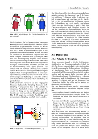 266 3 Bestandteile des Fahrwerks 
Bild 3-227: Möglichkeiten des Querkraftausgleichs für 
die Luftfeder 
Ein Serieneinsatz für McPherson-Achsen kommt aus 
Kostengründen derzeit nicht infrage, da diese Achsen 
vornehmlich im preissensiblen Segment der Klein-und 
Kompaktfahrzeuge verwendet werden. Limousi-nen, 
SUVs sowie Kombinationskraftwagen in der 
gehobenen und Luxusklasse haben Achsen, bei denen 
die Luftfeder als Einzelelement eingebaut oder mit 
einem Dämpfer kombiniert wird (Federträger). Dort 
wird die Niveauregelung aufgrund ihrer Vorteile 
einer Niveauverstellung bei Geländefahrt oder hoher 
Zuladung sowie Ihres hohen Komforts aufgrund der 
niedrigen Aufbaufederrate besonders geschätzt und 
als Serienausführung oder Option gefordert. Fast 
immer wird zur weiteren Erhöhung der Sicherheit 
und des Komforts auch eine regelbare Dämpfung mit 
hydraulischen Teleskopstoßdämpfern in einer Sys-temausführung 
kombiniert, insbesondere auch um ein 
Durchschlagen der Federung zu vermeiden und bei 
kritischen Fahrmanövern eine sichere Spurhaltung zu 
gewährleisten. 
Luftfederhersteller versuchen in den vergangenen 
Jahren die hydraulische Dämpfung durch eine Luft-dämpfung 
zu ersetzen und diese in die Luftfeder zu 
integrieren. Physikalisch ist eine Luftfederung insbe-sondere 
in Bezug auf das Zeitverhalten anders zu 
bewerten als eine hydraulische Dämpfung [52, 53]. 
Bild 3-228 zeigt eine mögliche Ausführung einer 
pneumatischen Dämpfung innerhalb einer Luftfeder. 
Bild 3-228: Schema Luftfeder-Dämpfereinheit [52] 
Die Dämpfung erfolgt durch Drosselung des Luftaus-tausches 
zwischen den Kammern 1 und 2. Bei komp-lett 
geöffneter Verbindung beider Druckräume ver-hält 
sich das System wie eine Feder mit der Steifig-keit 
c0. Bei voll geschlossener Verbindung entsteht 
die Federwirkung aus zwei parallel geschalteten 
Federn mit den Steifigkeiten c0 und c1. Bei allen 
Zwischenschaltungen wird Dämpfung erzeugt, die 
von der Einstellung des Drosselelementes sowie von 
der Auslegung der Luftfedern abhängig ist. Mit dem 
Drosselelement kann man das Maximum der Dämpf-kraft 
über der Anregungsfrequenz verschieben aber 
nicht verändern. Die Steifigkeit der Feder verändert 
die Höhe der Dämpfkraft. Eine erste Serienausfüh-rung 
einer solchen Luftfeder-Dämpfereinheit wurde 
für ein Motorrad in Serie eingeführt [54]. Weiterge-hende 
Untersuchungen zielen auf eine Regelbarkeit 
der Dämpfung. 
3.6 Dämpfung 
3.6.1 Aufgabe der Dämpfung 
Genau genommen handelt es sich bei Kraftfahrzeug-stoßdämpfern 
um Schwingungsdämpfer, jedoch hat 
sich für die Anwendung in Fahrwerken insbesondere 
in der Umgangssprache die Bezeichnung „Stoßdämp-fer“ 
durchgesetzt. Stoß- bzw. Schwingungsdämpfer 
werden in Kraftfahrzeugen nicht nur in Fahrwerken, 
sondern auch an anderer Stelle eingesetzt, z.B. in 
Fahrerhausdämpfungen, Sitzdämpfungen, Lenkungs-dämpfungen 
und als Pralldämpfer für Stoßstangen. 
Abschnitt 3.6 bezieht sich auf die Dämpfung von 
Fahrwerken, da hier die größte und bei weitem be-deutendste 
Anwendung liegt. 
Die zur Fahrzeugfederung parallel angeordneten 
Schwingungsdämpfer übernehmen folgende Aufga-ben: 
™ das Aufschaukeln und Nachschwingen des Wagen-aufbaus 
bei entsprechender Anregung durch Une-benheiten 
der Straße oder durch Fahrzustände zu 
verhindern, 
™ die von der Fahrbahn angeregte Schwingung des 
Rades und der Achse rasch zum Abklingen zu 
bringen, d.h. für Bodenhaftung der Räder und da-mit 
für eine gute Spurführung und Bremswirkung 
zu sorgen. 
Beim Überfahren einer Bodenerhebung werden Fe-dern 
und Schwingungsdämpfer zusammengedrückt. 
Der auf das Fahrzeug einwirkende Stoß wird von der 
Federung aufgenommen. Sie verhindert, dass die 
gefederte Masse (m2: Aufbau und Zuladung) mit der 
ungefederten Masse (m1: Achse und Räder) in Berüh-rung 
kommt. Andererseits strebt die Federung da-nach, 
die gespeicherte Energie wieder abzugeben, 
indem sie sich entspannt. Um das in dieser Weise 
 