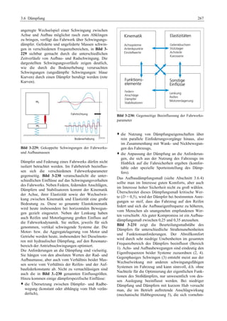 3.6 Dämpfung 267 
angeregte Wechselspiel einer Schwingung zwischen 
Achse und Aufbau möglichst rasch zum Abklingen 
zu bringen, verfügt das Fahrwerk über Schwingungs-dämpfer. 
Gefederte und ungefederte Massen schwin-gen 
in verschiedenen Frequenzbereichen, in Bild 3- 
229 sichtbar gemacht durch die unterschiedlichen 
Zeitverläufe von Aufbau- und Radschwingung. Die 
dargestellten Schwingungsverläufe zeigen deutlich, 
wie die durch die Bodenerhebung verursachten 
Schwingungen (ungedämpfte Schwingungen: blaue 
Kurven) durch einen Dämpfer beruhigt werden (rote 
Kurven). 
Bild 3-229: Gekoppelte Schwingungen der Fahrwerks-und 
Aufbaumassen 
Dämpfer und Federung eines Fahrwerks dürfen nicht 
isoliert betrachtet werden. Im Fahrbetrieb beeinflus-sen 
sich die verschiedenen Fahrwerksparameter 
gegenseitig. Bild 3-230 veranschaulicht die unter-schiedlichen 
Einflüsse auf das Schwingungsverhalten 
des Fahrwerks. Neben Federn, federnden Anschlägen, 
Dämpfern und Stabilisatoren kommt der Kinematik 
der Achse, ihrer Elastizität sowie der Wechselwir-kung 
zwischen Kinematik und Elastizität eine große 
Bedeutung zu. Diese so genannte Elastokinematik 
wird heute insbesondere bei horizontalen Bewegun-gen 
gezielt eingesetzt. Neben der Lenkung haben 
auch Reifen und Motorlagerung großen Einfluss auf 
die Fahrwerksdynamik. Sie stellen, jeweils für sich 
genommen, vertikal schwingende Systeme dar. Die 
Motor- bzw. die Aggregatelagerung von Motor und 
Getriebe werden heute, insbesondere bei Dieselmoto-ren 
mit hydraulischer Dämpfung, auf den Resonanz-bereich 
der Antriebsschwingungen optimiert. 
Die Anforderungen an die Dämpfung sind vielseitig. 
Sie hängen von den absoluten Werten der Rad- und 
Aufbaumasse, aber auch vom Verhältnis beider Mas-sen 
sowie vom Verhältnis der Reifen- und der Auf-baufederkonstante 
ab. Nicht zu vernachlässigen sind 
auch die in Bild 3.-230 genannten Einflussgrößen. 
Hinzu kommen einige dämpferspezifische Einflüsse: 
™ die Übersetzung zwischen Dämpfer- und Radbe-wegung 
(konstant oder abhängig vom Hub verän-derlich), 
Bild 3-230: Gegenseitige Beeinflussung der Fahrwerks-parameter 
™ die Nutzung von Dämpfungseigenschaften über 
rein parallele Einfederungsvorgänge hinaus, also 
im Zusammenhang mit Wank- und Nickbewegun-gen 
des Fahrzeugs, 
™ die Anpassung der Dämpfung an die Anforderun-gen, 
die sich aus der Nutzung des Fahrzeugs im 
Hinblick auf die Fahrsicherheit ergeben (komfor-table 
oder spezielle Sporteinstellung des Dämp-fers). 
Das Aufbaudämpfungsmaß (siehe Abschnitt 3.6.4) 
sollte man im Interesse guten Komforts, aber auch 
im Interesse hoher Sicherheit nicht zu groß wählen. 
Überschreitet dieses Dämpfungsmaß kritische Wer-te 
(D = 0,5), wird der Dämpfer bei bestimmten Anre-gungen 
so steif, dass das Fahrzeug auf den Reifen 
federt und sich die Aufbaueigenfrequenz zu höheren, 
vom Menschen als unangenehm empfundenen Wer-ten 
verschiebt. Als guter Kompromiss ist ein Aufbau-dämpfungsmaß 
zwischen 0,25 und 0,35 anzusehen. 
Bild 3-231 zeigt die Beurteilungsmaßstäbe des 
Dämpfers für unterschiedliche Straßenunebenheiten 
und Funktionsanforderungen. Der Abrollkomfort 
wird durch sehr niedrige Unebenheiten im gesamten 
Frequenzbereich des Dämpfers beeinflusst (Bereich 
1). Achs- und Aufbaubewegungen sind eindeutig den 
Eigenfrequenzen beider Systeme zuzuordnen (2, 4). 
Gegenphasiges Schwingen (3) entsteht meist aus der 
Wechselwirkung mit anderen schwingungsfähigen 
Systemen im Fahrzeug und kann sinnvoll, d.h. ohne 
Nachteile für die Optimierung der eigentlichen Funk-tionen 
des Stoßdämpfers, nur unwesentlich von des-sen 
Auslegung beeinflusst werden. Bei niedriger 
Dämpfung und Dämpfern mit kurzem Hub versucht 
man, die im Betrieb auftretende Anschlagwirkung 
(mechanische Hubbegrenzung 5), die sich vornehm- 
 