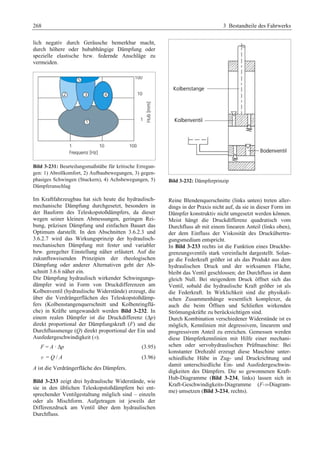 268 3 Bestandteile des Fahrwerks 
lich negativ durch Geräusche bemerkbar macht, 
durch höhere oder hubabhängige Dämpfung oder 
spezielle elastische bzw. federnde Anschläge zu 
vermeiden. 
Bild 3-231: Beurteilungsmaßstäbe für kritische Erregun-gen: 
1) Abrollkomfort, 2) Aufbaubewegungen, 3) gegen-phasiges 
Schwingen (Stuckern), 4) Achsbewegungen, 5) 
Dämpferanschlag 
Im Kraftfahrzeugbau hat sich heute die hydraulisch-mechanische 
Dämpfung durchgesetzt, besonders in 
der Bauform des Teleskopstoßdämpfers, da dieser 
wegen seiner kleinen Abmessungen, geringen Rei-bung, 
präzisen Dämpfung und einfachen Bauart das 
Optimum darstellt. In den Abschnitten 3.6.2.3 und 
3.6.2.7 wird das Wirkungsprinzip der hydraulisch-mechanischen 
Dämpfung mit fester und variabler 
bzw. geregelter Einstellung näher erläutert. Auf die 
zukunftsweisenden Prinzipien der rheologischen 
Dämpfung oder anderer Alternativen geht der Ab-schnitt 
3.6.6 näher ein. 
Die Dämpfung hydraulisch wirkender Schwingungs-dämpfer 
wird in Form von Druckdifferenzen am 
Kolbenventil (hydraulische Widerstände) erzeugt, die 
über die Verdrängerflächen des Teleskopstoßdämp-fers 
(Kolbenstangenquerschnitt und Kolbenringflä-che) 
in Kräfte umgewandelt werden Bild 3-232. In 
einem realen Dämpfer ist die Druckdifferenz (Δp) 
direkt proportional der Dämpfungskraft (F) und die 
Durchflussmenge (Q) direkt proportional der Ein und 
Ausfedergeschwindigkeit (v).G 
F = A · ΔpG (3.95)G 
v = Q / A (3.96) 
A ist die Verdrängerfläche des Dämpfers. 
Bild 3-233 zeigt drei hydraulische Widerstände, wie 
sie in den üblichen Teleskopstoßdämpfern bei ent-sprechender 
Ventilgestaltung möglich sind – einzeln 
oder als Mischform. Aufgetragen ist jeweils der 
Differenzdruck am Ventil über dem hydraulischen 
Durchfluss. 
Bild 3-232: Dämpferprinzip 
Reine Blendenquerschnitte (links unten) treten aller-dings 
in der Praxis nicht auf, da sie in dieser Form im 
Dämpfer konstruktiv nicht umgesetzt werden können. 
Meist hängt die Druckdifferenz quadratisch vom 
Durchfluss ab mit einem linearen Anteil (links oben), 
der dem Einfluss der Viskosität des Druckübertra-gungsmedium 
entspricht. 
In Bild 3-233 rechts ist die Funktion eines Druckbe-grenzungsventils 
stark vereinfacht dargestellt. Solan-ge 
die Federkraft größer ist als das Produkt aus dem 
hydraulischen Druck und der wirksamen Fläche, 
bleibt das Ventil geschlossen; der Durchfluss ist dann 
gleich Null. Bei steigendem Druck öffnet sich das 
Ventil, sobald die hydraulische Kraft größer ist als 
die Federkraft. In Wirklichkeit sind die physikali-schen 
Zusammenhänge wesentlich komplexer, da 
auch die beim Öffnen und Schließen wirkenden 
Strömungskräfte zu berücksichtigen sind. 
Durch Kombination verschiedener Widerstände ist es 
möglich, Kennlinien mit degressivem, linearem und 
progressivem Anteil zu erreichen. Gemessen werden 
diese Dämpferkennlinien mit Hilfe einer mechani-schen 
oder servohydraulischen Prüfmaschine: Bei 
konstanter Drehzahl erzeugt diese Maschine unter-schiedliche 
Hübe in Zug- und Druckrichtung und 
damit unterschiedliche Ein- und Ausfedergeschwin-digkeiten 
des Dämpfers. Die so gewonnenen Kraft- 
Hub-Diagramme (Bild 3-234, links) lassen sich in 
Kraft-Geschwindigkeits-Diagramme (F-v-Diagram-me) 
umsetzen (Bild 3-234, rechts). 
 