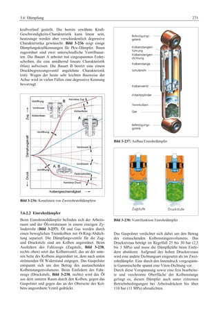 3.6 Dämpfung 271 
kraftverlauf gestellt. Die bereits erwähnte Kraft- 
Geschwindigkeits-Charakteristik kann linear sein, 
heutzutage werden aber verschiedentlich degressive 
Charakteristika gewünscht. Bild 3-236 zeigt einige 
Dämpfungskraftkennungen für Pkw-Dämpfer. Ihnen 
zugeordnet sind zwei unterschiedliche Ventilbauar-ten. 
Die Bauart A arbeitet mit eingespannten Feder-scheiben, 
die eine annähernd lineare Charakteristik 
(blau) aufweisen. Die Bauart B besitzt eine einem 
Druckbegrenzungsventil angelehnte Charakteristik 
(rot). Wegen der heute sehr leichten Bauweise der 
Achse wird in vielen Fällen eine degressive Kennung 
bevorzugt. 
Bild 3-236: Kennlinien von Zweirohrstoßdämpfern 
3.6.2.2 Einrohrdämpfer 
Beim Einrohrstoßdämpfer befinden sich der Arbeits-raum 
und der Ölvorratsraum in einem einzigen Zy-linderrohr 
(Bild 3-237). Öl und Gas werden durch 
einen beweglichen Trennkolben mit O-Ring-Abdich-tung 
separiert. Die Dämpfungsventile für die Zug-und 
Druckstufe sind am Kolben angeordnet. Beim 
Ausfedern des Fahrzeugs (Zugstufe, Bild 3-238, 
rechts oben) setzt das Kolbenventil, das an der unte-ren 
Seite des Kolbens angeordnet ist, dem nach unten 
strömenden Öl Widerstand entgegen. Das Gaspolster 
entspannt sich um den Betrag des austauchenden 
Kolbenstangenvolumens. Beim Einfedern des Fahr-zeugs 
(Druckstufe, Bild 3-238, rechts) wird das Öl 
aus dem unteren Raum durch den Kolben, gegen das 
Gaspolster und gegen das an der Oberseite des Kol-bens 
angeordnete Ventil gedrückt. 
Bild 3-237: Aufbau Einrohrdämpfer 
Bild 3-238: Ventilfunktion Einrohrdämpfer 
Das Gaspolster verdichtet sich dabei um den Betrag 
des eintauchenden Kolbenstangenvolumens. Das 
Druckniveau beträgt im Regelfall 25 bis 30 bar (2,5 
bis 3 MPa) und muss die Dämpfkräfte beim Einfe-dern 
abstützen. Aufgrund des hohen Druckniveaus 
wird eine andere Dichtungsart eingesetzt als im Zwei-rohrdämpfer. 
Eine durch den Innendruck vorgespann-te 
Gummischeibe spannt eine Viton-Dichtung vor. 
Durch diese Vorspannung sowie eine fein bearbeite-te 
und verchromte Oberfläche der Kolbenstange 
gelingt es, diesen Dämpfer auch unter extremen 
Betriebsbedingungen bei Arbeitsdrücken bis über 
110 bar (11 MPa) abzudichten. 
 