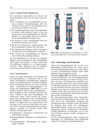 272 3 Bestandteile des Fahrwerks 
3.6.2.3 Vergleich beider Dämpferarten 
Die spezifischen Eigenschaften des Einrohr- und 
Zweirohrdämpfers lassen sich wie folgt zusammen-fassen: 
™ Die Ventilfunktion des Einrohrdämpfers hat eine 
etwas geringere Kavitationsneigung durch die 
Trennung von Gas und Öl. Die Dämpfung ist da-durch 
bei kurzen Hüben etwas besser. 
™ Die Kennliniengestaltung beim Zweirohrdämpfer 
ist flexibler durch getrennte Ventile in Zug- und 
Druckrichtung. Die Druckdämpfung des Einrohr-dämpfers 
ist eingeschränkt durch den Gasdruck, 
der die Druckdämpfkräfte abstützen muss. 
™ Die Reibung ist beim Einrohrdämpfer durch die 
druckbelastete Dichtung etwas höher. 
™ Durch die Anordnung des Ausgleichsraums baut 
der Einrohrdämpfer schlanker aber auch länger. 
™ Die Einbaulage des Dämpfers ist beim Einrohrprin-zip 
beliebig, beim Zweirohrdämpfer ca. senkrecht. 
™ Das Gewicht des Einrohrdämpfers ist aufgrund 
seiner Teileanzahl geringfügig niedriger. 
Der Zweirohrdämpfer hat sich heute als Standard-dämpfer 
weltweit durchgesetzt. Der Einrohrdämpfer 
wurde bisher überwiegend in Europa angewendet. 
Für radführende Aufgaben ist er weniger geeignet. 
Versuche, dieses Bauprinzip auch als Federbein 
einzusetzen, sind im Großserieneinsatz gescheitert. 
3.6.2.4 Sonderbauarten 
Neben den bisher beschriebenen Anwendungen für 
Schwingungsdämpfer in Fahrwerken gibt es auch 
andere Anwendungen in Kraftfahrzeugen. Eingesetzt 
werden verschiedene Bauarten von Einrohrstoßdämp-fern 
mit Zylinderdurchmessern bis 24 mm, in Sonder-fällen 
– insbesondere bei Lenkungsdämpfern – bis 
60 mm. Der Plungerdämpfer (Bild 3-239, A) ist die 
denkbar einfachste Bauart eines Einrohrdämpfers – 
ohne Trennung von Gas- und Ölraum und ohne Gas-druck. 
Teilbild B zeigt einen Einrohrdämpfer mit 
Bodenventil. Dieses Ventil erweitert den Abwen-dungs 
und Einstellungsbereich des Einrohrdämpfers. 
Bei Ausführung C handelt es sich um einen Einrohr-dämpfer 
mit Bodenventil und Ausgleichsraum. Die 
Trennung von Öl und Gas erfolgt durch eine Mem-bran. 
Diese Lösung wird überwiegend für Lenkungs-dämpfer 
verwendet. Im Fahrwerk werden diese 
Dämpfer wie folgt angewendet: 
A: Auflaufbremse: Kraftspitzen in Bremsseilen und 
Radstillstand vermeiden 
B: Motornickdämpfer: Dämpfung von Antriebsschwin-gungen 
C: Lenkungsdämpfer: Schwingungen am Lenkge-stänge 
vermeiden. 
Bild 3-239: Sonderbauformen Einrohrdämpfer: A) Plun-ger, 
B) mit Bodenventil, C) mit Zusatzvolumen (Stabilus) 
3.6.3 Federträger und Federbein 
Neben den Standarddämpfern, die nur eine reine 
Dämpffunktion erfüllen können bzw. sollen, gibt es 
auch noch Dämpferausführungen, die ein oder mehre-re 
passive Zusatzfunktionen erfüllen, indem Kräfte 
abgestützt oder weitergeleitet werden. 
Federträger (Bild 3-240) sind Dämpfer, die zusätzlich 
zu ihrer Hauptfunktion, der Schwingungsdämpfung, 
Federkräfte übertragen. Sie können sowohl in Zwei-rohr- 
als auch in Einrohrbauweise ausgeführt sein. 
Die Aufbaufeder stützt sich in einem auf dem Behäl-ter 
befestigten Federteller ab. Vorteil des Federträgers 
ist seine kompakte Bauweise. Das untere Gelenk des 
Dämpfers muss jedoch zur Aufnahme der Federkräfte 
verstärkt werden. Dies gilt wegen der aus der Feder-kraft 
und der Achskinematik resultierenden Momente 
ggf. auch für die Kolbenstange. 
Die Momentenbeanspruchung wirkt reibungserhö-hend 
und damit komfortmindernd. Dies sollte mög-lichst 
durch eine entsprechende Anordnung und 
Gestaltung der Feder vermieden werden. Der Einfluss 
der Reibung kann durch eine reibungsarme, 
kunststoffbeschichtete Buchse am unteren Befesti-gungsgelenk 
und/oder entsprechende reibungsredu-zierende 
Maßnahmen im Federträger, wie sie auch 
beim Federbein umgesetzt werden, weitgehend ver-ringert 
werden. 
Im Nkw-Anwendungsbereich finden Varianten des 
Federträgers mit Stahlfederung oder Luftfederung 
zahlreich Verwendung als Fahrerhausfederbeine. 
 