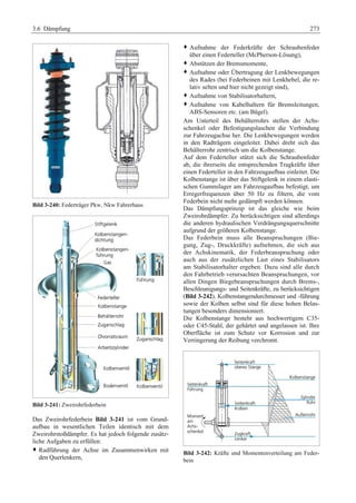3.6 Dämpfung 273 
Bild 3-240: Federträger Pkw, Nkw Fahrerhaus 
Bild 3-241: Zweirohrfederbein 
Das Zweirohrfederbein Bild 3-241 ist vom Grund-aufbau 
in wesentlichen Teilen identisch mit dem 
Zweirohrstoßdämpfer. Es hat jedoch folgende zusätz-liche 
Aufgaben zu erfüllen: 
™ Radführung der Achse im Zusammenwirken mit 
den Querlenkern, 
™ Aufnahme der Federkräfte der Schraubenfeder 
über einen Federteller (McPherson-Lösung), 
™ Abstützen der Bremsmomente, 
™ Aufnahme oder Übertragung der Lenkbewegungen 
des Rades (bei Federbeinen mit Lenkhebel, die re-lativ 
selten und hier nicht gezeigt sind), 
™ Aufnahme von Stabilisatorhaltern, 
™ Aufnahme von Kabelhaltern für Bremsleitungen, 
ABS-Sensoren etc. (am Bügel). 
Am Unterteil des Behälterrohrs stellen der Achs-schenkel 
oder Befestigungslaschen die Verbindung 
zur Fahrzeugachse her. Die Lenkbewegungen werden 
in den Radträgern eingeleitet. Dabei dreht sich das 
Behälterrohr zentrisch um die Kolbenstange. 
Auf dem Federteller stützt sich die Schraubenfeder 
ab, die ihrerseits die entsprechenden Tragkräfte über 
einen Federteller in den Fahrzeugaufbau einleitet. Die 
Kolbenstange ist über das Stiftgelenk in einem elasti-schen 
Gummilager am Fahrzeugaufbau befestigt, um 
Erregerfrequenzen über 50 Hz zu filtern, die vom 
Federbein nicht mehr gedämpft werden können. 
Das Dämpfungsprinzip ist das gleiche wie beim 
Zweirohrdämpfer. Zu berücksichtigen sind allerdings 
die anderen hydraulischen Verdrängungsquerschnitte 
aufgrund der größeren Kolbenstange. 
Das Federbein muss alle Beanspruchungen (Bie-gung, 
Zug-, Druckkräfte) aufnehmen, die sich aus 
der Achskinematik, der Federbeanspruchung oder 
auch aus der zusätzlichen Last eines Stabilisators 
am Stabilisatorhalter ergeben. Dazu sind alle durch 
den Fahrbetrieb verursachten Beanspruchungen, vor 
allen Dingen Biegebeanspruchungen durch Brems-, 
Beschleunigungs- und Seitenkräfte, zu berücksichtigen 
(Bild 3-242). Kolbenstangendurchmesser und -führung 
sowie der Kolben selbst sind für diese hohen Belas-tungen 
besonders dimensioniert. 
Die Kolbenstange besteht aus hochwertigem C35- 
oder C45-Stahl, der gehärtet und angelassen ist. Ihre 
Oberfläche ist zum Schutz vor Korrosion und zur 
Verringerung der Reibung verchromt. 
Bild 3-242: Kräfte und Momentenverteilung am Feder-bein 
 