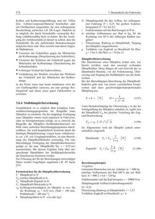 274 3 Bestandteile des Fahrwerks 
Kolben und Kolbenstangenführung sind mit Teflon 
bzw. Teflon-Compound-Material beschichtet oder 
mit Gleitbuchsen ausgestattet, die eine reibungsarme 
Beschichtung aufweisen z.B. DU-Lager. Dadurch ist 
es möglich, die durch Seitenkräfte verursachte Rei-bung 
verhältnismäßig klein zu halten. Bei der Ausle-gung 
der Achskinematik ist darauf zu achten, dass die 
Seitenkräfte für alle auftretenden Beanspruchungen 
möglichst klein sind. Dies erreicht man durch folgen-de 
Maßnahmen: 
™ Versetzen des Federtellers gegen die Mittelachse 
der Kolbenstange (Desachsierung des Federtellers), 
™ Versetzen der Wirklinie der Federkraft gegen die 
Mittelachse der Kolbenstange (Desachsierung der 
Schraubenfeder), 
™ S-förmiger Verlauf der Federwirklinie, 
™ Veränderung des Winkels zwischen der Wirklinie 
der Federkraft und der Mittelachse der Kolben-stange. 
In der Praxis muss man heute mindestens zwei der 
vier Einflussgrößen variieren, um eine geringe Rei-bungskraft 
und damit einen guten Fahrkomfort zu 
erreichen. 
3.6.4 Stoßdämpferberechnung 
Grundsätzlich ist es möglich über komplexe Fahr-werkberechnungsprogramme 
die Baugröße eines 
Dämpfers zu ermitteln. Da die endgültige Festlegung 
eines Dämpfers immer noch empirisch in Fahrversu-chen 
an Serienprototypen erfolgt, ist es sinnvoll, die 
Baugröße des Dämpfers (Kolbendurchmesser) mit 
Hilfe eines einfachen Berechnungsprogramms durch-zuführen. 
Sie wird hauptsächlich bestimmt durch die 
benötigte Dämpferleistung. Liegen keine Anhaltswer-te 
vor, z.B. von Vorgängermodellen, ist eine Berech-nung 
des Dämpfkraftbedarfes notwendig. Für eine 
überschlägige Festlegung des Dämpferdurchmessers 
genügt es, die max. Dämpfkräfte bei v = 0,52 m/s 
auszurechnen. Mit diesem Ergebnis kann über ent-sprechende 
Datenblätter der Stoßdämpferhersteller 
der Durchmesser bestimmt werden. 
Zur Erfassung der für die Berechnungen notwendigen 
Daten werden Fragebögen angeboten z.B. ZF Sachs 
[55]. 
Formelzeichen für die Dämpfkraftberechnung 
F Dämpfkraft in N 
Fm mittlere Dämpfkraft in N 
Fa Dämpfkraft-Zugstufe in N 
Fe Dämpfkraft-Druckstufe in N 
vD Kolbengeschwindigkeit im Dämpfer in m/s, für 
die Rechnung vD = 0,52 m/s, (Hub = 100 mm, 
Prüfdrehzahl = 100 min–1) 
k Dämpfungsfaktor in N · s/m oder kg/s 
D Dämpfungsmaß für den Aufbau, bei reibungsar-mer 
Federung D ≈ 0,25, bei großem Federrei-bungsanteil 
D = 0,1 bis 0,2 
c Federkonstante auf das Rad bezogen in N/m 
m anteilige Aufbaumasse pro Rad in kg, für die 
Rechnung von 80 % der zulässigen Radlast aus-gehen! 
i Übersetzung: Radweg zu Dämpferhub, Neigung 
des Dämpfers eingeschlossen 
q Verhältnis von Zugkraft zu Druckkraft für Pkw: 
q = 3 bis 5; für Nkw: q = 10 bis 15 
Dämpfkräfteberechnung 
Der Durchmesser eines Dämpfers richtet sich, wie 
bereits erwähnt, nach den maximal wirkenden 
Dämpfkräften. Diese hängen ab vom Gewicht der zu 
dämpfenden Bauteile, von der Federkennung, Über-setzung 
und Neigung des Stoßdämpfers aus der Senk-rechten. 
Bei der überschlägigen Berechnung des Dämpfkraft-bedarfes 
geht man von einem vereinfachten Ersatz-system 
und einer geschwindigkeitsproportionalen 
Dämpfung aus. 
F = k ⋅v ª¬Nº¼ 
2 
k 
D 
c m 
= 
⋅ ⋅ 
(3.97) 
Unter Berücksichtigung der Übersetzung i, in der die 
Schrägstellung des Dämpfers enthalten ist, ergibt sich 
die Dämpfkraft Fm bei gleicher Verteilung der Zug-und 
Druckwirkung. 
Fm = vD ⋅2⋅D⋅i 2 
c ⋅m (3.98) 
Im Allgemeinen wird der Dämpfer jedoch unter-schiedlich 
eingestellt 
= ⋅ ª¬ º¼ 
e m 
2 
Druckstufe: N 
1 
F F 
q 
+ 
(3.99) 
a m 
2 
Zugstufe: N 
1 
q 
F F 
q 
ª¬ º¼ 
= ⋅ ⋅ 
+ 
(3.100) 
Berechnungsbeispiel 
Vorgaben: 
Limousine-Hinterachse mit zul. Achslast: m’ = 800 kg 
anteilige Aufbaumasse pro Rad (80 % der zul. Rad-last): 
m = 800/2 × 0,8 = 320 kg 
Federkonstante (auf das Rad bezogen): c = 20000 N/m 
Dämpfungsmaß Aufbau (Federreibungsanteil): 
D = 0,25 
Übersetzung (Radweg zu Dämpferhub): i = 1,33 
Verhältnis Zugkraft zu Druckkraft: q = 4 
 